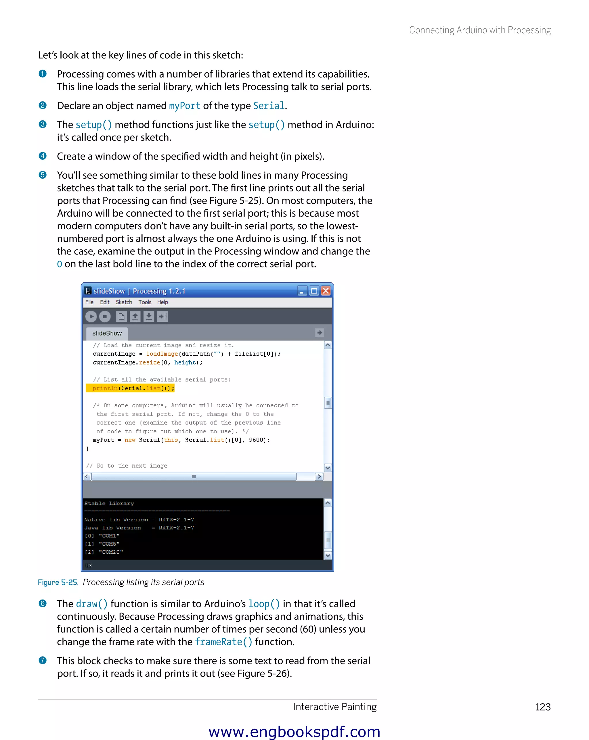 Interactive Painting 123
Connecting Arduino with Processing
Let’s look at the key lines of code in this sketch:
1 	Processing comes with a number of libraries that extend its capabilities.
This line loads the serial library, which lets Processing talk to serial ports.
2 	Declare an object named myPort of the type Serial.
3 	The setup() method functions just like the setup() method in Arduino:
it’s called once per sketch.
4 	Create a window of the specified width and height (in pixels).
5 	You’ll see something similar to these bold lines in many Processing
sketches that talk to the serial port. The first line prints out all the serial
ports that Processing can find (see Figure 5-25). On most computers, the
Arduino will be connected to the first serial port; this is because most
modern computers don’t have any built-in serial ports, so the lowest-
numbered port is almost always the one Arduino is using. If this is not
the case, examine the output in the Processing window and change the
0 on the last bold line to the index of the correct serial port.
Figure 5-25.  Processing listing its serial ports
6 	The draw() function is similar to Arduino’s loop() in that it’s called
continuously. Because Processing draws graphics and animations, this
function is called a certain number of times per second (60) unless you
change the frame rate with the frameRate() function.
7 	This block checks to make sure there is some text to read from the serial
port. If so, it reads it and prints it out (see Figure 5-26).
www.engbookspdf.com
 
