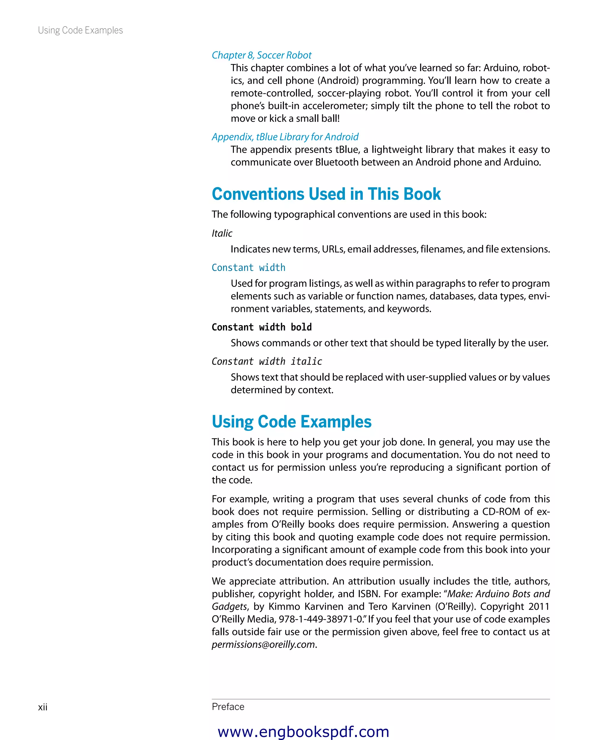 Using Code Examples
Prefacexii
Chapter 8, Soccer Robot
This chapter combines a lot of what you’ve learned so far: Arduino, robot-
ics, and cell phone (Android) programming. You’ll learn how to create a
remote-controlled, soccer-playing robot. You’ll control it from your cell
phone’s built-in accelerometer; simply tilt the phone to tell the robot to
move or kick a small ball!
Appendix, tBlue Library for Android
The appendix presents tBlue, a lightweight library that makes it easy to
communicate over Bluetooth between an Android phone and Arduino.
Conventions Used in This Book
The following typographical conventions are used in this book:
Italic
Indicates new terms, URLs, email addresses, filenames, and file extensions.
Constant width
Used for program listings, as well as within paragraphs to refer to program
elements such as variable or function names, databases, data types, envi-
ronment variables, statements, and keywords.
Constant width bold
Shows commands or other text that should be typed literally by the user.
Constant width italic
Shows text that should be replaced with user-supplied values or by values
determined by context.
Using Code Examples
This book is here to help you get your job done. In general, you may use the
code in this book in your programs and documentation. You do not need to
contact us for permission unless you’re reproducing a significant portion of
the code.
For example, writing a program that uses several chunks of code from this
book does not require permission. Selling or distributing a CD-ROM of ex-
amples from O’Reilly books does require permission. Answering a question
by citing this book and quoting example code does not require permission.
Incorporating a significant amount of example code from this book into your
product’s documentation does require permission.
We appreciate attribution. An attribution usually includes the title, authors,
publisher, copyright holder, and ISBN. For example: “Make: Arduino Bots and
Gadgets, by Kimmo Karvinen and Tero Karvinen (O’Reilly). Copyright 2011
O’Reilly Media, 978-1-449-38971-0.”If you feel that your use of code examples
falls outside fair use or the permission given above, feel free to contact us at
permissions@oreilly.com.
www.engbookspdf.com
 