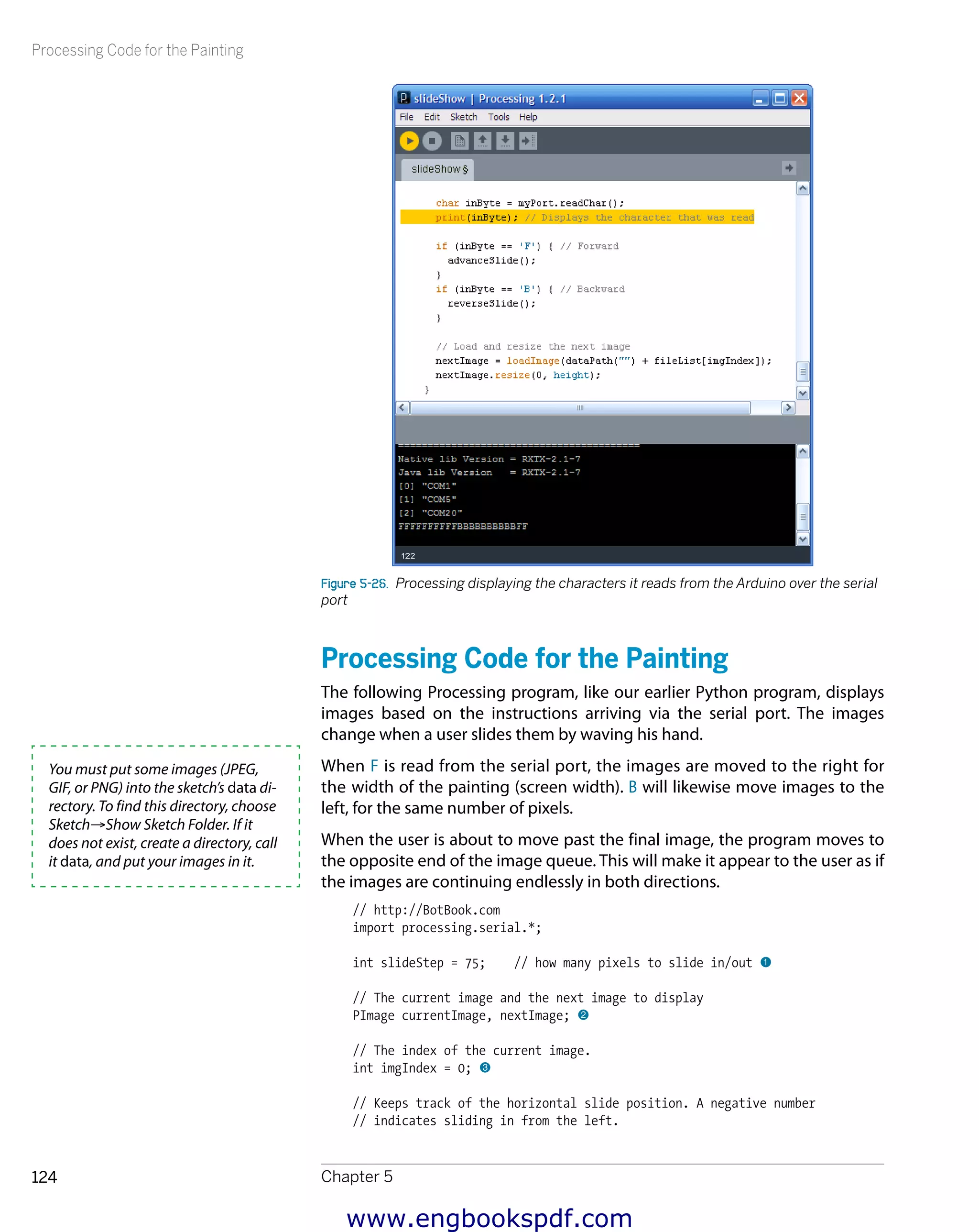 Processing Code for the Painting
Chapter 5124
Figure 5-26.  Processing displaying the characters it reads from the Arduino over the serial
port
Processing Code for the Painting
The following Processing program, like our earlier Python program, displays
images based on the instructions arriving via the serial port. The images
change when a user slides them by waving his hand.
When F is read from the serial port, the images are moved to the right for
the width of the painting (screen width). B will likewise move images to the
left, for the same number of pixels.
When the user is about to move past the final image, the program moves to
the opposite end of the image queue. This will make it appear to the user as if
the images are continuing endlessly in both directions.
// http://BotBook.com
import processing.serial.*;
int slideStep = 75; // how many pixels to slide in/out 1
// The current image and the next image to display
PImage currentImage, nextImage; 2
// The index of the current image.
int imgIndex = 0; 3
// Keeps track of the horizontal slide position. A negative number
// indicates sliding in from the left.
You must put some images (JPEG,
GIF, or PNG) into the sketch’s data di-
rectory. To find this directory, choose
Sketch→Show Sketch Folder. If it
does not exist, create a directory, call
it data, and put your images in it.
www.engbookspdf.com
 