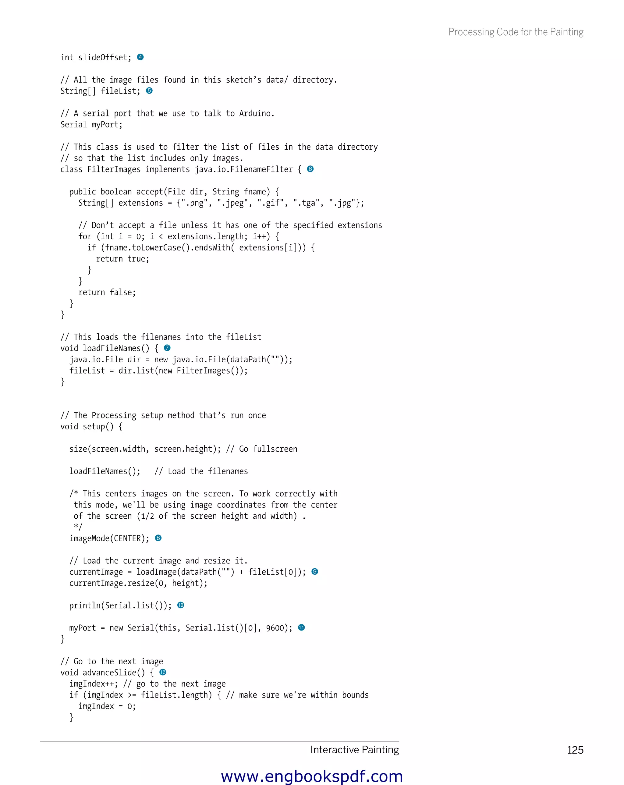 Interactive Painting 125
Processing Code for the Painting
int slideOffset; 4
// All the image files found in this sketch’s data/ directory.
String[] fileList; 5
// A serial port that we use to talk to Arduino.
Serial myPort;
// This class is used to filter the list of files in the data directory
// so that the list includes only images.
class FilterImages implements java.io.FilenameFilter { 6
public boolean accept(File dir, String fname) {
String[] extensions = {".png", ".jpeg", ".gif", ".tga", ".jpg"};
// Don’t accept a file unless it has one of the specified extensions
for (int i = 0; i < extensions.length; i++) {
if (fname.toLowerCase().endsWith( extensions[i])) {
return true;
}
}
return false;
}
}
// This loads the filenames into the fileList
void loadFileNames() { 7
java.io.File dir = new java.io.File(dataPath(""));
fileList = dir.list(new FilterImages());
}
// The Processing setup method that’s run once
void setup() {
size(screen.width, screen.height); // Go fullscreen
loadFileNames(); // Load the filenames
/* This centers images on the screen. To work correctly with
this mode, we'll be using image coordinates from the center
of the screen (1/2 of the screen height and width) .
*/
imageMode(CENTER); 8
// Load the current image and resize it.
currentImage = loadImage(dataPath("") + fileList[0]); 9
currentImage.resize(0, height);
println(Serial.list()); bk
myPort = new Serial(this, Serial.list()[0], 9600); bl
}
// Go to the next image
void advanceSlide() { bm
imgIndex++; // go to the next image
if (imgIndex >= fileList.length) { // make sure we're within bounds
imgIndex = 0;
}
www.engbookspdf.com
 