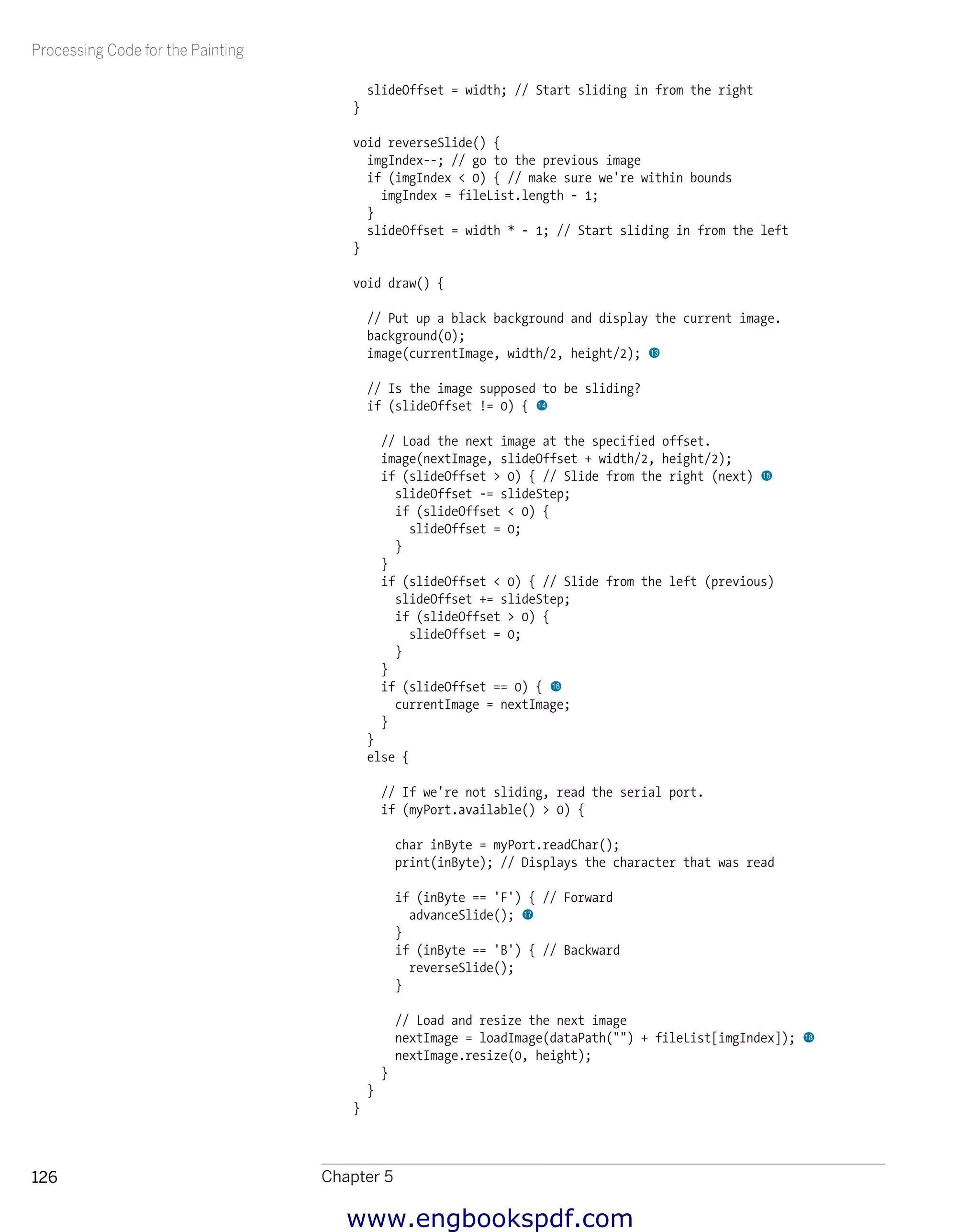 Processing Code for the Painting
Chapter 5126
slideOffset = width; // Start sliding in from the right
}
void reverseSlide() {
imgIndex--; // go to the previous image
if (imgIndex < 0) { // make sure we're within bounds
imgIndex = fileList.length - 1;
}
slideOffset = width * - 1; // Start sliding in from the left
}
void draw() {
// Put up a black background and display the current image.
background(0);
image(currentImage, width/2, height/2); bn
// Is the image supposed to be sliding?
if (slideOffset != 0) { bo
// Load the next image at the specified offset.
image(nextImage, slideOffset + width/2, height/2);
if (slideOffset > 0) { // Slide from the right (next) bp
slideOffset -= slideStep;
if (slideOffset < 0) {
slideOffset = 0;
}
}
if (slideOffset < 0) { // Slide from the left (previous)
slideOffset += slideStep;
if (slideOffset > 0) {
slideOffset = 0;
}
}
if (slideOffset == 0) { bq
currentImage = nextImage;
}
}
else {
// If we're not sliding, read the serial port.
if (myPort.available() > 0) {
char inByte = myPort.readChar();
print(inByte); // Displays the character that was read
if (inByte == 'F') { // Forward
advanceSlide(); br
}
if (inByte == 'B') { // Backward
reverseSlide();
}
// Load and resize the next image
nextImage = loadImage(dataPath("") + fileList[imgIndex]); bs
nextImage.resize(0, height);
}
}
}
www.engbookspdf.com
 
