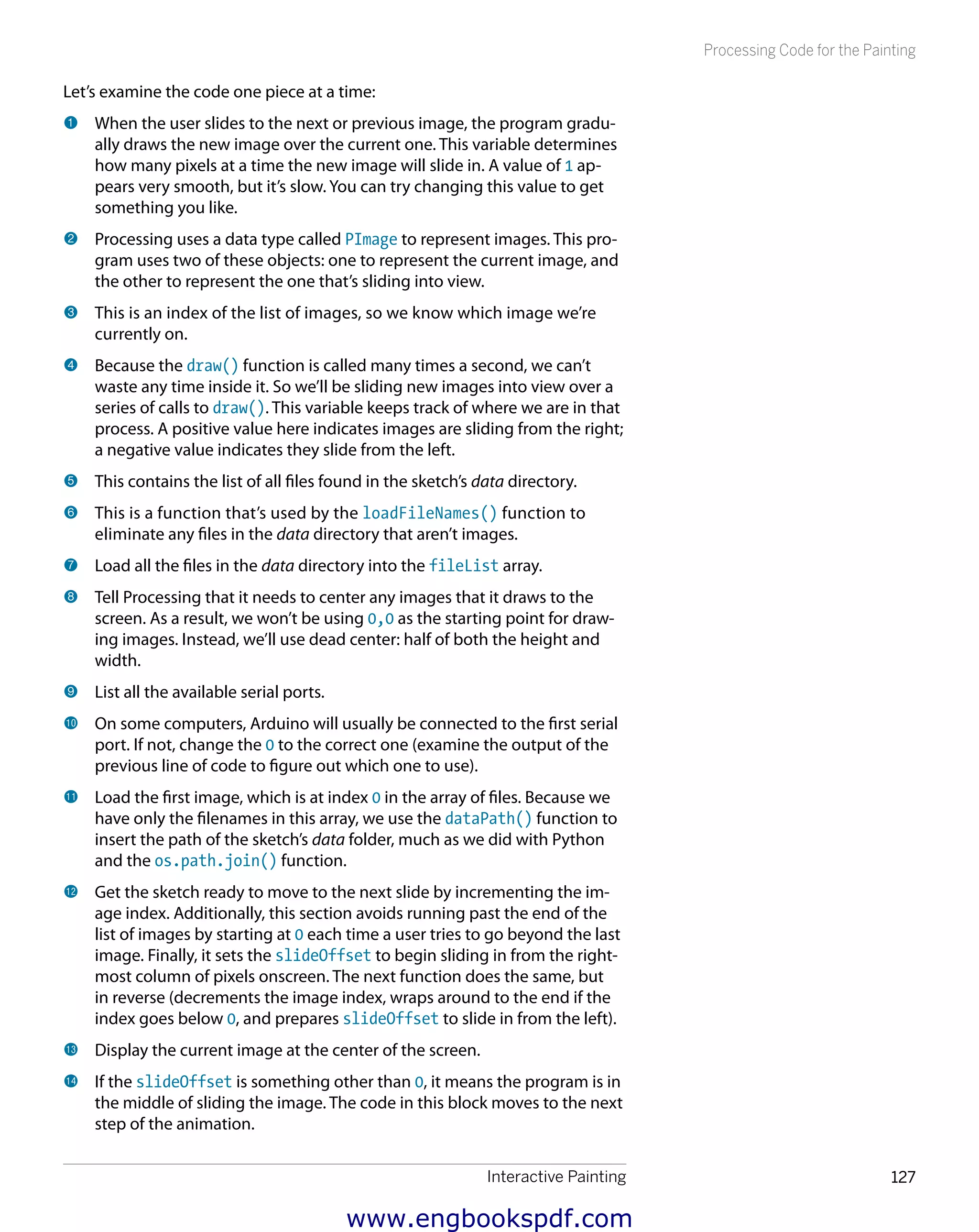 Interactive Painting 127
Processing Code for the Painting
Let’s examine the code one piece at a time:
1 	When the user slides to the next or previous image, the program gradu-
ally draws the new image over the current one. This variable determines
how many pixels at a time the new image will slide in. A value of 1 ap-
pears very smooth, but it’s slow. You can try changing this value to get
something you like.
2 	Processing uses a data type called PImage to represent images. This pro-
gram uses two of these objects: one to represent the current image, and
the other to represent the one that’s sliding into view.
3 	This is an index of the list of images, so we know which image we’re
currently on.
4 	Because the draw() function is called many times a second, we can’t
waste any time inside it. So we’ll be sliding new images into view over a
series of calls to draw(). This variable keeps track of where we are in that
process. A positive value here indicates images are sliding from the right;
a negative value indicates they slide from the left.
5 	This contains the list of all files found in the sketch’s data directory.
6 	This is a function that’s used by the loadFileNames() function to
eliminate any files in the data directory that aren’t images.
7 	Load all the files in the data directory into the fileList array.
8 	Tell Processing that it needs to center any images that it draws to the
screen. As a result, we won’t be using 0,0 as the starting point for draw-
ing images. Instead, we’ll use dead center: half of both the height and
width.
9 	List all the available serial ports.
bk 	On some computers, Arduino will usually be connected to the first serial
port. If not, change the 0 to the correct one (examine the output of the
previous line of code to figure out which one to use).
bl 	Load the first image, which is at index 0 in the array of files. Because we
have only the filenames in this array, we use the dataPath() function to
insert the path of the sketch’s data folder, much as we did with Python
and the os.path.join() function.
bm 	Get the sketch ready to move to the next slide by incrementing the im-
age index. Additionally, this section avoids running past the end of the
list of images by starting at 0 each time a user tries to go beyond the last
image. Finally, it sets the slideOffset to begin sliding in from the right-
most column of pixels onscreen. The next function does the same, but
in reverse (decrements the image index, wraps around to the end if the
index goes below 0, and prepares slideOffset to slide in from the left).
bn 	Display the current image at the center of the screen.
bo 	If the slideOffset is something other than 0, it means the program is in
the middle of sliding the image. The code in this block moves to the next
step of the animation.
www.engbookspdf.com
 