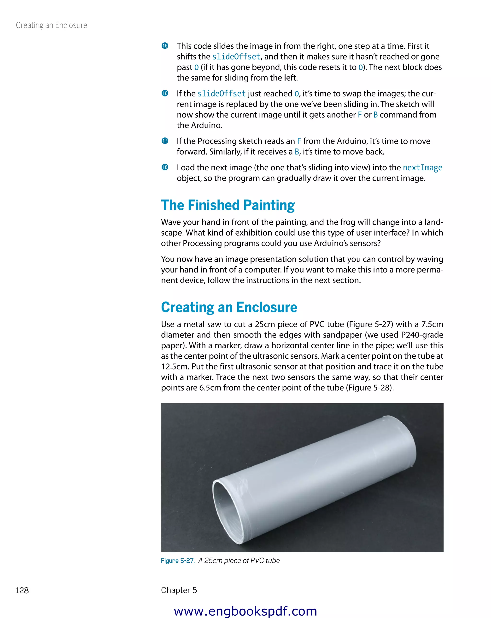 Creating an Enclosure
Chapter 5128
bp 	This code slides the image in from the right, one step at a time. First it
shifts the slideOffset, and then it makes sure it hasn’t reached or gone
past 0 (if it has gone beyond, this code resets it to 0). The next block does
the same for sliding from the left.
bq 	If the slideOffset just reached 0, it’s time to swap the images; the cur-
rent image is replaced by the one we’ve been sliding in. The sketch will
now show the current image until it gets another F or B command from
the Arduino.
br 	If the Processing sketch reads an F from the Arduino, it’s time to move
forward. Similarly, if it receives a B, it’s time to move back.
bs 	Load the next image (the one that’s sliding into view) into the nextImage
object, so the program can gradually draw it over the current image.
The Finished Painting
Wave your hand in front of the painting, and the frog will change into a land-
scape. What kind of exhibition could use this type of user interface? In which
other Processing programs could you use Arduino’s sensors?
You now have an image presentation solution that you can control by waving
your hand in front of a computer. If you want to make this into a more perma-
nent device, follow the instructions in the next section.
Creating an Enclosure
Use a metal saw to cut a 25cm piece of PVC tube (Figure 5-27) with a 7.5cm
diameter and then smooth the edges with sandpaper (we used P240-grade
paper). With a marker, draw a horizontal center line in the pipe; we’ll use this
as the center point of the ultrasonic sensors. Mark a center point on the tube at
12.5cm. Put the first ultrasonic sensor at that position and trace it on the tube
with a marker. Trace the next two sensors the same way, so that their center
points are 6.5cm from the center point of the tube (Figure 5-28).
Figure 5-27.  A 25cm piece of PVC tube
www.engbookspdf.com
 