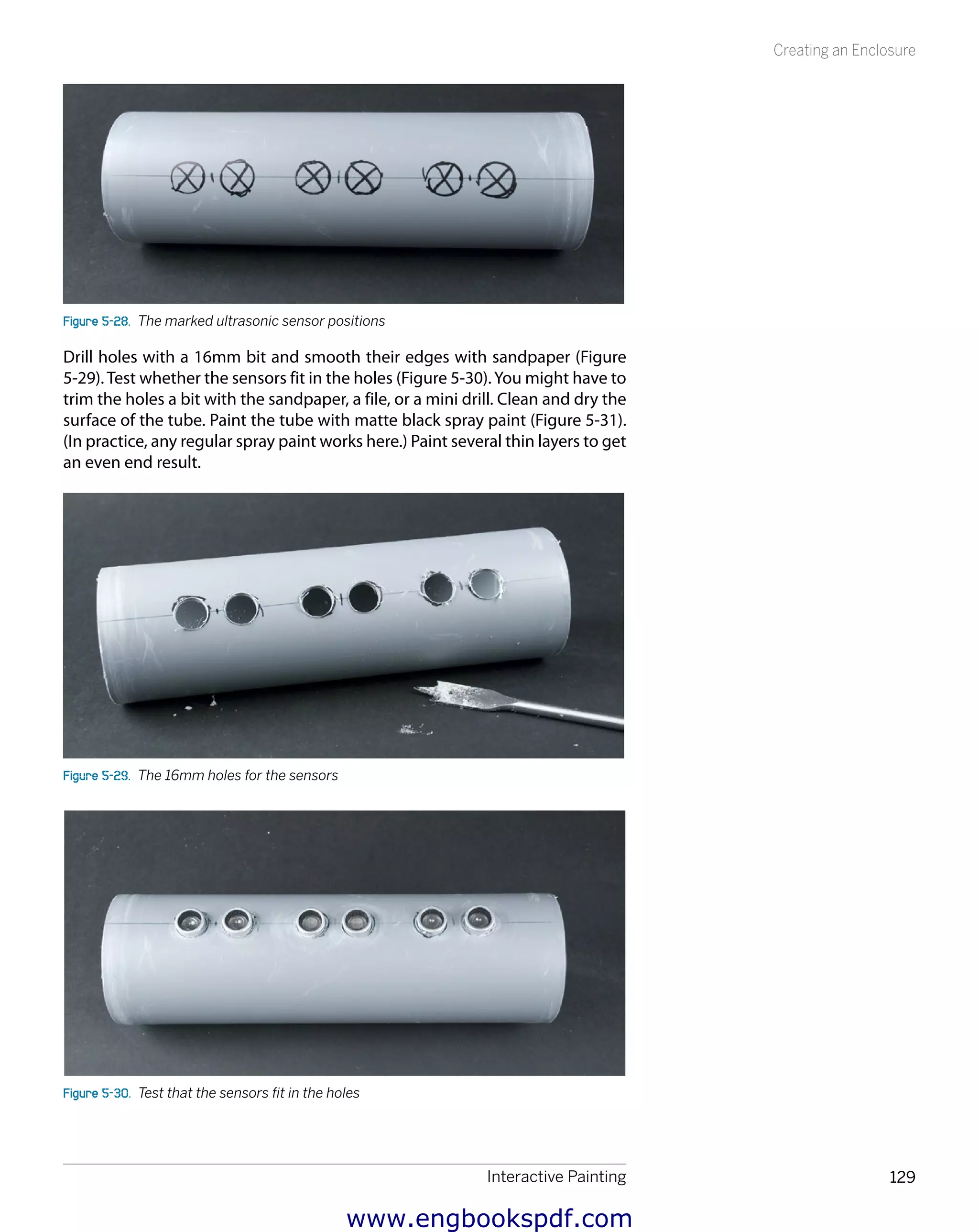 Interactive Painting 129
Creating an Enclosure
Figure 5-28.  The marked ultrasonic sensor positions
Drill holes with a 16mm bit and smooth their edges with sandpaper (Figure
5-29). Test whether the sensors fit in the holes (Figure 5-30).You might have to
trim the holes a bit with the sandpaper, a file, or a mini drill. Clean and dry the
surface of the tube. Paint the tube with matte black spray paint (Figure 5-31).
(In practice, any regular spray paint works here.) Paint several thin layers to get
an even end result.
Figure 5-29.  The 16mm holes for the sensors
Figure 5-30.  Test that the sensors fit in the holes
www.engbookspdf.com
 