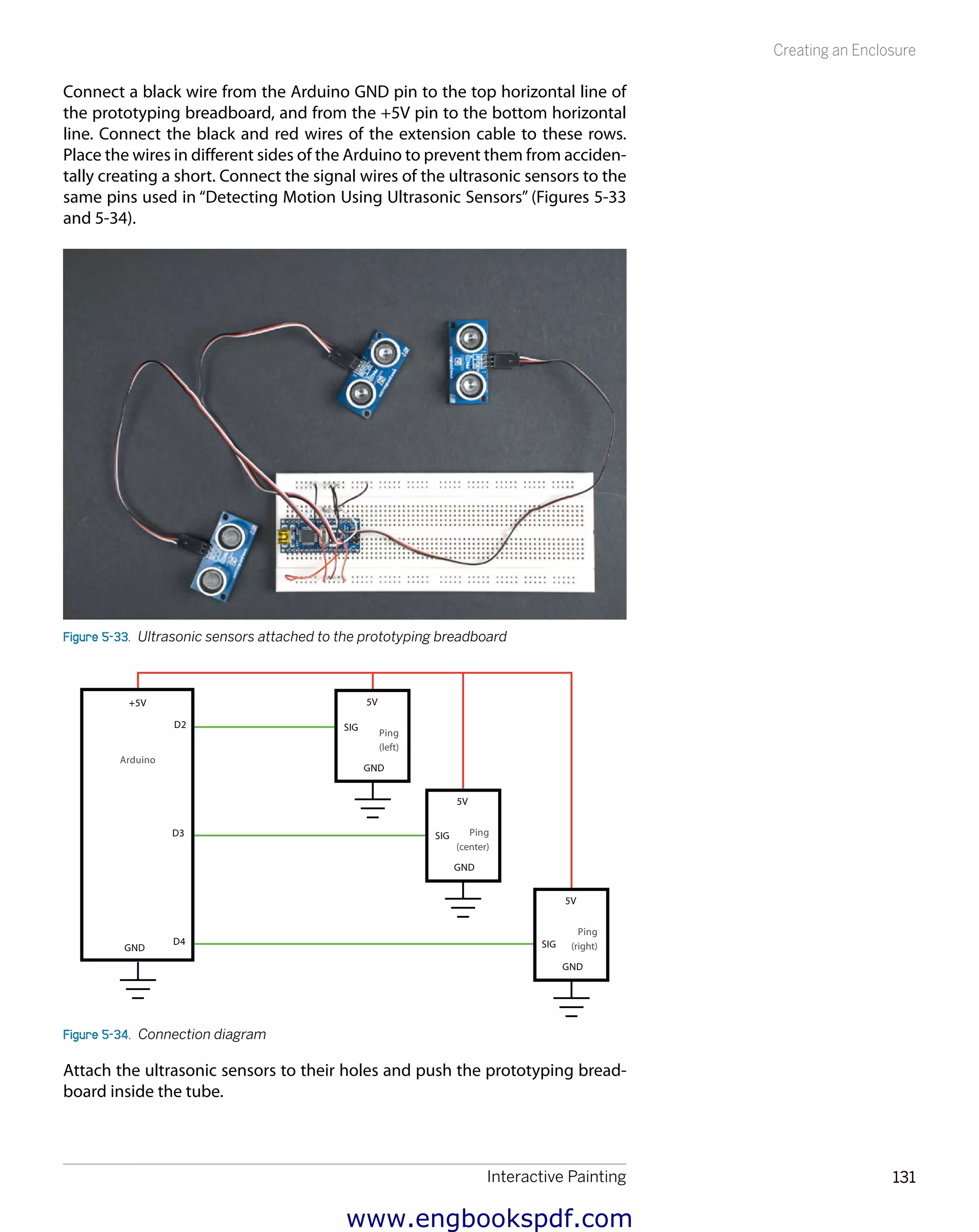 Interactive Painting 131
Creating an Enclosure
Connect a black wire from the Arduino GND pin to the top horizontal line of
the prototyping breadboard, and from the +5V pin to the bottom horizontal
line. Connect the black and red wires of the extension cable to these rows.
Place the wires in different sides of the Arduino to prevent them from acciden-
tally creating a short. Connect the signal wires of the ultrasonic sensors to the
same pins used in “Detecting Motion Using Ultrasonic Sensors” (Figures 5-33
and 5-34).
Figure 5-33.  Ultrasonic sensors attached to the prototyping breadboard
(left)
(center)
(right)
Figure 5-34.  Connection diagram
Attach the ultrasonic sensors to their holes and push the prototyping bread-
board inside the tube.
www.engbookspdf.com
 