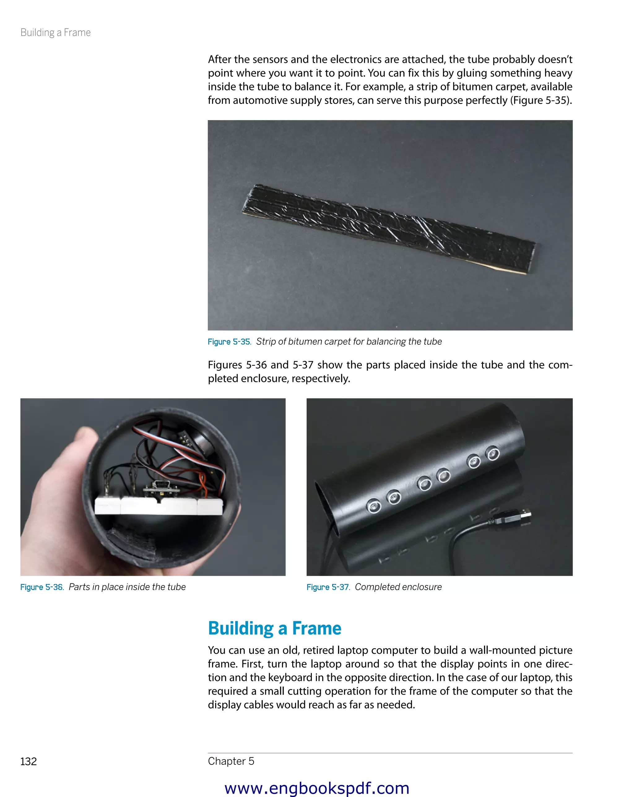 Building a Frame
Chapter 5132
After the sensors and the electronics are attached, the tube probably doesn’t
point where you want it to point. You can fix this by gluing something heavy
inside the tube to balance it. For example, a strip of bitumen carpet, available
from automotive supply stores, can serve this purpose perfectly (Figure 5-35).
Figure 5-35.  Strip of bitumen carpet for balancing the tube
Figures 5-36 and 5-37 show the parts placed inside the tube and the com-
pleted enclosure, respectively.
Figure 5-36.  Parts in place inside the tube Figure 5-37.  Completed enclosure
Building a Frame
You can use an old, retired laptop computer to build a wall-mounted picture
frame. First, turn the laptop around so that the display points in one direc-
tion and the keyboard in the opposite direction. In the case of our laptop, this
required a small cutting operation for the frame of the computer so that the
display cables would reach as far as needed.
www.engbookspdf.com
 