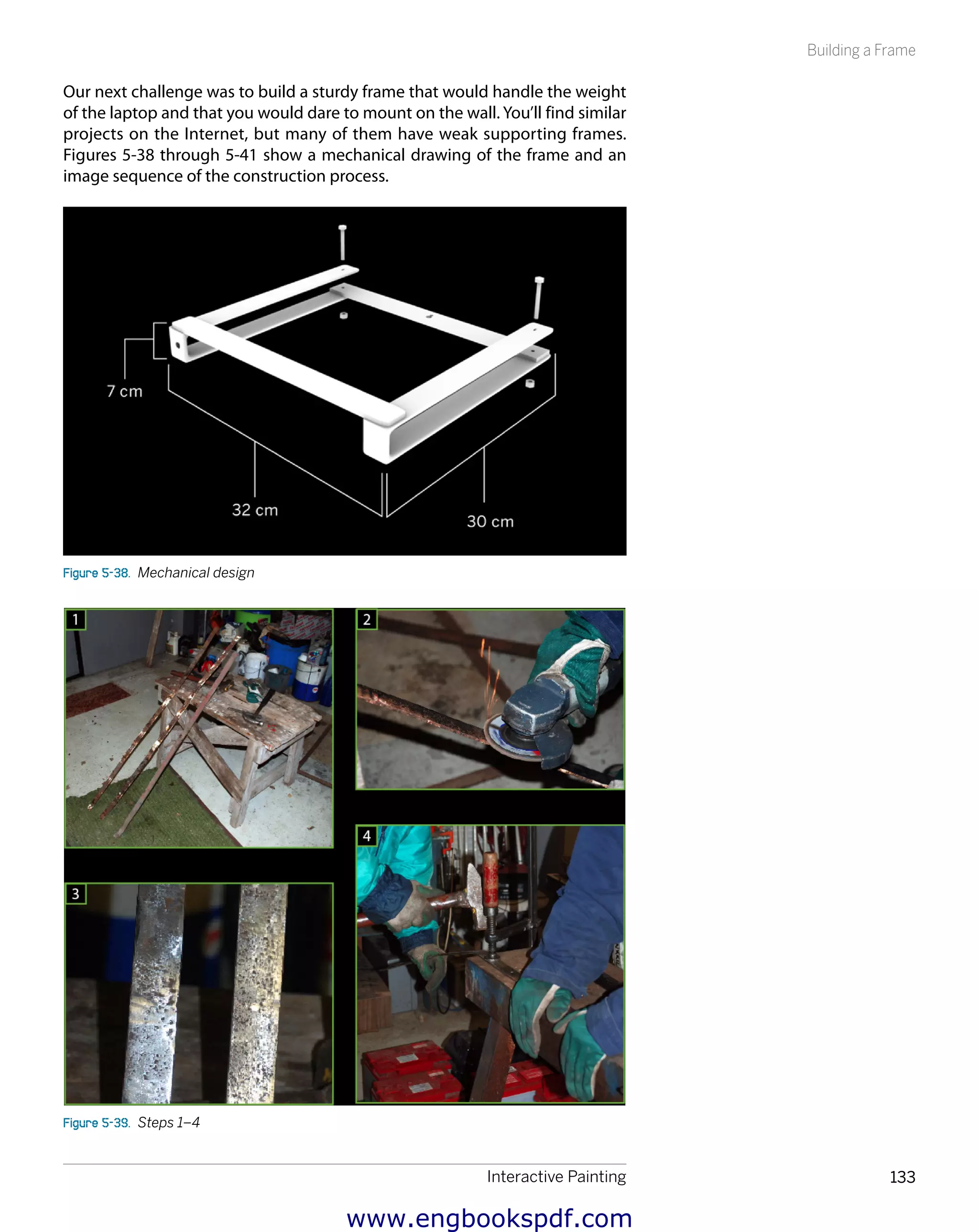 Interactive Painting 133
Building a Frame
Our next challenge was to build a sturdy frame that would handle the weight
of the laptop and that you would dare to mount on the wall. You’ll find similar
projects on the Internet, but many of them have weak supporting frames.
Figures 5-38 through 5-41 show a mechanical drawing of the frame and an
image sequence of the construction process.
Figure 5-38.  Mechanical design
Figure 5-39.  Steps 1–4
www.engbookspdf.com
 