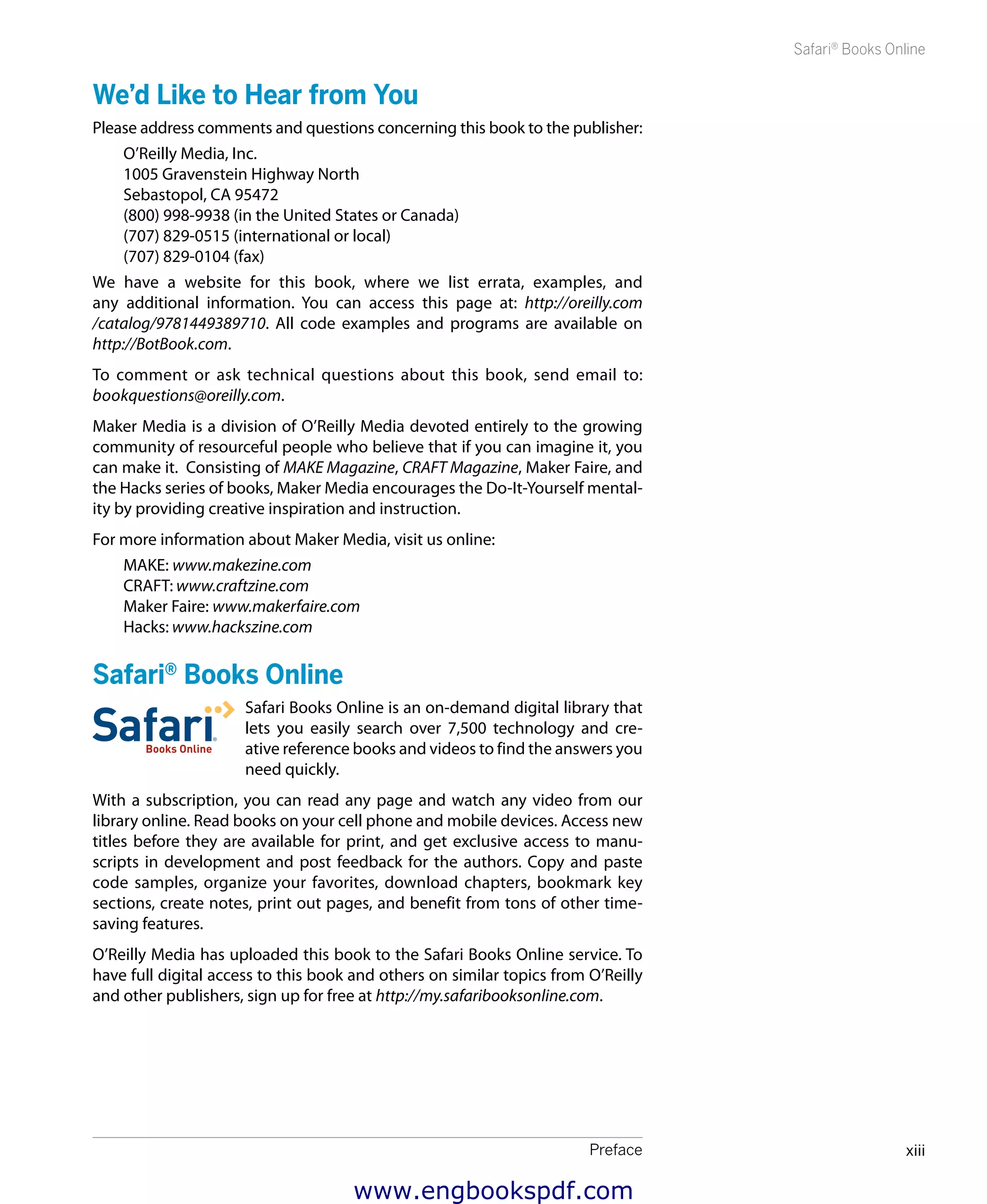 Preface xiii
Safari®
Books Online
We’d Like to Hear from You
Please address comments and questions concerning this book to the publisher:
O’Reilly Media, Inc.
1005 Gravenstein Highway North
Sebastopol, CA 95472
(800) 998-9938 (in the United States or Canada)
(707) 829-0515 (international or local)
(707) 829-0104 (fax)
We have a website for this book, where we list errata, examples, and
any additional information. You can access this page at: http://oreilly.com
/catalog/9781449389710. All code examples and programs are available on
http://BotBook.com.
To comment or ask technical questions about this book, send email to:
bookquestions@oreilly.com.
Maker Media is a division of O’Reilly Media devoted entirely to the growing
community of resourceful people who believe that if you can imagine it, you
can make it. Consisting of MAKE Magazine, CRAFT Magazine, Maker Faire, and
the Hacks series of books, Maker Media encourages the Do-It-Yourself mental-
ity by providing creative inspiration and instruction.
For more information about Maker Media, visit us online:
MAKE: www.makezine.com
CRAFT: www.craftzine.com
Maker Faire: www.makerfaire.com
Hacks: www.hackszine.com
Safari®
Books Online
Safari Books Online is an on-demand digital library that
lets you easily search over 7,500 technology and cre-
ative reference books and videos to find the answers you
need quickly.
With a subscription, you can read any page and watch any video from our
library online. Read books on your cell phone and mobile devices. Access new
titles before they are available for print, and get exclusive access to manu-
scripts in development and post feedback for the authors. Copy and paste
code samples, organize your favorites, download chapters, bookmark key
sections, create notes, print out pages, and benefit from tons of other time-
saving features.
O’Reilly Media has uploaded this book to the Safari Books Online service. To
have full digital access to this book and others on similar topics from O’Reilly
and other publishers, sign up for free at http://my.safaribooksonline.com.
www.engbookspdf.com
 
