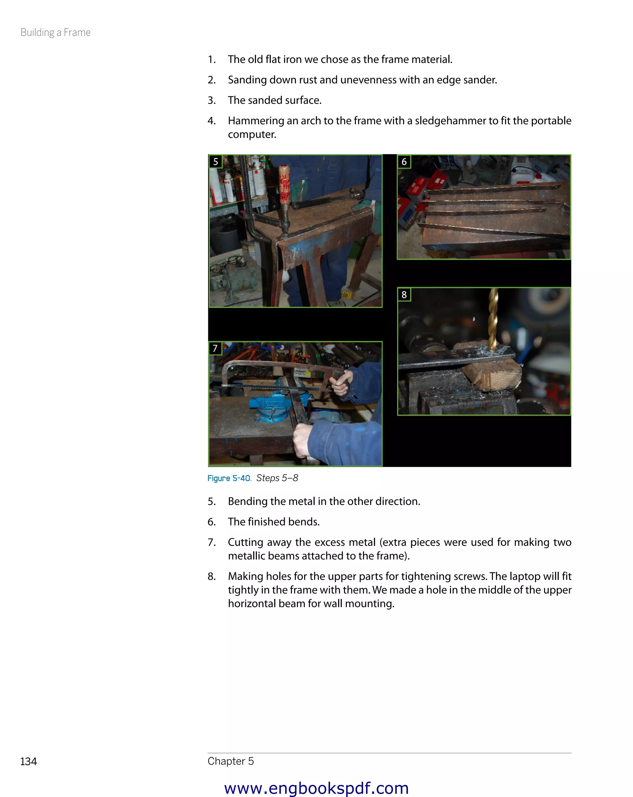Building a Frame
Chapter 5134
1.	 The old flat iron we chose as the frame material.
2.	 Sanding down rust and unevenness with an edge sander.
3.	 The sanded surface.
4.	 Hammering an arch to the frame with a sledgehammer to fit the portable
computer.
Figure 5-40.  Steps 5–8
5.	 Bending the metal in the other direction.
6.	 The finished bends.
7.	 Cutting away the excess metal (extra pieces were used for making two
metallic beams attached to the frame).
8.	 Making holes for the upper parts for tightening screws. The laptop will fit
tightly in the frame with them. We made a hole in the middle of the upper
horizontal beam for wall mounting.
www.engbookspdf.com
 