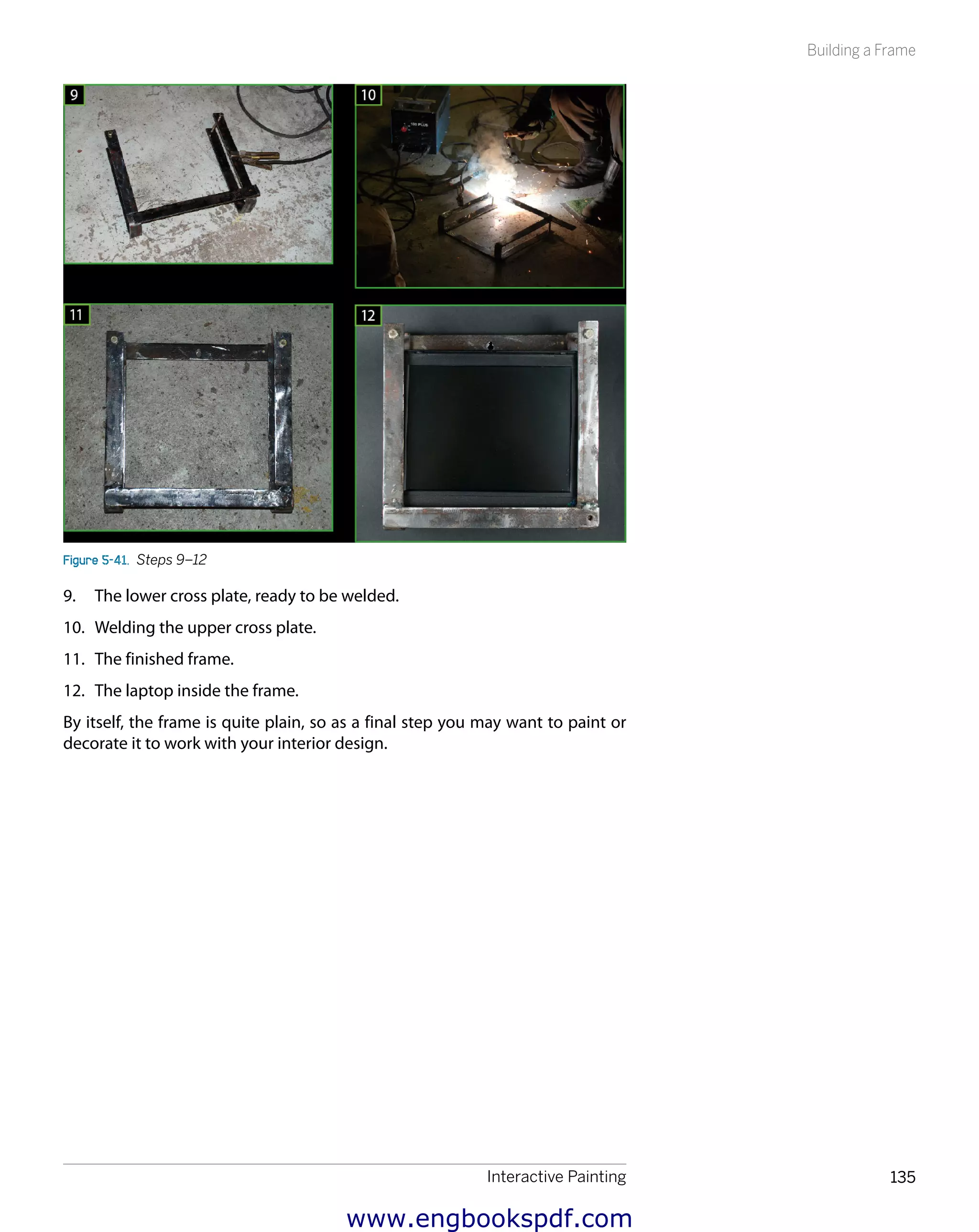 Interactive Painting 135
Building a Frame
Figure 5-41.  Steps 9–12
9.	 The lower cross plate, ready to be welded.
10.	 Welding the upper cross plate.
11.	 The finished frame.
12.	 The laptop inside the frame.
By itself, the frame is quite plain, so as a final step you may want to paint or
decorate it to work with your interior design.
www.engbookspdf.com
 