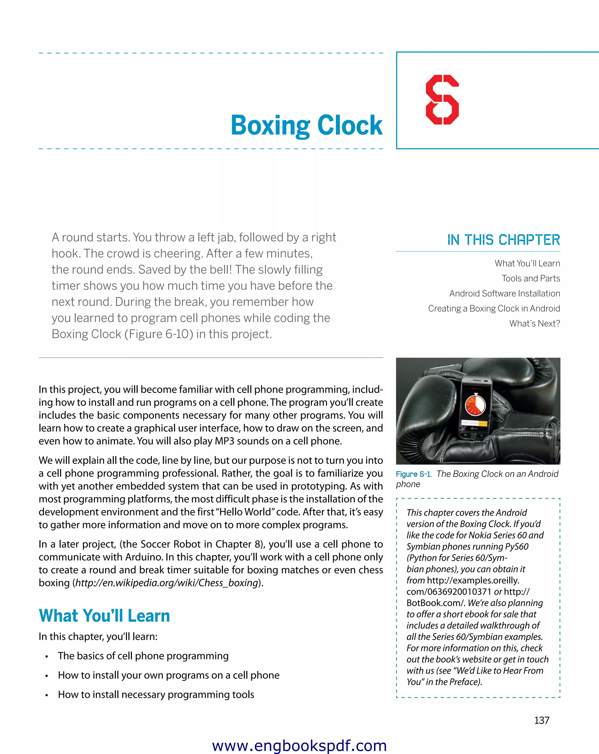 6
137
Boxing Clock
A round starts. You throw a left jab, followed by a right
hook. The crowd is cheering. After a few minutes,
the round ends. Saved by the bell! The slowly filling
timer shows you how much time you have before the
next round. During the break, you remember how
you learned to program cell phones while coding the
Boxing Clock (Figure 6-10) in this project.
In this project, you will become familiar with cell phone programming, includ-
ing how to install and run programs on a cell phone.The program you’ll create
includes the basic components necessary for many other programs. You will
learn how to create a graphical user interface, how to draw on the screen, and
even how to animate. You will also play MP3 sounds on a cell phone.
We will explain all the code, line by line, but our purpose is not to turn you into
a cell phone programming professional. Rather, the goal is to familiarize you
with yet another embedded system that can be used in prototyping. As with
most programming platforms, the most difficult phase is the installation of the
development environment and the first“Hello World”code. After that, it’s easy
to gather more information and move on to more complex programs.
In a later project, (the Soccer Robot in Chapter 8), you’ll use a cell phone to
communicate with Arduino. In this chapter, you’ll work with a cell phone only
to create a round and break timer suitable for boxing matches or even chess
boxing (http://en.wikipedia.org/wiki/Chess_boxing).
What You’ll Learn
In this chapter, you’ll learn:
•	 The basics of cell phone programming
•	 How to install your own programs on a cell phone
•	 How to install necessary programming tools
Figure 6-1.  The Boxing Clock on an Android
phone
This chapter covers the Android
version of the Boxing Clock. If you’d
like the code for Nokia Series 60 and
Symbian phones running PyS60
(Python for Series 60/Sym-
bian phones), you can obtain it
from http://examples.oreilly.
com/0636920010371 or http://
BotBook.com/. We’re also planning
to offer a short ebook for sale that
includes a detailed walkthrough of
all the Series 60/Symbian examples.
For more information on this, check
out the book’s website or get in touch
with us (see “We’d Like to Hear From
You” in the Preface).
In this chapter
What You’ll Learn
Tools and Parts
Android Software Installation
Creating a Boxing Clock in Android
What’s Next?
www.engbookspdf.com
 