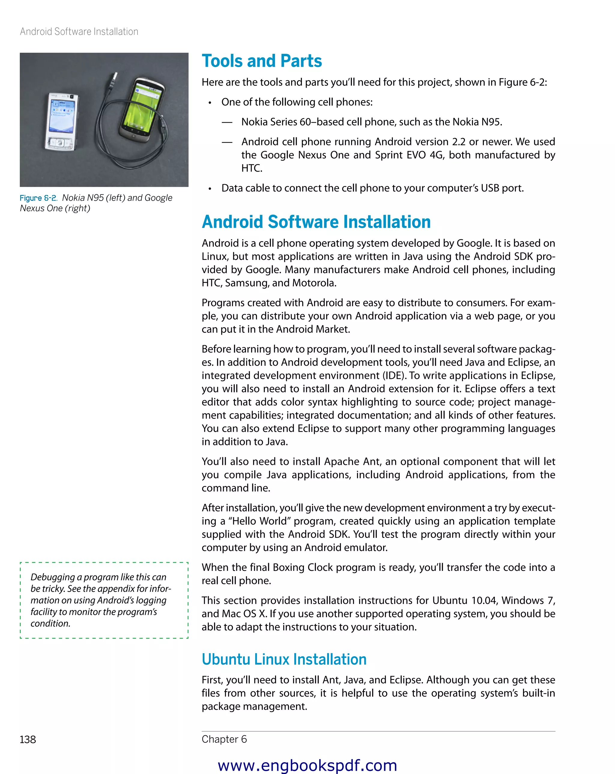 Android Software Installation
Chapter 6138
Tools and Parts
Here are the tools and parts you’ll need for this project, shown in Figure 6-2:
•	 One of the following cell phones:
—— Nokia Series 60–based cell phone, such as the Nokia N95.
—— Android cell phone running Android version 2.2 or newer. We used
the Google Nexus One and Sprint EVO 4G, both manufactured by
HTC.
•	 Data cable to connect the cell phone to your computer’s USB port.
Android Software Installation
Android is a cell phone operating system developed by Google. It is based on
Linux, but most applications are written in Java using the Android SDK pro-
vided by Google. Many manufacturers make Android cell phones, including
HTC, Samsung, and Motorola.
Programs created with Android are easy to distribute to consumers. For exam-
ple, you can distribute your own Android application via a web page, or you
can put it in the Android Market.
Before learning how to program, you’ll need to install several software packag-
es. In addition to Android development tools, you’ll need Java and Eclipse, an
integrated development environment (IDE). To write applications in Eclipse,
you will also need to install an Android extension for it. Eclipse offers a text
editor that adds color syntax highlighting to source code; project manage-
ment capabilities; integrated documentation; and all kinds of other features.
You can also extend Eclipse to support many other programming languages
in addition to Java.
You’ll also need to install Apache Ant, an optional component that will let
you compile Java applications, including Android applications, from the
command line.
After installation, you’ll give the new development environment a try by execut-
ing a “Hello World” program, created quickly using an application template
supplied with the Android SDK. You’ll test the program directly within your
computer by using an Android emulator.
When the final Boxing Clock program is ready, you’ll transfer the code into a
real cell phone.
This section provides installation instructions for Ubuntu 10.04, Windows 7,
and Mac OS X. If you use another supported operating system, you should be
able to adapt the instructions to your situation.
Ubuntu Linux Installation
First, you’ll need to install Ant, Java, and Eclipse. Although you can get these
files from other sources, it is helpful to use the operating system’s built-in
package management.
Figure 6-2.  Nokia N95 (left) and Google
Nexus One (right)
Debugging a program like this can
be tricky. See the appendix for infor-
mation on using Android’s logging
facility to monitor the program’s
condition.
www.engbookspdf.com
 