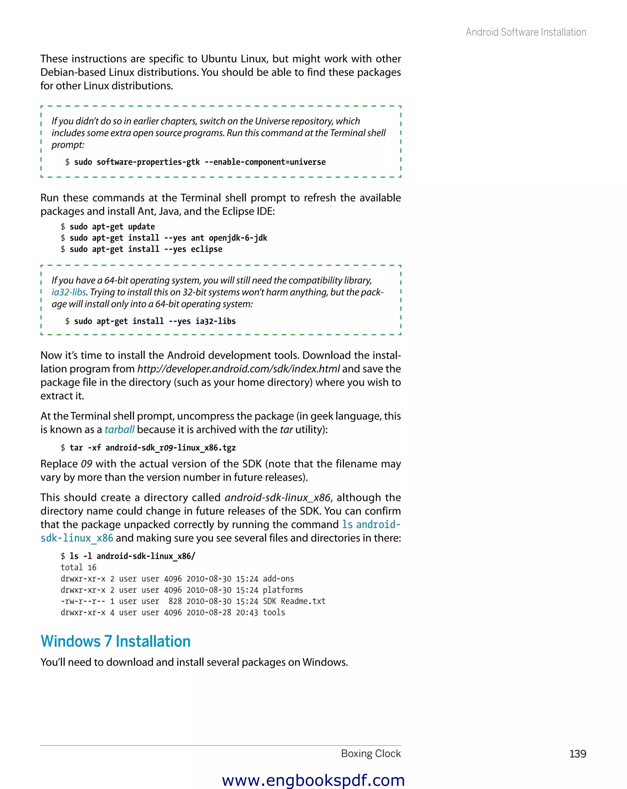 Boxing Clock 139
Android Software Installation
These instructions are specific to Ubuntu Linux, but might work with other
Debian-based Linux distributions. You should be able to find these packages
for other Linux distributions.
If you didn’t do so in earlier chapters, switch on the Universe repository, which
includes some extra open source programs. Run this command at the Terminal shell
prompt:
$ sudo software-properties-gtk --enable-component=universe
Run these commands at the Terminal shell prompt to refresh the available
packages and install Ant, Java, and the Eclipse IDE:
$ sudo apt-get update
$ sudo apt-get install --yes ant openjdk-6-jdk
$ sudo apt-get install --yes eclipse
If you have a 64-bit operating system, you will still need the compatibility library,
ia32-libs. Trying to install this on 32-bit systems won’t harm anything, but the pack-
age will install only into a 64-bit operating system:
$ sudo apt-get install --yes ia32-libs
Now it’s time to install the Android development tools. Download the instal-
lation program from http://developer.android.com/sdk/index.html and save the
package file in the directory (such as your home directory) where you wish to
extract it.
At the Terminal shell prompt, uncompress the package (in geek language, this
is known as a tarball because it is archived with the tar utility):
$ tar -xf android-sdk_r09-linux_x86.tgz
Replace 09 with the actual version of the SDK (note that the filename may
vary by more than the version number in future releases).
This should create a directory called android-sdk-linux_x86, although the
directory name could change in future releases of the SDK. You can confirm
that the package unpacked correctly by running the command ls android-
sdk-linux_x86 and making sure you see several files and directories in there:
$ ls -l android-sdk-linux_x86/
total 16
drwxr-xr-x 2 user user 4096 2010-08-30 15:24 add-ons
drwxr-xr-x 2 user user 4096 2010-08-30 15:24 platforms
-rw-r--r-- 1 user user 828 2010-08-30 15:24 SDK Readme.txt
drwxr-xr-x 4 user user 4096 2010-08-28 20:43 tools
Windows 7 Installation
You’ll need to download and install several packages on Windows.
www.engbookspdf.com
 
