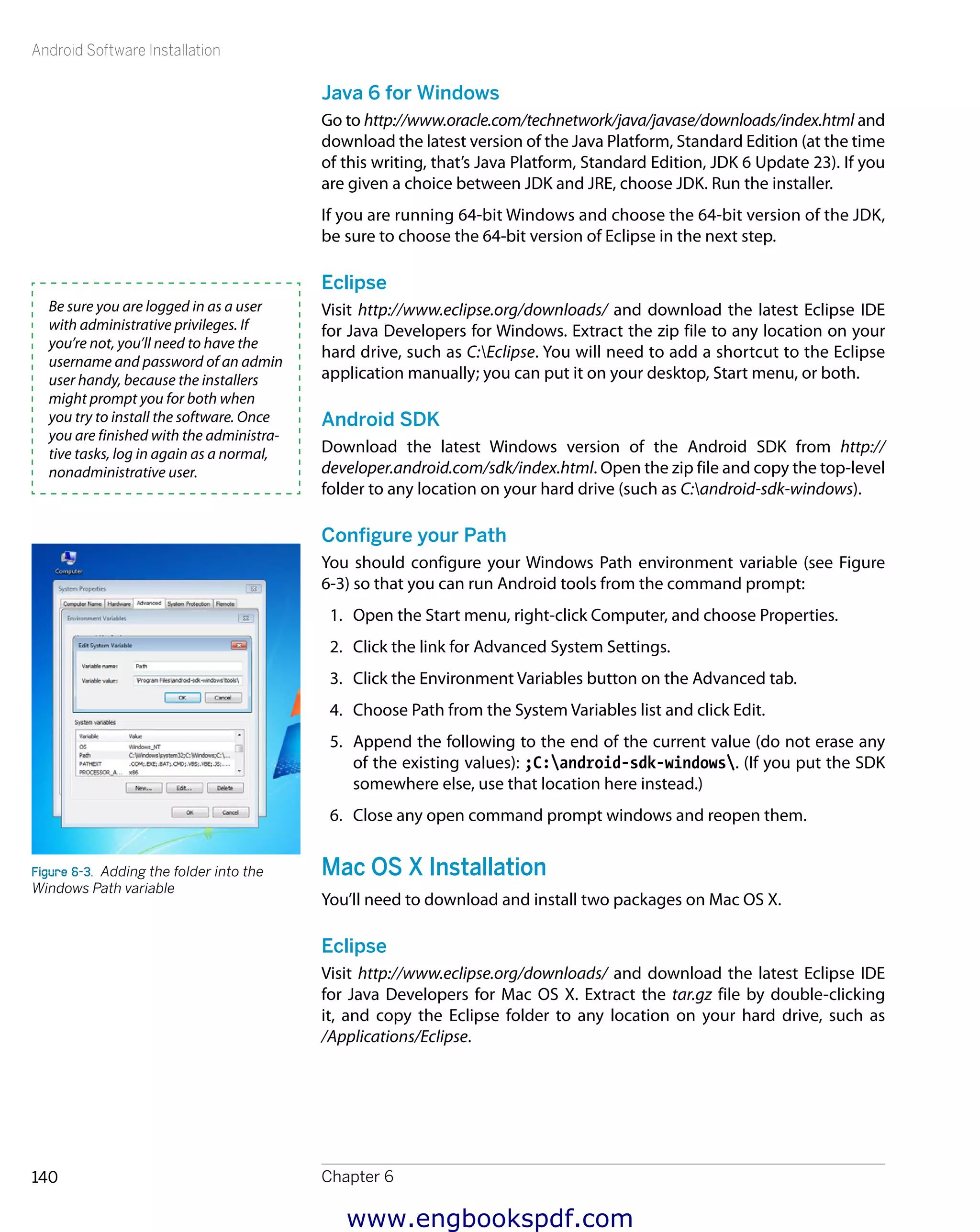 Android Software Installation
Chapter 6140
Java 6 for Windows
Go to http://www.oracle.com/technetwork/java/javase/downloads/index.html and
download the latest version of the Java Platform, Standard Edition (at the time
of this writing, that’s Java Platform, Standard Edition, JDK 6 Update 23). If you
are given a choice between JDK and JRE, choose JDK. Run the installer.
If you are running 64-bit Windows and choose the 64-bit version of the JDK,
be sure to choose the 64-bit version of Eclipse in the next step.
Eclipse
Visit http://www.eclipse.org/downloads/ and download the latest Eclipse IDE
for Java Developers for Windows. Extract the zip file to any location on your
hard drive, such as C:Eclipse. You will need to add a shortcut to the Eclipse
application manually; you can put it on your desktop, Start menu, or both.
Android SDK
Download the latest Windows version of the Android SDK from http://
developer.android.com/sdk/index.html. Open the zip file and copy the top-level
folder to any location on your hard drive (such as C:android-sdk-windows).
Configure your Path
You should configure your Windows Path environment variable (see Figure
6-3) so that you can run Android tools from the command prompt:
1.	 Open the Start menu, right-click Computer, and choose Properties.
2.	 Click the link for Advanced System Settings.
3.	 Click the Environment Variables button on the Advanced tab.
4.	 Choose Path from the System Variables list and click Edit.
5.	 Append the following to the end of the current value (do not erase any
of the existing values): ;C:android-sdk-windows. (If you put the SDK
somewhere else, use that location here instead.)
6.	 Close any open command prompt windows and reopen them.
Mac OS X Installation
You’ll need to download and install two packages on Mac OS X.
Eclipse
Visit http://www.eclipse.org/downloads/ and download the latest Eclipse IDE
for Java Developers for Mac OS X. Extract the tar.gz file by double-clicking
it, and copy the Eclipse folder to any location on your hard drive, such as
/Applications/Eclipse.
Be sure you are logged in as a user
with administrative privileges. If
you’re not, you’ll need to have the
username and password of an admin
user handy, because the installers
might prompt you for both when
you try to install the software. Once
you are finished with the administra-
tive tasks, log in again as a normal,
nonadministrative user.
Figure 6-3.  Adding the folder into the
Windows Path variable
www.engbookspdf.com
 