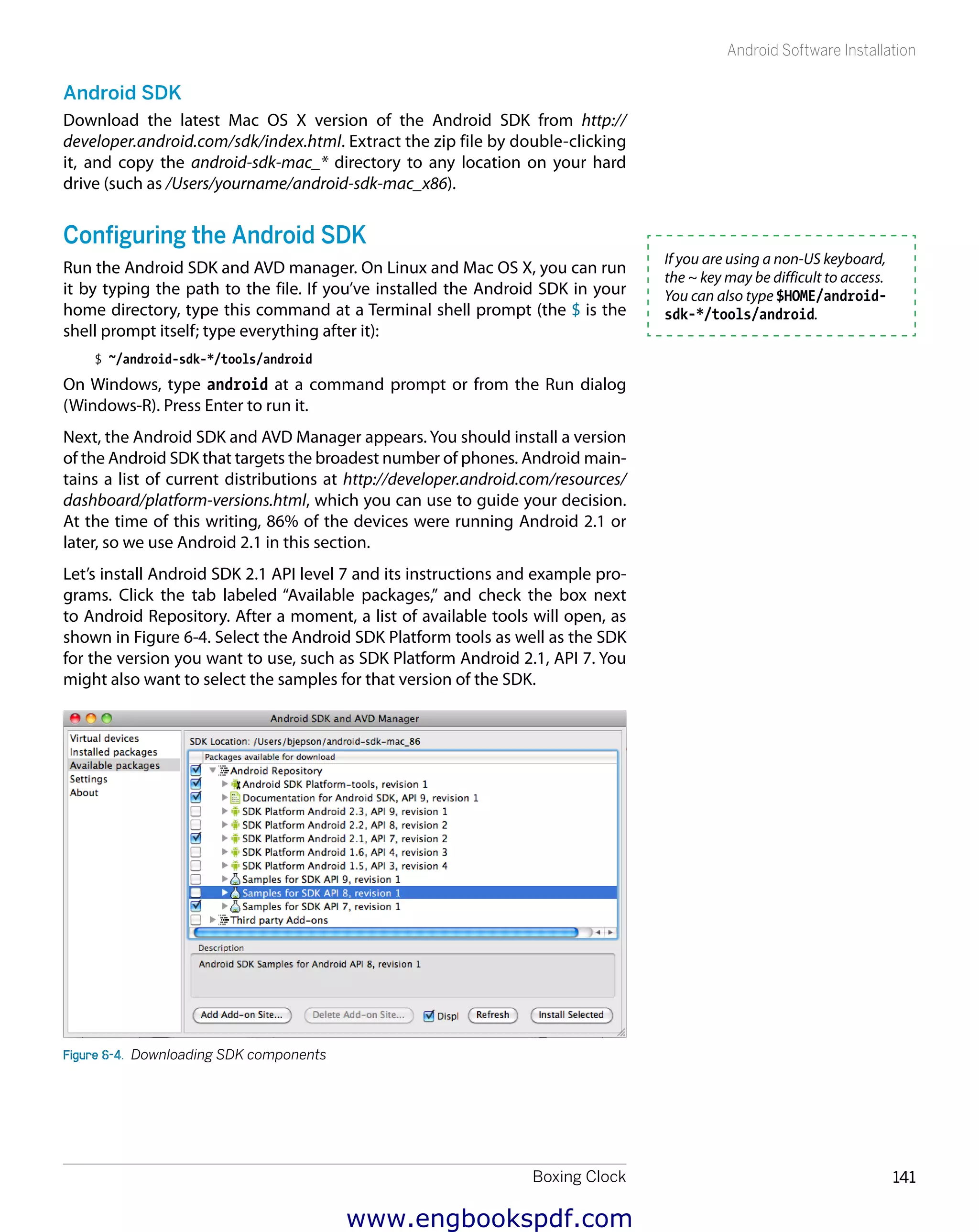 Boxing Clock 141
Android Software Installation
Android SDK
Download the latest Mac OS X version of the Android SDK from http://
developer.android.com/sdk/index.html. Extract the zip file by double-clicking
it, and copy the android-sdk-mac_* directory to any location on your hard
drive (such as /Users/yourname/android-sdk-mac_x86).
Configuring the Android SDK
Run the Android SDK and AVD manager. On Linux and Mac OS X, you can run
it by typing the path to the file. If you’ve installed the Android SDK in your
home directory, type this command at a Terminal shell prompt (the $ is the
shell prompt itself; type everything after it):
$ ~/android-sdk-*/tools/android
On Windows, type android at a command prompt or from the Run dialog
(Windows-R). Press Enter to run it.
Next, the Android SDK and AVD Manager appears. You should install a version
of the Android SDK that targets the broadest number of phones. Android main-
tains a list of current distributions at http://developer.android.com/resources/
dashboard/platform-versions.html, which you can use to guide your decision.
At the time of this writing, 86% of the devices were running Android 2.1 or
later, so we use Android 2.1 in this section.
Let’s install Android SDK 2.1 API level 7 and its instructions and example pro-
grams. Click the tab labeled “Available packages,” and check the box next
to Android Repository. After a moment, a list of available tools will open, as
shown in Figure 6-4. Select the Android SDK Platform tools as well as the SDK
for the version you want to use, such as SDK Platform Android 2.1, API 7. You
might also want to select the samples for that version of the SDK.
Figure 6-4.  Downloading SDK components
If you are using a non-US keyboard,
the ~ key may be difficult to access.
You can also type $HOME/android-
sdk-*/tools/android.
www.engbookspdf.com
 
