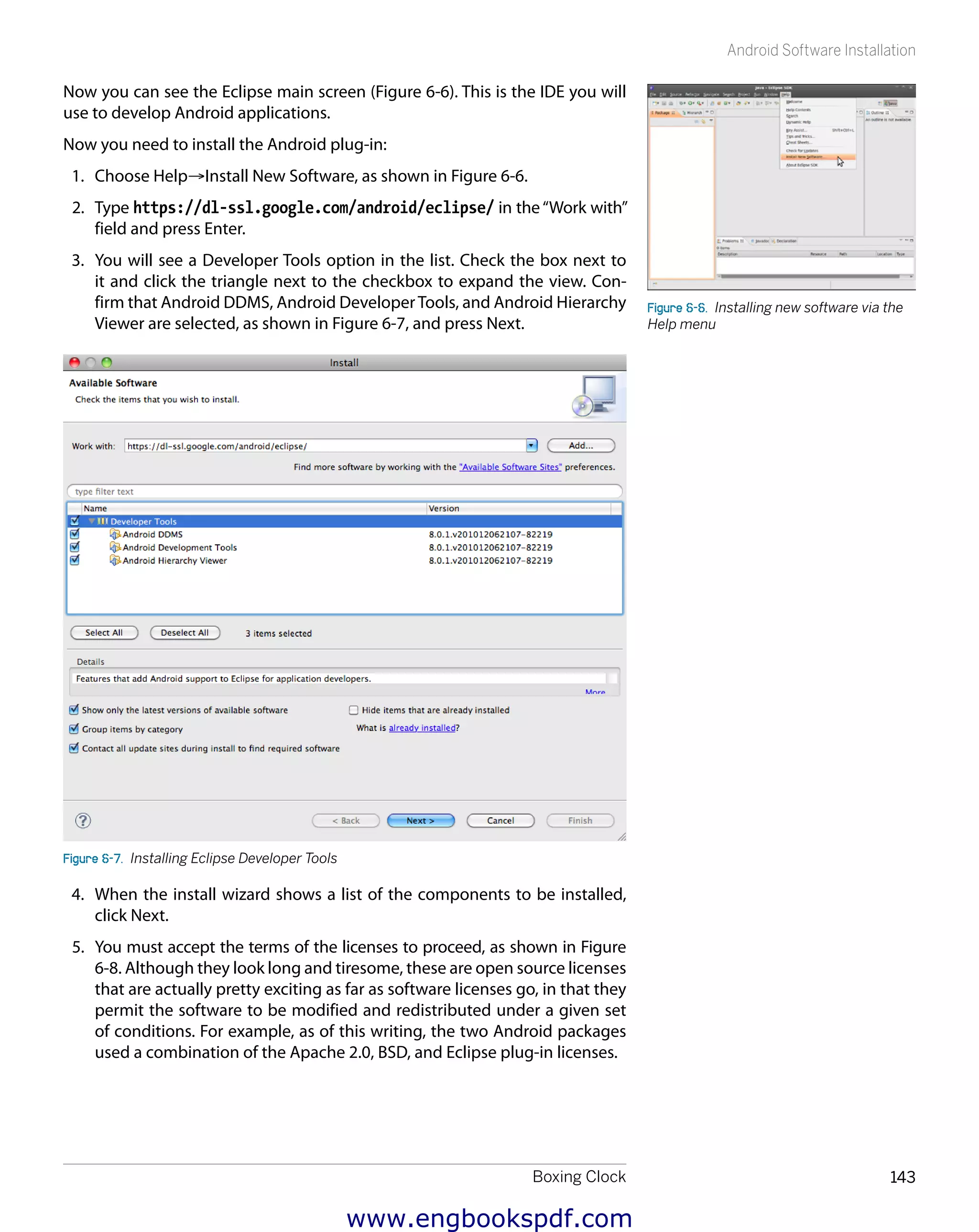 Boxing Clock 143
Android Software Installation
Now you can see the Eclipse main screen (Figure 6-6). This is the IDE you will
use to develop Android applications.
Now you need to install the Android plug-in:
1.	 Choose Help→Install New Software, as shown in Figure 6-6.
2.	 Type https://dl-ssl.google.com/android/eclipse/ in the“Work with”
field and press Enter.
3.	 You will see a Developer Tools option in the list. Check the box next to
it and click the triangle next to the checkbox to expand the view. Con-
firm that Android DDMS, Android DeveloperTools, and Android Hierarchy
Viewer are selected, as shown in Figure 6-7, and press Next.
Figure 6-7.  Installing Eclipse Developer Tools
4.	 When the install wizard shows a list of the components to be installed,
click Next.
5.	 You must accept the terms of the licenses to proceed, as shown in Figure
6-8. Although they look long and tiresome, these are open source licenses
that are actually pretty exciting as far as software licenses go, in that they
permit the software to be modified and redistributed under a given set
of conditions. For example, as of this writing, the two Android packages
used a combination of the Apache 2.0, BSD, and Eclipse plug-in licenses.
Figure 6-6.  Installing new software via the
Help menu
www.engbookspdf.com
 