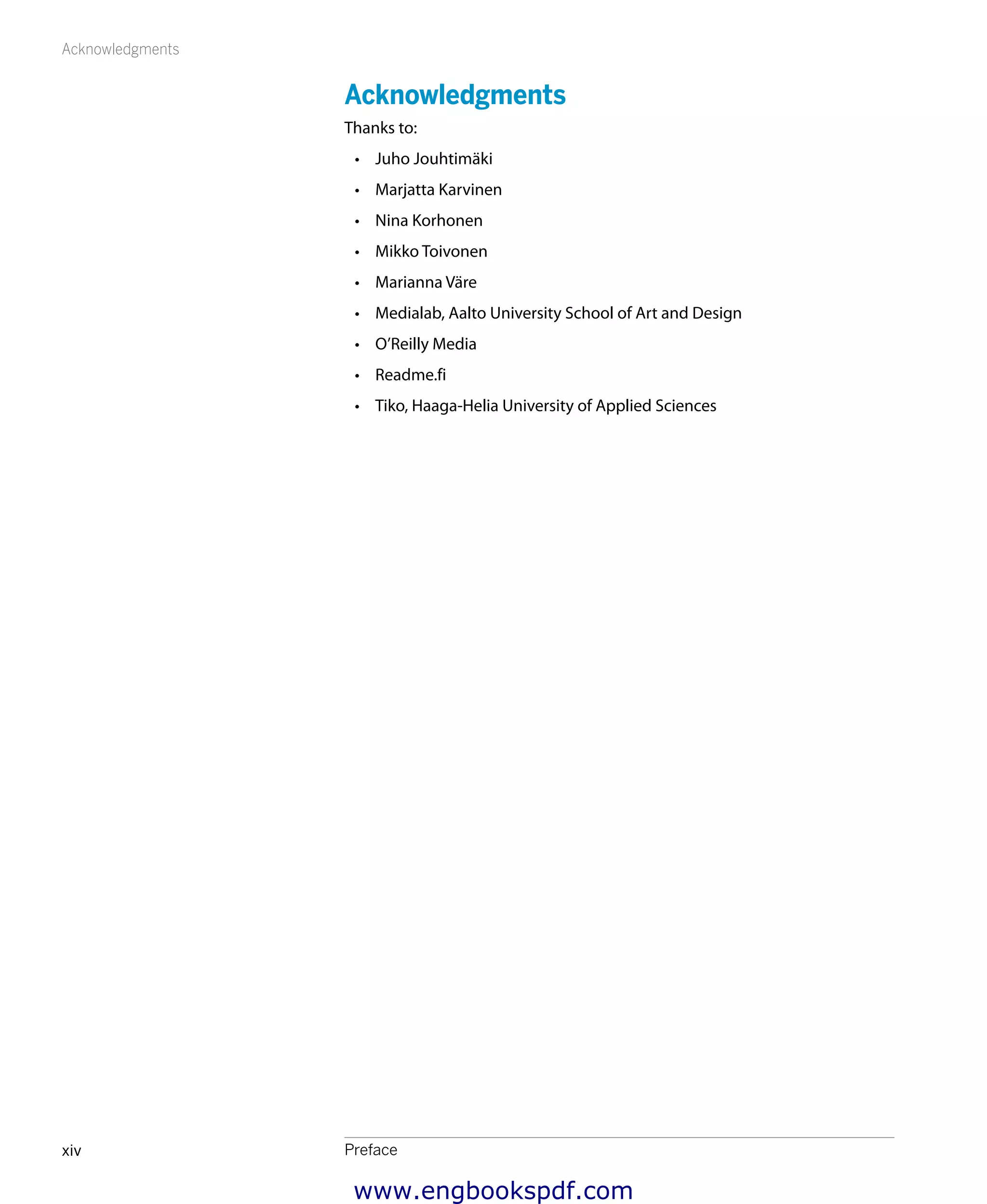 Acknowledgments
Prefacexiv
Acknowledgments
Thanks to:
•	 Juho Jouhtimäki
•	 Marjatta Karvinen
•	 Nina Korhonen
•	 Mikko Toivonen
•	 Marianna Väre
•	 Medialab, Aalto University School of Art and Design
•	 O’Reilly Media
•	 Readme.fi
•	 Tiko, Haaga-Helia University of Applied Sciences
www.engbookspdf.com
 