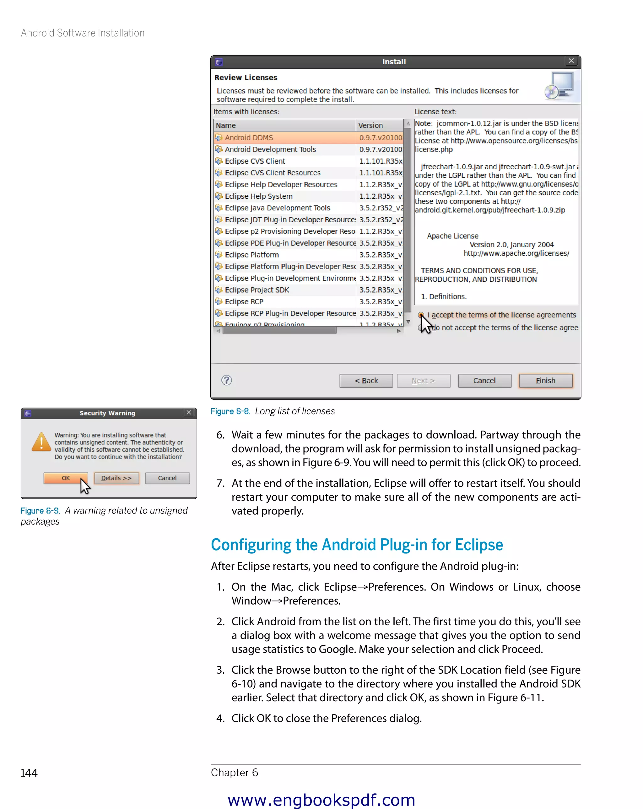 Android Software Installation
Chapter 6144
Figure 6-8.  Long list of licenses
6.	 Wait a few minutes for the packages to download. Partway through the
download, the program will ask for permission to install unsigned packag-
es, as shown in Figure 6-9.You will need to permit this (click OK) to proceed.
7.	 At the end of the installation, Eclipse will offer to restart itself. You should
restart your computer to make sure all of the new components are acti-
vated properly.
Configuring the Android Plug-in for Eclipse
After Eclipse restarts, you need to configure the Android plug-in:
1.	 On the Mac, click Eclipse→Preferences. On Windows or Linux, choose
Window→Preferences.
2.	 Click Android from the list on the left. The first time you do this, you’ll see
a dialog box with a welcome message that gives you the option to send
usage statistics to Google. Make your selection and click Proceed.
3.	 Click the Browse button to the right of the SDK Location field (see Figure
6-10) and navigate to the directory where you installed the Android SDK
earlier. Select that directory and click OK, as shown in Figure 6-11.
4.	 Click OK to close the Preferences dialog.
Figure 6-9.  A warning related to unsigned
packages
www.engbookspdf.com
 