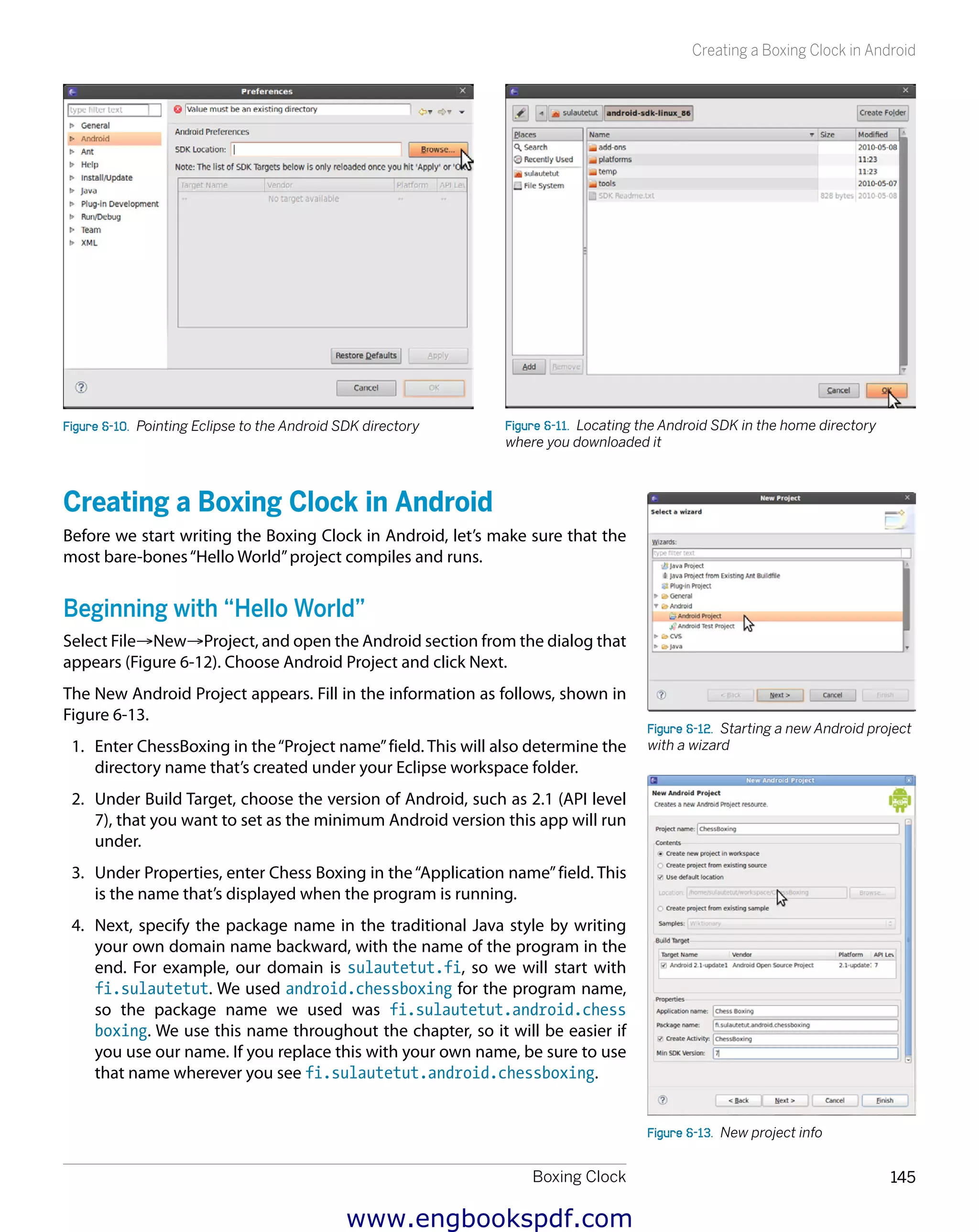 Boxing Clock 145
Creating a Boxing Clock in Android
Figure 6-10.  Pointing Eclipse to the Android SDK directory Figure 6-11.  Locating the Android SDK in the home directory
where you downloaded it
Creating a Boxing Clock in Android
Before we start writing the Boxing Clock in Android, let’s make sure that the
most bare-bones“Hello World”project compiles and runs.
Beginning with “Hello World”
Select File→New→Project, and open the Android section from the dialog that
appears (Figure 6-12). Choose Android Project and click Next.
The New Android Project appears. Fill in the information as follows, shown in
Figure 6-13.
1.	 Enter ChessBoxing in the“Project name”field. This will also determine the
directory name that’s created under your Eclipse workspace folder.
2.	 Under Build Target, choose the version of Android, such as 2.1 (API level
7), that you want to set as the minimum Android version this app will run
under.
3.	 Under Properties, enter Chess Boxing in the“Application name”field. This
is the name that’s displayed when the program is running.
4.	 Next, specify the package name in the traditional Java style by writing
your own domain name backward, with the name of the program in the
end. For example, our domain is sulautetut.fi, so we will start with
fi.sulautetut. We used android.chessboxing for the program name,
so the package name we used was fi.sulautetut.android.chess
boxing. We use this name throughout the chapter, so it will be easier if
you use our name. If you replace this with your own name, be sure to use
that name wherever you see fi.sulautetut.android.chessboxing.
Figure 6-12.  Starting a new Android project
with a wizard
Figure 6-13.  New project info
www.engbookspdf.com
 