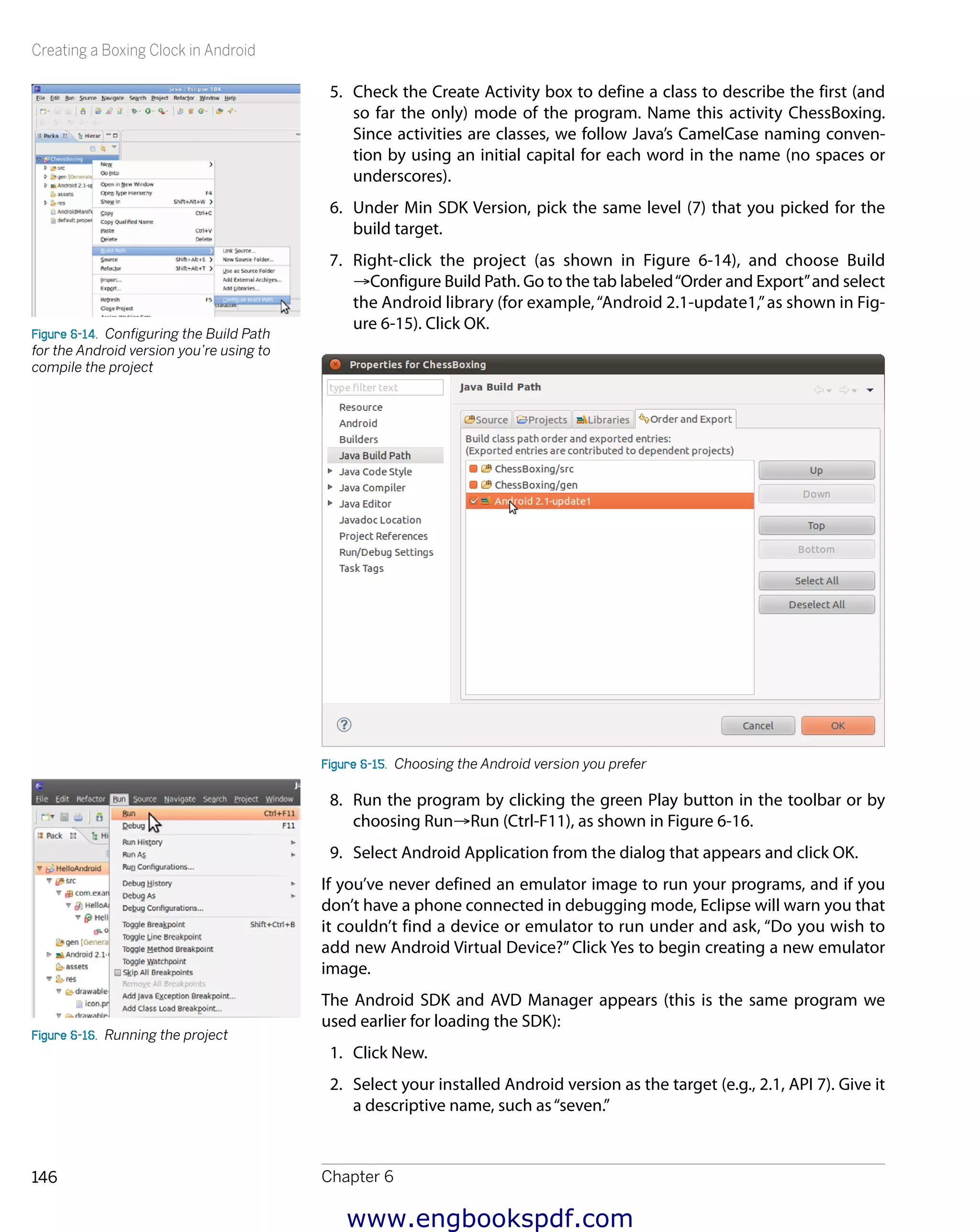 Creating a Boxing Clock in Android
Chapter 6146
5.	 Check the Create Activity box to define a class to describe the first (and
so far the only) mode of the program. Name this activity ChessBoxing.
Since activities are classes, we follow Java’s CamelCase naming conven-
tion by using an initial capital for each word in the name (no spaces or
underscores).
6.	 Under Min SDK Version, pick the same level (7) that you picked for the
build target.
7.	 Right-click the project (as shown in Figure 6-14), and choose Build
→Configure Build Path. Go to the tab labeled“Order and Export”and select
the Android library (for example,“Android 2.1-update1,”as shown in Fig-
ure 6-15). Click OK.
Figure 6-15.  Choosing the Android version you prefer
8.	 Run the program by clicking the green Play button in the toolbar or by
choosing Run→Run (Ctrl-F11), as shown in Figure 6-16.
9.	 Select Android Application from the dialog that appears and click OK.
If you’ve never defined an emulator image to run your programs, and if you
don’t have a phone connected in debugging mode, Eclipse will warn you that
it couldn’t find a device or emulator to run under and ask, “Do you wish to
add new Android Virtual Device?” Click Yes to begin creating a new emulator
image.
The Android SDK and AVD Manager appears (this is the same program we
used earlier for loading the SDK):
1.	 Click New.
2.	 Select your installed Android version as the target (e.g., 2.1, API 7). Give it
a descriptive name, such as“seven.”
Figure 6-14.  Configuring the Build Path
for the Android version you’re using to
compile the project
Figure 6-16.  Running the project
www.engbookspdf.com
 