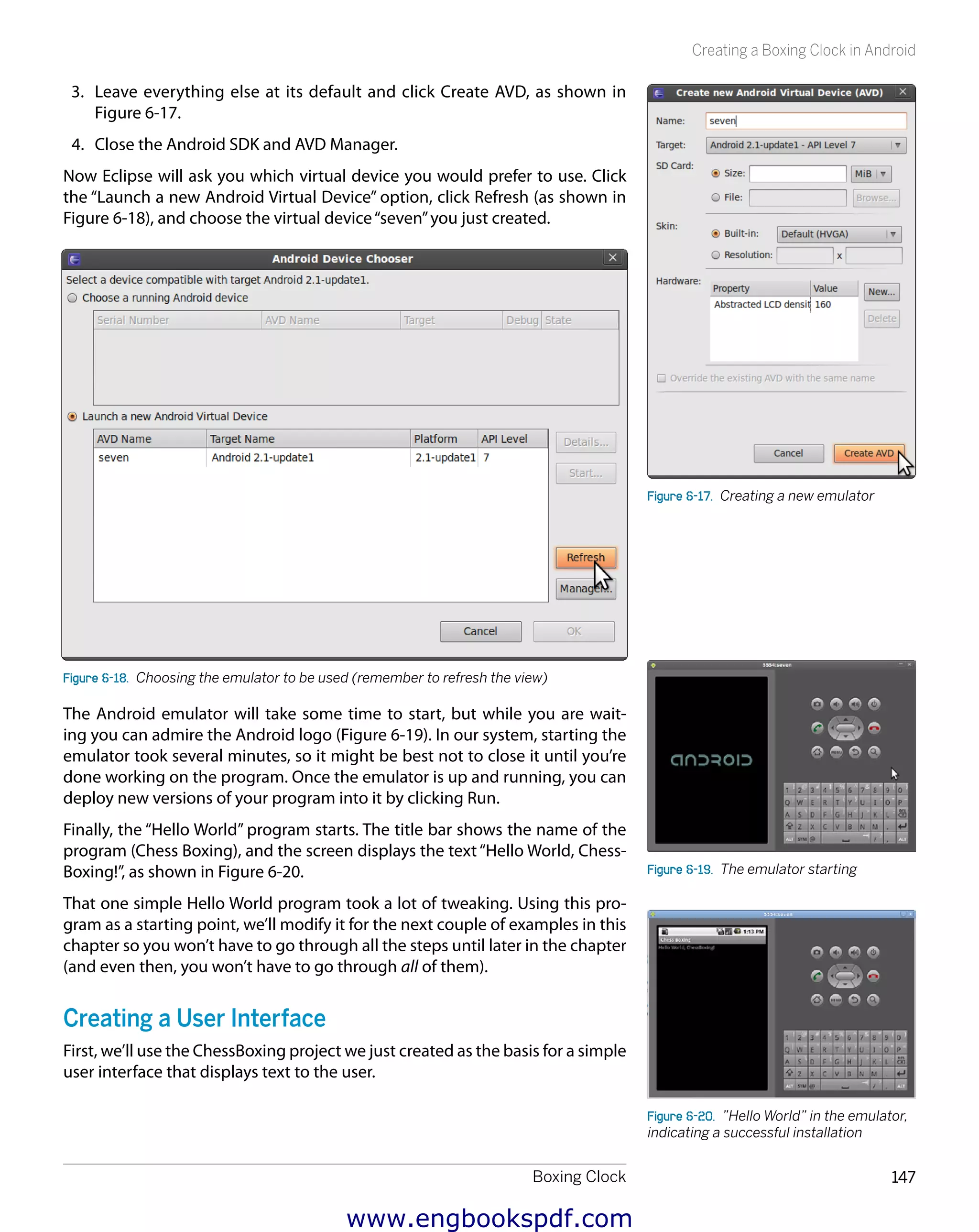 Boxing Clock 147
Creating a Boxing Clock in Android
3.	 Leave everything else at its default and click Create AVD, as shown in
Figure 6-17.
4.	 Close the Android SDK and AVD Manager.
Now Eclipse will ask you which virtual device you would prefer to use. Click
the “Launch a new Android Virtual Device” option, click Refresh (as shown in
Figure 6-18), and choose the virtual device“seven”you just created.
Figure 6-18.  Choosing the emulator to be used (remember to refresh the view)
The Android emulator will take some time to start, but while you are wait-
ing you can admire the Android logo (Figure 6-19). In our system, starting the
emulator took several minutes, so it might be best not to close it until you’re
done working on the program. Once the emulator is up and running, you can
deploy new versions of your program into it by clicking Run.
Finally, the “Hello World” program starts. The title bar shows the name of the
program (Chess Boxing), and the screen displays the text“Hello World, Chess-
Boxing!”, as shown in Figure 6-20.
That one simple Hello World program took a lot of tweaking. Using this pro-
gram as a starting point, we’ll modify it for the next couple of examples in this
chapter so you won’t have to go through all the steps until later in the chapter
(and even then, you won’t have to go through all of them).
Creating a User Interface
First, we’ll use the ChessBoxing project we just created as the basis for a simple
user interface that displays text to the user.
Figure 6-17.  Creating a new emulator
Figure 6-19.  The emulator starting
Figure 6-20.  ”Hello World” in the emulator,
indicating a successful installation
www.engbookspdf.com
 