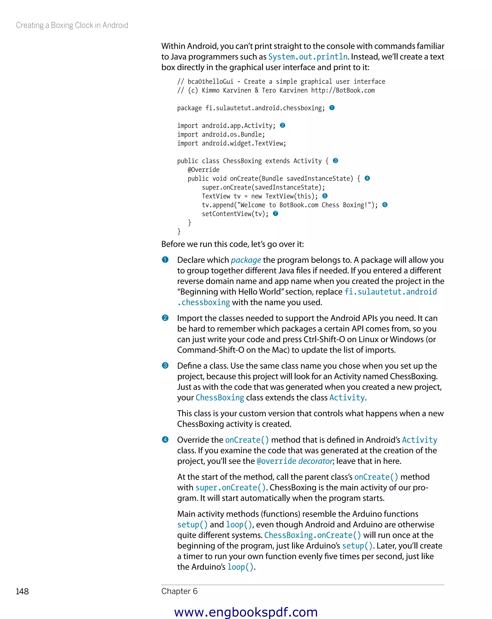 Creating a Boxing Clock in Android
Chapter 6148
Within Android, you can’t print straight to the console with commands familiar
to Java programmers such as System.out.println. Instead, we’ll create a text
box directly in the graphical user interface and print to it:
// bca01helloGui - Create a simple graphical user interface
// (c) Kimmo Karvinen & Tero Karvinen http://BotBook.com
package fi.sulautetut.android.chessboxing; 1
import android.app.Activity; 2
import android.os.Bundle;
import android.widget.TextView;
public class ChessBoxing extends Activity { 3
@Override
public void onCreate(Bundle savedInstanceState) { 4
super.onCreate(savedInstanceState);
TextView tv = new TextView(this); 5
tv.append("Welcome to BotBook.com Chess Boxing!"); 6
setContentView(tv); 7
}
}
Before we run this code, let’s go over it:
1 	Declare which package the program belongs to. A package will allow you
to group together different Java files if needed. If you entered a different
reverse domain name and app name when you created the project in the
“Beginning with Hello World”section, replace fi.sulautetut.android
.chessboxing with the name you used.
2 	Import the classes needed to support the Android APIs you need. It can
be hard to remember which packages a certain API comes from, so you
can just write your code and press Ctrl-Shift-O on Linux or Windows (or
Command-Shift-O on the Mac) to update the list of imports.
3 	Define a class. Use the same class name you chose when you set up the
project, because this project will look for an Activity named ChessBoxing.
Just as with the code that was generated when you created a new project,
your ChessBoxing class extends the class Activity.
This class is your custom version that controls what happens when a new
ChessBoxing activity is created.
4 	Override the onCreate() method that is defined in Android’s Activity
class. If you examine the code that was generated at the creation of the
project, you’ll see the @override decorator; leave that in here.
At the start of the method, call the parent class’s onCreate() method
with super.onCreate(). ChessBoxing is the main activity of our pro-
gram. It will start automatically when the program starts.
Main activity methods (functions) resemble the Arduino functions
setup() and loop(), even though Android and Arduino are otherwise
quite different systems. ChessBoxing.onCreate() will run once at the
beginning of the program, just like Arduino’s setup(). Later, you’ll create
a timer to run your own function evenly five times per second, just like
the Arduino’s loop().
www.engbookspdf.com
 