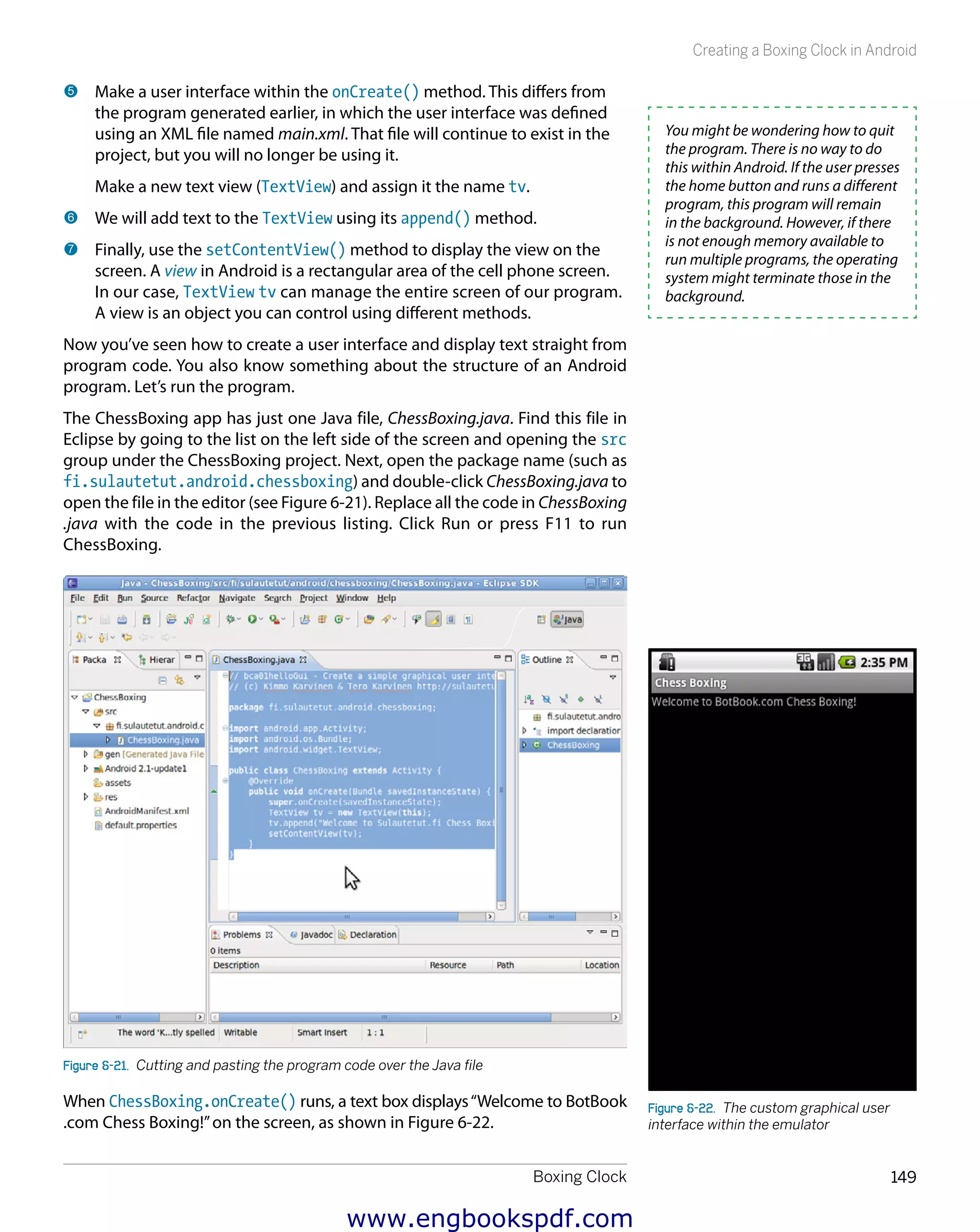 Boxing Clock 149
Creating a Boxing Clock in Android
5 	Make a user interface within the onCreate() method. This differs from
the program generated earlier, in which the user interface was defined
using an XML file named main.xml. That file will continue to exist in the
project, but you will no longer be using it.
Make a new text view (TextView) and assign it the name tv.
6 	We will add text to the TextView using its append() method.
7 	Finally, use the setContentView() method to display the view on the
screen. A view in Android is a rectangular area of the cell phone screen.
In our case, TextView tv can manage the entire screen of our program.
A view is an object you can control using different methods.
Now you’ve seen how to create a user interface and display text straight from
program code. You also know something about the structure of an Android
program. Let’s run the program.
The ChessBoxing app has just one Java file, ChessBoxing.java. Find this file in
Eclipse by going to the list on the left side of the screen and opening the src
group under the ChessBoxing project. Next, open the package name (such as
fi.sulautetut.android.chessboxing) and double-click ChessBoxing.java to
open the file in the editor (see Figure 6-21). Replace all the code in ChessBoxing
.java with the code in the previous listing. Click Run or press F11 to run
ChessBoxing.
Figure 6-21.  Cutting and pasting the program code over the Java file
When ChessBoxing.onCreate() runs, a text box displays“Welcome to BotBook
.com Chess Boxing!”on the screen, as shown in Figure 6-22.
You might be wondering how to quit
the program. There is no way to do
this within Android. If the user presses
the home button and runs a different
program, this program will remain
in the background. However, if there
is not enough memory available to
run multiple programs, the operating
system might terminate those in the
background.
Figure 6-22.  The custom graphical user
interface within the emulator
www.engbookspdf.com
 