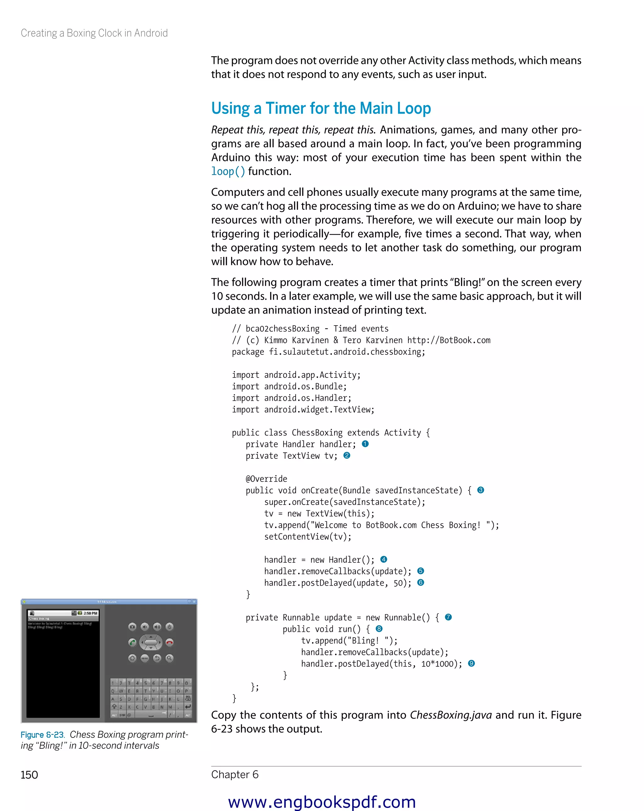 Creating a Boxing Clock in Android
Chapter 6150
The program does not override any other Activity class methods, which means
that it does not respond to any events, such as user input.
Using a Timer for the Main Loop
Repeat this, repeat this, repeat this. Animations, games, and many other pro-
grams are all based around a main loop. In fact, you’ve been programming
Arduino this way: most of your execution time has been spent within the
loop() function.
Computers and cell phones usually execute many programs at the same time,
so we can’t hog all the processing time as we do on Arduino; we have to share
resources with other programs. Therefore, we will execute our main loop by
triggering it periodically—for example, five times a second. That way, when
the operating system needs to let another task do something, our program
will know how to behave.
The following program creates a timer that prints “Bling!”on the screen every
10 seconds. In a later example, we will use the same basic approach, but it will
update an animation instead of printing text.
// bca02chessBoxing - Timed events
// (c) Kimmo Karvinen & Tero Karvinen http://BotBook.com
package fi.sulautetut.android.chessboxing;
import android.app.Activity;
import android.os.Bundle;
import android.os.Handler;
import android.widget.TextView;
public class ChessBoxing extends Activity {
private Handler handler; 1
private TextView tv; 2
@Override
public void onCreate(Bundle savedInstanceState) { 3
super.onCreate(savedInstanceState);
tv = new TextView(this);
tv.append("Welcome to BotBook.com Chess Boxing! ");
setContentView(tv);
handler = new Handler(); 4
handler.removeCallbacks(update); 5
handler.postDelayed(update, 50); 6
}
private Runnable update = new Runnable() { 7
public void run() { 8
tv.append("Bling! ");
handler.removeCallbacks(update);
handler.postDelayed(this, 10*1000); 9
}
};
}
Copy the contents of this program into ChessBoxing.java and run it. Figure
6-23 shows the output.Figure 6-23.  Chess Boxing program print-
ing “Bling!” in 10-second intervals
www.engbookspdf.com
 