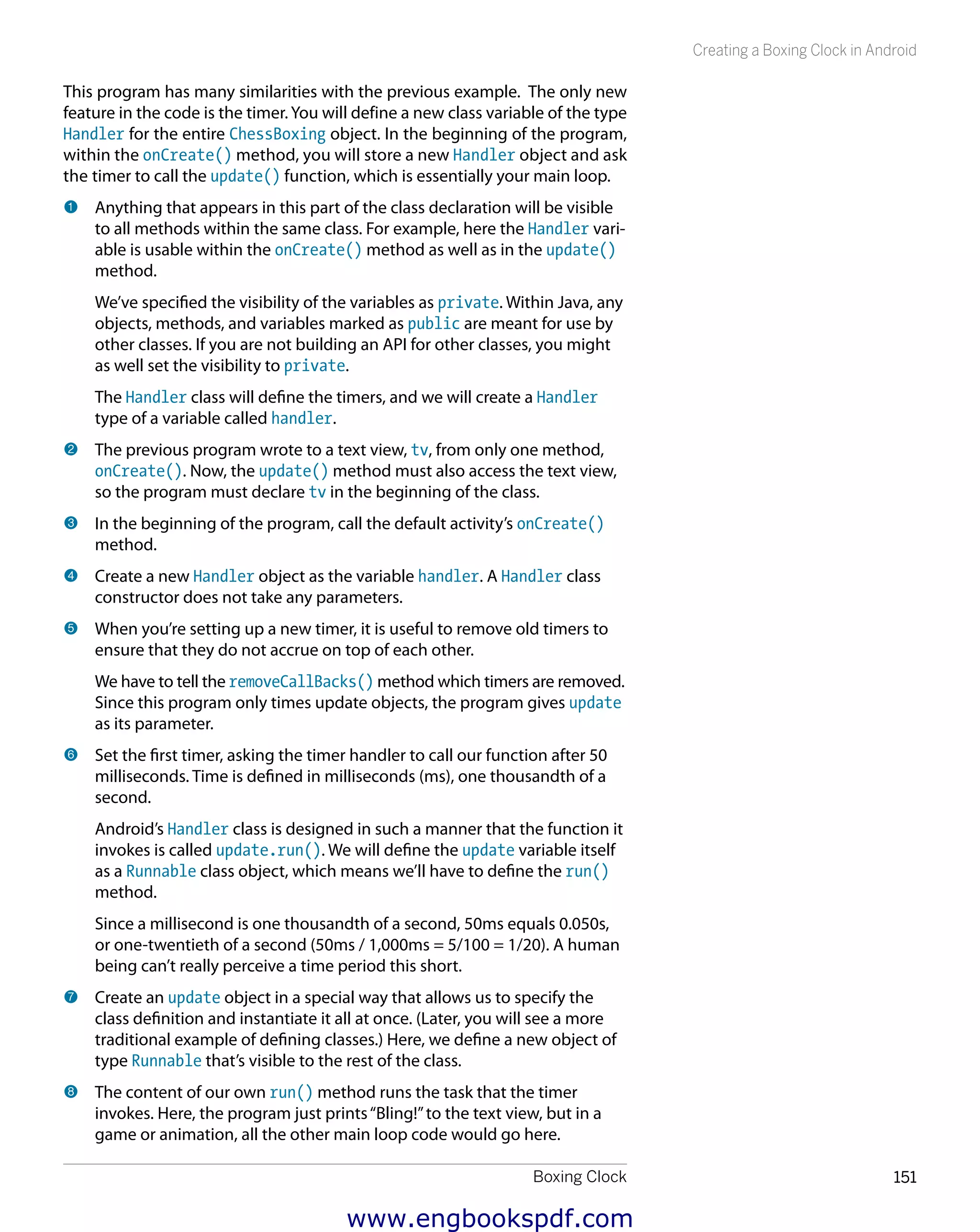 Boxing Clock 151
Creating a Boxing Clock in Android
This program has many similarities with the previous example. The only new
feature in the code is the timer. You will define a new class variable of the type
Handler for the entire ChessBoxing object. In the beginning of the program,
within the onCreate() method, you will store a new Handler object and ask
the timer to call the update() function, which is essentially your main loop.
1 	Anything that appears in this part of the class declaration will be visible
to all methods within the same class. For example, here the Handler vari-
able is usable within the onCreate() method as well as in the update()
method.
We’ve specified the visibility of the variables as private. Within Java, any
objects, methods, and variables marked as public are meant for use by
other classes. If you are not building an API for other classes, you might
as well set the visibility to private.
The Handler class will define the timers, and we will create a Handler
type of a variable called handler.
2 	The previous program wrote to a text view, tv, from only one method,
onCreate(). Now, the update() method must also access the text view,
so the program must declare tv in the beginning of the class.
3 	In the beginning of the program, call the default activity’s onCreate()
method.
4 	Create a new Handler object as the variable handler. A Handler class
constructor does not take any parameters.
5 	When you’re setting up a new timer, it is useful to remove old timers to
ensure that they do not accrue on top of each other.
We have to tell the removeCallBacks() method which timers are removed.
Since this program only times update objects, the program gives update
as its parameter.
6 	Set the first timer, asking the timer handler to call our function after 50
milliseconds. Time is defined in milliseconds (ms), one thousandth of a
second.
Android’s Handler class is designed in such a manner that the function it
invokes is called update.run(). We will define the update variable itself
as a Runnable class object, which means we’ll have to define the run()
method.
Since a millisecond is one thousandth of a second, 50ms equals 0.050s,
or one-twentieth of a second (50ms / 1,000ms = 5/100 = 1/20). A human
being can’t really perceive a time period this short.
7 	Create an update object in a special way that allows us to specify the
class definition and instantiate it all at once. (Later, you will see a more
traditional example of defining classes.) Here, we define a new object of
type Runnable that’s visible to the rest of the class.
8 	The content of our own run() method runs the task that the timer
invokes. Here, the program just prints“Bling!”to the text view, but in a
game or animation, all the other main loop code would go here.
www.engbookspdf.com
 