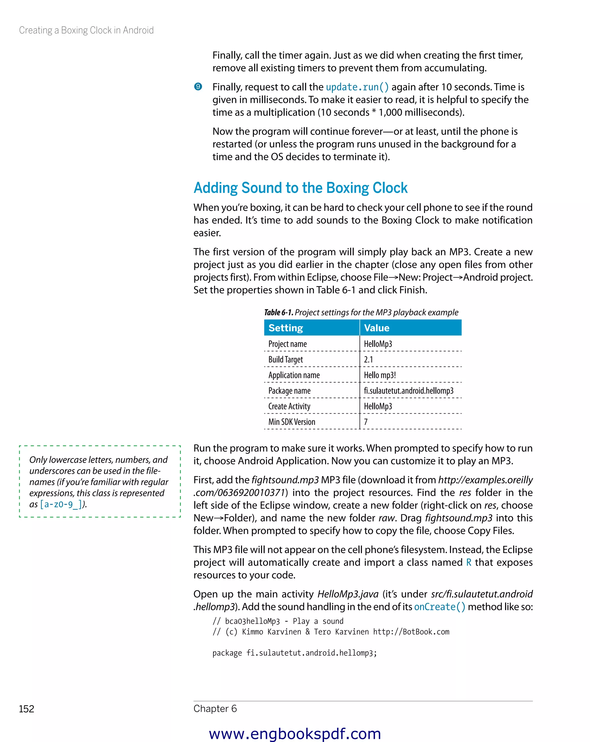 Creating a Boxing Clock in Android
Chapter 6152
Finally, call the timer again. Just as we did when creating the first timer,
remove all existing timers to prevent them from accumulating.
9 	Finally, request to call the update.run() again after 10 seconds. Time is
given in milliseconds. To make it easier to read, it is helpful to specify the
time as a multiplication (10 seconds * 1,000 milliseconds).
Now the program will continue forever—or at least, until the phone is
restarted (or unless the program runs unused in the background for a
time and the OS decides to terminate it).
Adding Sound to the Boxing Clock
When you’re boxing, it can be hard to check your cell phone to see if the round
has ended. It’s time to add sounds to the Boxing Clock to make notification
easier.
The first version of the program will simply play back an MP3. Create a new
project just as you did earlier in the chapter (close any open files from other
projects first). From within Eclipse, choose File→New: Project→Android project.
Set the properties shown in Table 6-1 and click Finish.
Table6-1.Project settings for the MP3 playback example
Setting Value
Project name HelloMp3
BuildTarget 2.1
Application name Hello mp3!
Package name fi.sulautetut.android.hellomp3
Create Activity HelloMp3
Min SDKVersion 7
Run the program to make sure it works. When prompted to specify how to run
it, choose Android Application. Now you can customize it to play an MP3.
First, add the fightsound.mp3 MP3 file (download it from http://examples.oreilly
.com/0636920010371) into the project resources. Find the res folder in the
left side of the Eclipse window, create a new folder (right-click on res, choose
New→Folder), and name the new folder raw. Drag fightsound.mp3 into this
folder. When prompted to specify how to copy the file, choose Copy Files.
This MP3 file will not appear on the cell phone’s filesystem. Instead, the Eclipse
project will automatically create and import a class named R that exposes
resources to your code.
Open up the main activity HelloMp3.java (it’s under src/fi.sulautetut.android
.hellomp3). Add the sound handling in the end of its onCreate() method like so:
// bca03helloMp3 - Play a sound
// (c) Kimmo Karvinen & Tero Karvinen http://BotBook.com
package fi.sulautetut.android.hellomp3;
Only lowercase letters, numbers, and
underscores can be used in the file-
names (if you’re familiar with regular
expressions, this class is represented
as [a-z0-9_]).
www.engbookspdf.com
 