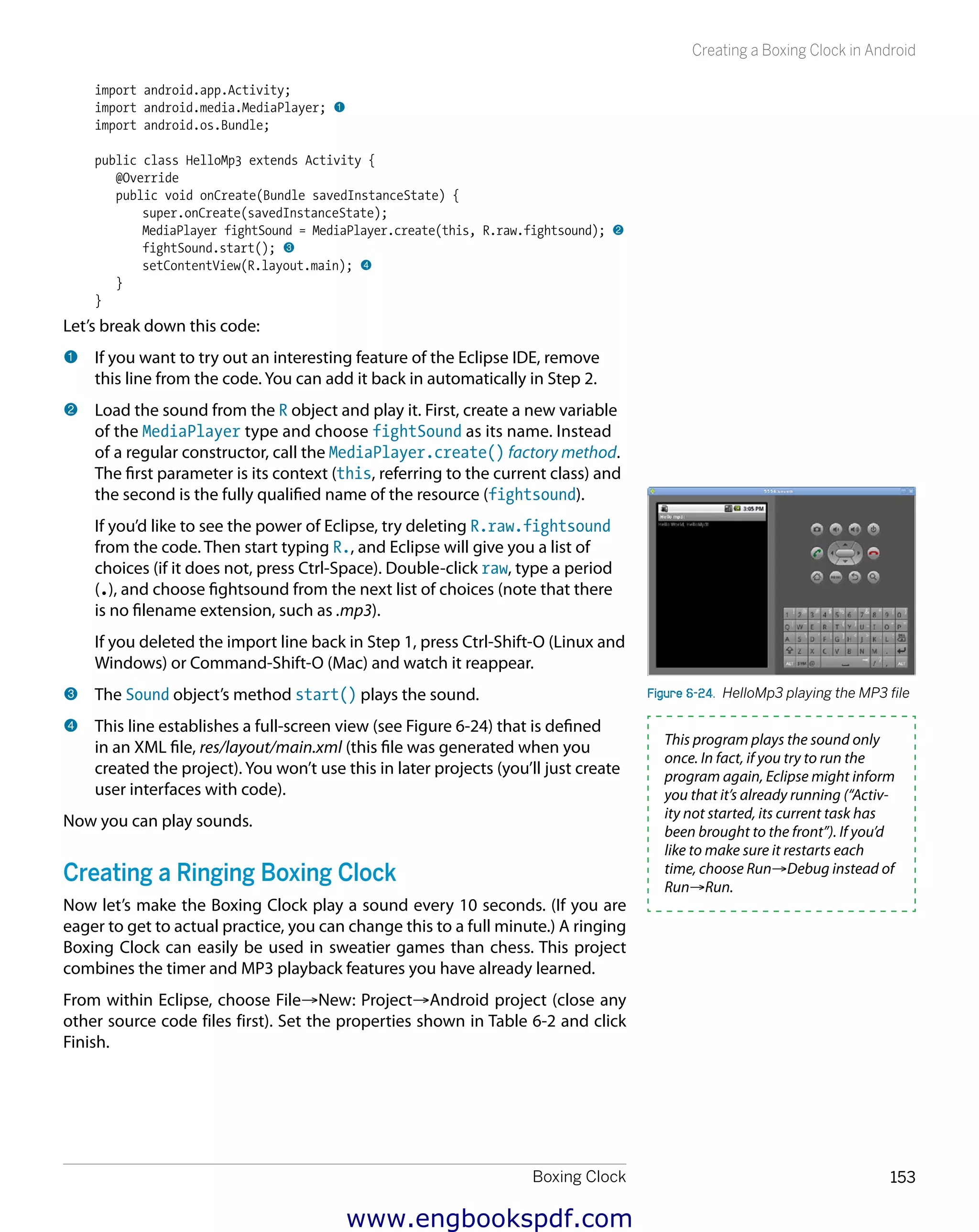 Boxing Clock 153
Creating a Boxing Clock in Android
import android.app.Activity;
import android.media.MediaPlayer; 1
import android.os.Bundle;
public class HelloMp3 extends Activity {
@Override
public void onCreate(Bundle savedInstanceState) {
super.onCreate(savedInstanceState);
MediaPlayer fightSound = MediaPlayer.create(this, R.raw.fightsound); 2
fightSound.start(); 3
setContentView(R.layout.main); 4
}
}
Let’s break down this code:
1 	If you want to try out an interesting feature of the Eclipse IDE, remove
this line from the code. You can add it back in automatically in Step 2.
2 	Load the sound from the R object and play it. First, create a new variable
of the MediaPlayer type and choose fightSound as its name. Instead
of a regular constructor, call the MediaPlayer.create() factory method.
The first parameter is its context (this, referring to the current class) and
the second is the fully qualified name of the resource (fightsound).
If you’d like to see the power of Eclipse, try deleting R.raw.fightsound
from the code. Then start typing R., and Eclipse will give you a list of
choices (if it does not, press Ctrl-Space). Double-click raw, type a period
(.), and choose fightsound from the next list of choices (note that there
is no filename extension, such as .mp3).
If you deleted the import line back in Step 1, press Ctrl-Shift-O (Linux and
Windows) or Command-Shift-O (Mac) and watch it reappear.
3 	The Sound object’s method start() plays the sound.
4 	This line establishes a full-screen view (see Figure 6-24) that is defined
in an XML file, res/layout/main.xml (this file was generated when you
created the project). You won’t use this in later projects (you’ll just create
user interfaces with code).
Now you can play sounds.
Creating a Ringing Boxing Clock
Now let’s make the Boxing Clock play a sound every 10 seconds. (If you are
eager to get to actual practice, you can change this to a full minute.) A ringing
Boxing Clock can easily be used in sweatier games than chess. This project
combines the timer and MP3 playback features you have already learned.
From within Eclipse, choose File→New: Project→Android project (close any
other source code files first). Set the properties shown in Table 6-2 and click
Finish.
Figure 6-24.  HelloMp3 playing the MP3 file
This program plays the sound only
once. In fact, if you try to run the
program again, Eclipse might inform
you that it’s already running (“Activ-
ity not started, its current task has
been brought to the front”). If you’d
like to make sure it restarts each
time, choose Run→Debug instead of
Run→Run.
www.engbookspdf.com
 