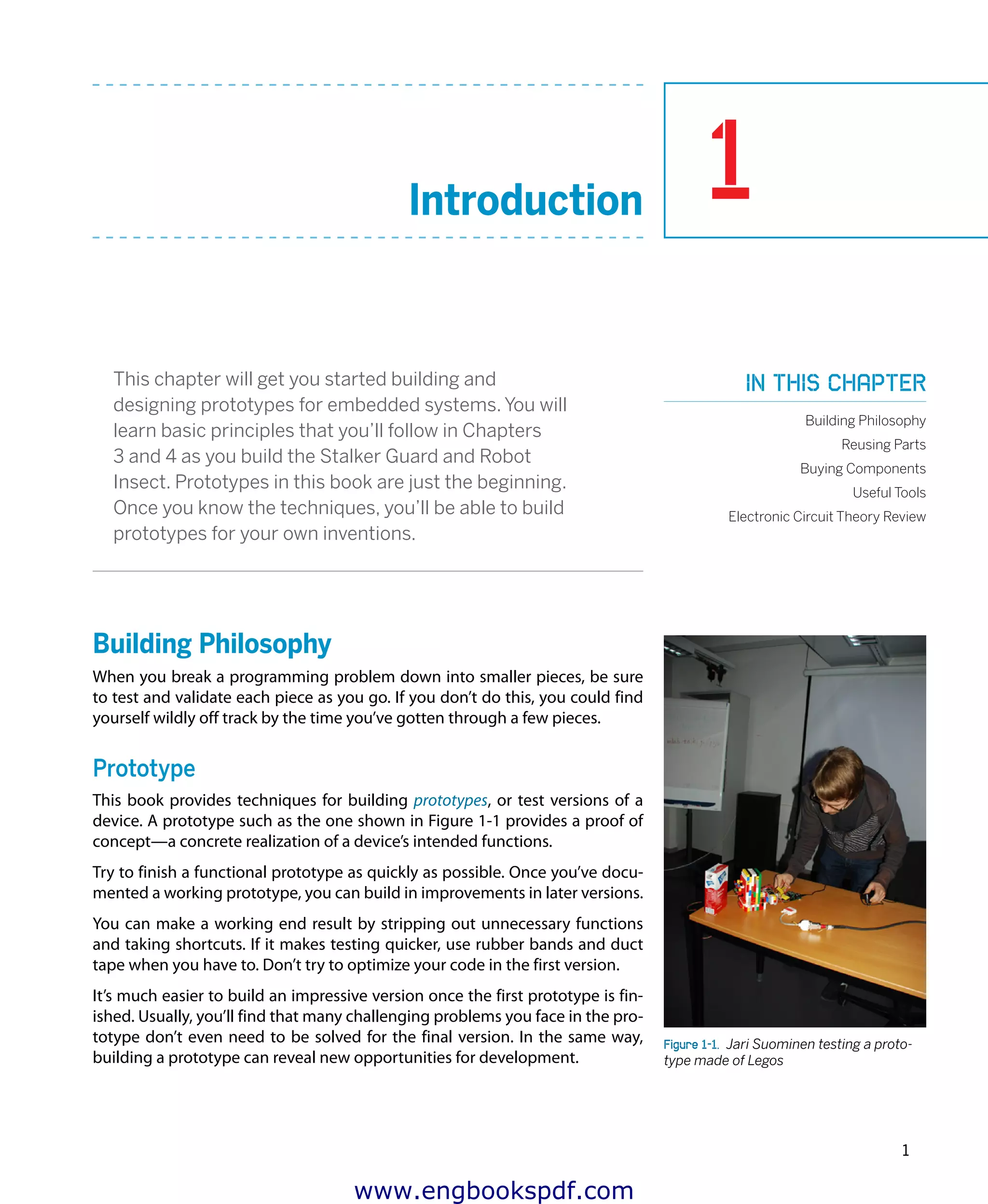 1
1
Introduction
This chapter will get you started building and
designing prototypes for embedded systems. You will
learn basic principles that you’ll follow in Chapters
3 and 4 as you build the Stalker Guard and Robot
Insect. Prototypes in this book are just the beginning.
Once you know the techniques, you’ll be able to build
prototypes for your own inventions.
Building Philosophy
When you break a programming problem down into smaller pieces, be sure
to test and validate each piece as you go. If you don’t do this, you could find
yourself wildly off track by the time you’ve gotten through a few pieces.
Prototype
This book provides techniques for building prototypes, or test versions of a
device. A prototype such as the one shown in Figure 1-1 provides a proof of
concept—a concrete realization of a device’s intended functions.
Try to finish a functional prototype as quickly as possible. Once you’ve docu-
mented a working prototype, you can build in improvements in later versions.
You can make a working end result by stripping out unnecessary functions
and taking shortcuts. If it makes testing quicker, use rubber bands and duct
tape when you have to. Don’t try to optimize your code in the first version.
It’s much easier to build an impressive version once the first prototype is fin-
ished. Usually, you’ll find that many challenging problems you face in the pro-
totype don’t even need to be solved for the final version. In the same way,
building a prototype can reveal new opportunities for development.
Figure 1-1.  Jari Suominen testing a proto-
type made of Legos
In this chapter
Building Philosophy
Reusing Parts
Buying Components
Useful Tools
Electronic Circuit Theory Review
www.engbookspdf.com
 