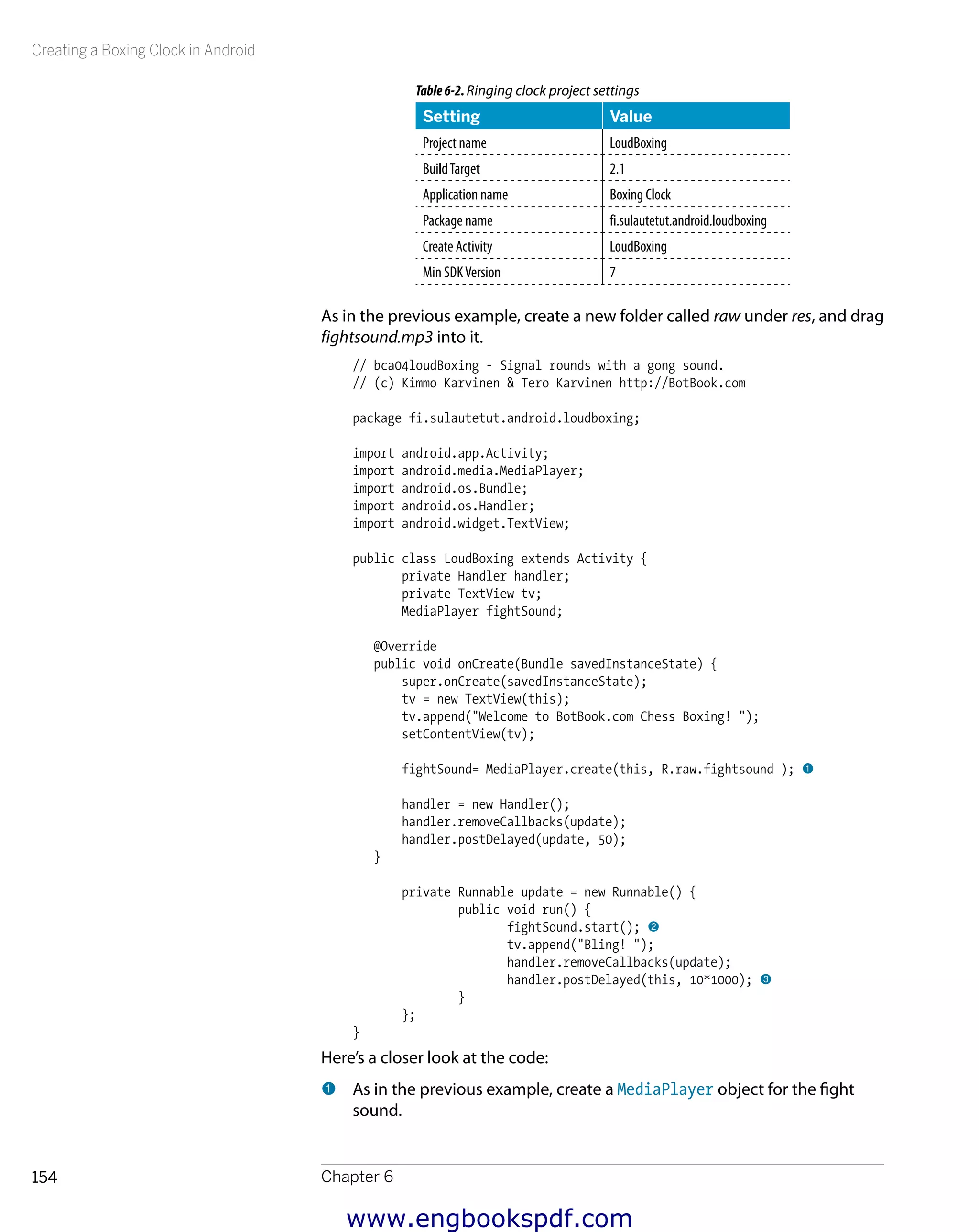 Creating a Boxing Clock in Android
Chapter 6154
Table6-2.Ringing clock project settings
Setting Value
Project name LoudBoxing
BuildTarget 2.1
Application name Boxing Clock
Package name fi.sulautetut.android.loudboxing
Create Activity LoudBoxing
Min SDKVersion 7
As in the previous example, create a new folder called raw under res, and drag
fightsound.mp3 into it.
// bca04loudBoxing - Signal rounds with a gong sound.
// (c) Kimmo Karvinen & Tero Karvinen http://BotBook.com
package fi.sulautetut.android.loudboxing;
import android.app.Activity;
import android.media.MediaPlayer;
import android.os.Bundle;
import android.os.Handler;
import android.widget.TextView;
public class LoudBoxing extends Activity {
private Handler handler;
private TextView tv;
MediaPlayer fightSound;
@Override
public void onCreate(Bundle savedInstanceState) {
super.onCreate(savedInstanceState);
tv = new TextView(this);
tv.append("Welcome to BotBook.com Chess Boxing! ");
setContentView(tv);
fightSound= MediaPlayer.create(this, R.raw.fightsound ); 1
handler = new Handler();
handler.removeCallbacks(update);
handler.postDelayed(update, 50);
}
private Runnable update = new Runnable() {
public void run() {
fightSound.start(); 2
tv.append("Bling! ");
handler.removeCallbacks(update);
handler.postDelayed(this, 10*1000); 3
}
};
}
Here’s a closer look at the code:
1 	As in the previous example, create a MediaPlayer object for the fight
sound.
www.engbookspdf.com
 