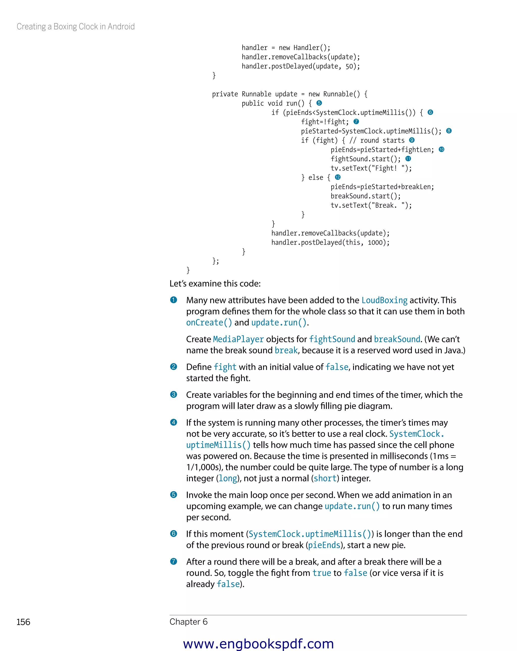 Creating a Boxing Clock in Android
Chapter 6156
handler = new Handler();
handler.removeCallbacks(update);
handler.postDelayed(update, 50);
}
private Runnable update = new Runnable() {
public void run() { 5
if (pieEnds<SystemClock.uptimeMillis()) { 6
fight=!fight; 7
pieStarted=SystemClock.uptimeMillis(); 8
if (fight) { // round starts 9
pieEnds=pieStarted+fightLen; bk
fightSound.start(); bl
tv.setText("Fight! ");
} else { bm
pieEnds=pieStarted+breakLen;
breakSound.start();
tv.setText("Break. ");
}
}
handler.removeCallbacks(update);
handler.postDelayed(this, 1000);
}
};
}
Let’s examine this code:
1 	Many new attributes have been added to the LoudBoxing activity. This
program defines them for the whole class so that it can use them in both
onCreate() and update.run().
Create MediaPlayer objects for fightSound and breakSound. (We can’t
name the break sound break, because it is a reserved word used in Java.)
2 	Define fight with an initial value of false, indicating we have not yet
started the fight.
3 	Create variables for the beginning and end times of the timer, which the
program will later draw as a slowly filling pie diagram.
4 	If the system is running many other processes, the timer’s times may
not be very accurate, so it’s better to use a real clock. SystemClock.
uptimeMillis() tells how much time has passed since the cell phone
was powered on. Because the time is presented in milliseconds (1ms =
1/1,000s), the number could be quite large. The type of number is a long
integer (long), not just a normal (short) integer.
5 	Invoke the main loop once per second. When we add animation in an
upcoming example, we can change update.run() to run many times
per second.
6 	If this moment (SystemClock.uptimeMillis()) is longer than the end
of the previous round or break (pieEnds), start a new pie.
7 	After a round there will be a break, and after a break there will be a
round. So, toggle the fight from true to false (or vice versa if it is
already false).
www.engbookspdf.com
 