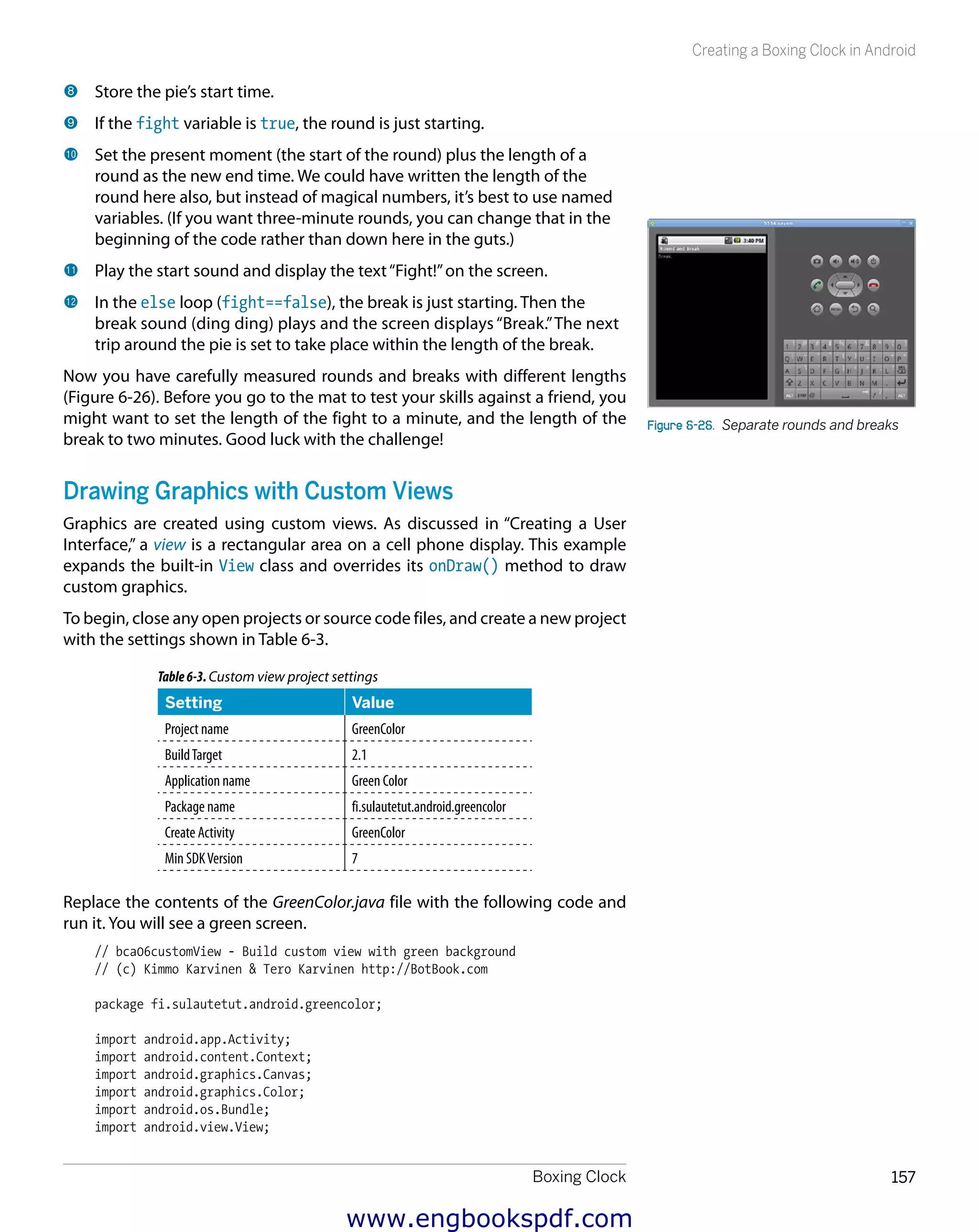 Boxing Clock 157
Creating a Boxing Clock in Android
8 	Store the pie’s start time.
9 	If the fight variable is true, the round is just starting.
bk 	Set the present moment (the start of the round) plus the length of a
round as the new end time. We could have written the length of the
round here also, but instead of magical numbers, it’s best to use named
variables. (If you want three-minute rounds, you can change that in the
beginning of the code rather than down here in the guts.)
bl 	Play the start sound and display the text“Fight!”on the screen.
bm 	In the else loop (fight==false), the break is just starting. Then the
break sound (ding ding) plays and the screen displays“Break.”The next
trip around the pie is set to take place within the length of the break.
Now you have carefully measured rounds and breaks with different lengths
(Figure 6-26). Before you go to the mat to test your skills against a friend, you
might want to set the length of the fight to a minute, and the length of the
break to two minutes. Good luck with the challenge!
Drawing Graphics with Custom Views
Graphics are created using custom views. As discussed in “Creating a User
Interface,” a view is a rectangular area on a cell phone display. This example
expands the built-in View class and overrides its onDraw() method to draw
custom graphics.
To begin, close any open projects or source code files, and create a new project
with the settings shown in Table 6-3.
Table6-3.Custom view project settings
Setting Value
Project name GreenColor
BuildTarget 2.1
Application name Green Color
Package name fi.sulautetut.android.greencolor
Create Activity GreenColor
Min SDKVersion 7
Replace the contents of the GreenColor.java file with the following code and
run it. You will see a green screen.
// bca06customView - Build custom view with green background
// (c) Kimmo Karvinen & Tero Karvinen http://BotBook.com
package fi.sulautetut.android.greencolor;
import android.app.Activity;
import android.content.Context;
import android.graphics.Canvas;
import android.graphics.Color;
import android.os.Bundle;
import android.view.View;
Figure 6-26.  Separate rounds and breaks
www.engbookspdf.com
 