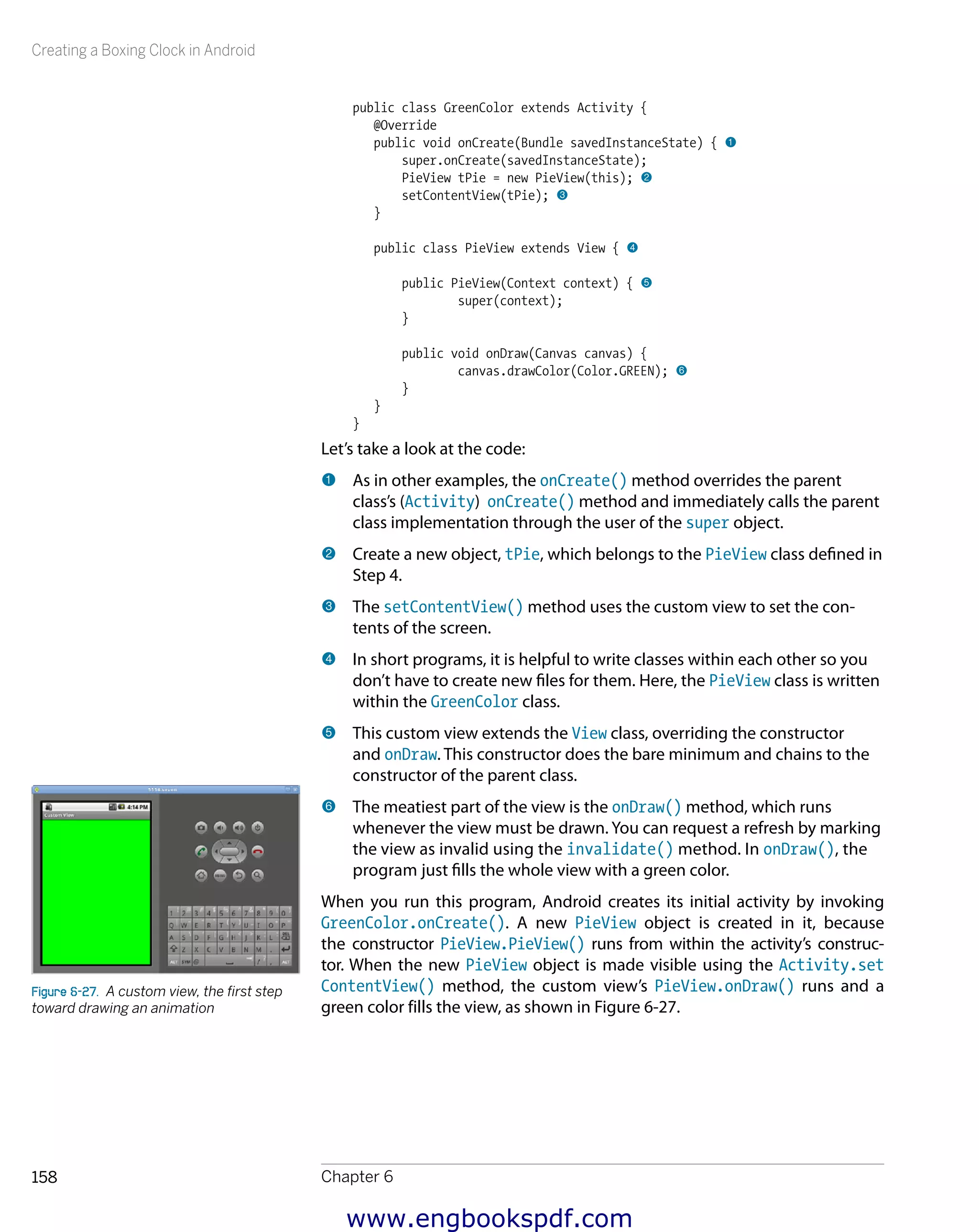 Creating a Boxing Clock in Android
Chapter 6158
public class GreenColor extends Activity {
@Override
public void onCreate(Bundle savedInstanceState) { 1
super.onCreate(savedInstanceState);
PieView tPie = new PieView(this); 2
setContentView(tPie); 3
}
public class PieView extends View { 4
public PieView(Context context) { 5
super(context);
}
public void onDraw(Canvas canvas) {
canvas.drawColor(Color.GREEN); 6
}
}
}
Let’s take a look at the code:
1 	As in other examples, the onCreate() method overrides the parent
class’s (Activity) onCreate() method and immediately calls the parent
class implementation through the user of the super object.
2 	Create a new object, tPie, which belongs to the PieView class defined in
Step 4.
3 	The setContentView() method uses the custom view to set the con-
tents of the screen.
4 	In short programs, it is helpful to write classes within each other so you
don’t have to create new files for them. Here, the PieView class is written
within the GreenColor class.
5 	This custom view extends the View class, overriding the constructor
and onDraw. This constructor does the bare minimum and chains to the
constructor of the parent class.
6 	The meatiest part of the view is the onDraw() method, which runs
whenever the view must be drawn. You can request a refresh by marking
the view as invalid using the invalidate() method. In onDraw(), the
program just fills the whole view with a green color.
When you run this program, Android creates its initial activity by invoking
GreenColor.onCreate(). A new PieView object is created in it, because
the constructor PieView.PieView() runs from within the activity’s construc-
tor. When the new PieView object is made visible using the Activity.set
ContentView() method, the custom view’s PieView.onDraw() runs and a
green color fills the view, as shown in Figure 6-27.
Figure 6-27.  A custom view, the first step
toward drawing an animation
www.engbookspdf.com
 