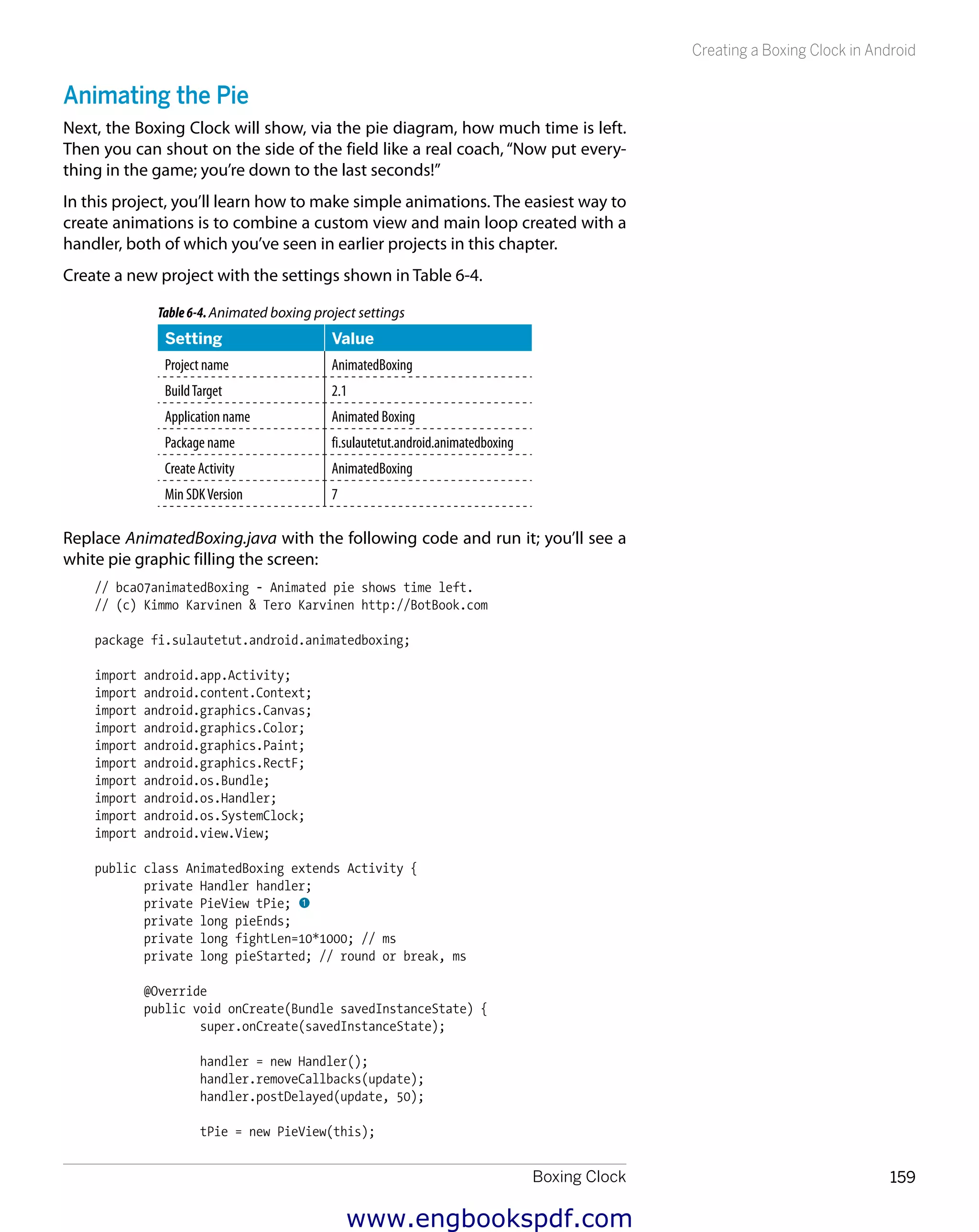 Boxing Clock 159
Creating a Boxing Clock in Android
Animating the Pie
Next, the Boxing Clock will show, via the pie diagram, how much time is left.
Then you can shout on the side of the field like a real coach, “Now put every-
thing in the game; you’re down to the last seconds!”
In this project, you’ll learn how to make simple animations. The easiest way to
create animations is to combine a custom view and main loop created with a
handler, both of which you’ve seen in earlier projects in this chapter.
Create a new project with the settings shown in Table 6-4.
Table6-4.Animated boxing project settings
Setting Value
Project name AnimatedBoxing
BuildTarget 2.1
Application name Animated Boxing
Package name fi.sulautetut.android.animatedboxing
Create Activity AnimatedBoxing
Min SDKVersion 7
Replace AnimatedBoxing.java with the following code and run it; you’ll see a
white pie graphic filling the screen:
// bca07animatedBoxing - Animated pie shows time left.
// (c) Kimmo Karvinen & Tero Karvinen http://BotBook.com
package fi.sulautetut.android.animatedboxing;
import android.app.Activity;
import android.content.Context;
import android.graphics.Canvas;
import android.graphics.Color;
import android.graphics.Paint;
import android.graphics.RectF;
import android.os.Bundle;
import android.os.Handler;
import android.os.SystemClock;
import android.view.View;
public class AnimatedBoxing extends Activity {
private Handler handler;
private PieView tPie; 1
private long pieEnds;
private long fightLen=10*1000; // ms
private long pieStarted; // round or break, ms
@Override
public void onCreate(Bundle savedInstanceState) {
super.onCreate(savedInstanceState);
handler = new Handler();
handler.removeCallbacks(update);
handler.postDelayed(update, 50);
tPie = new PieView(this);
www.engbookspdf.com
 