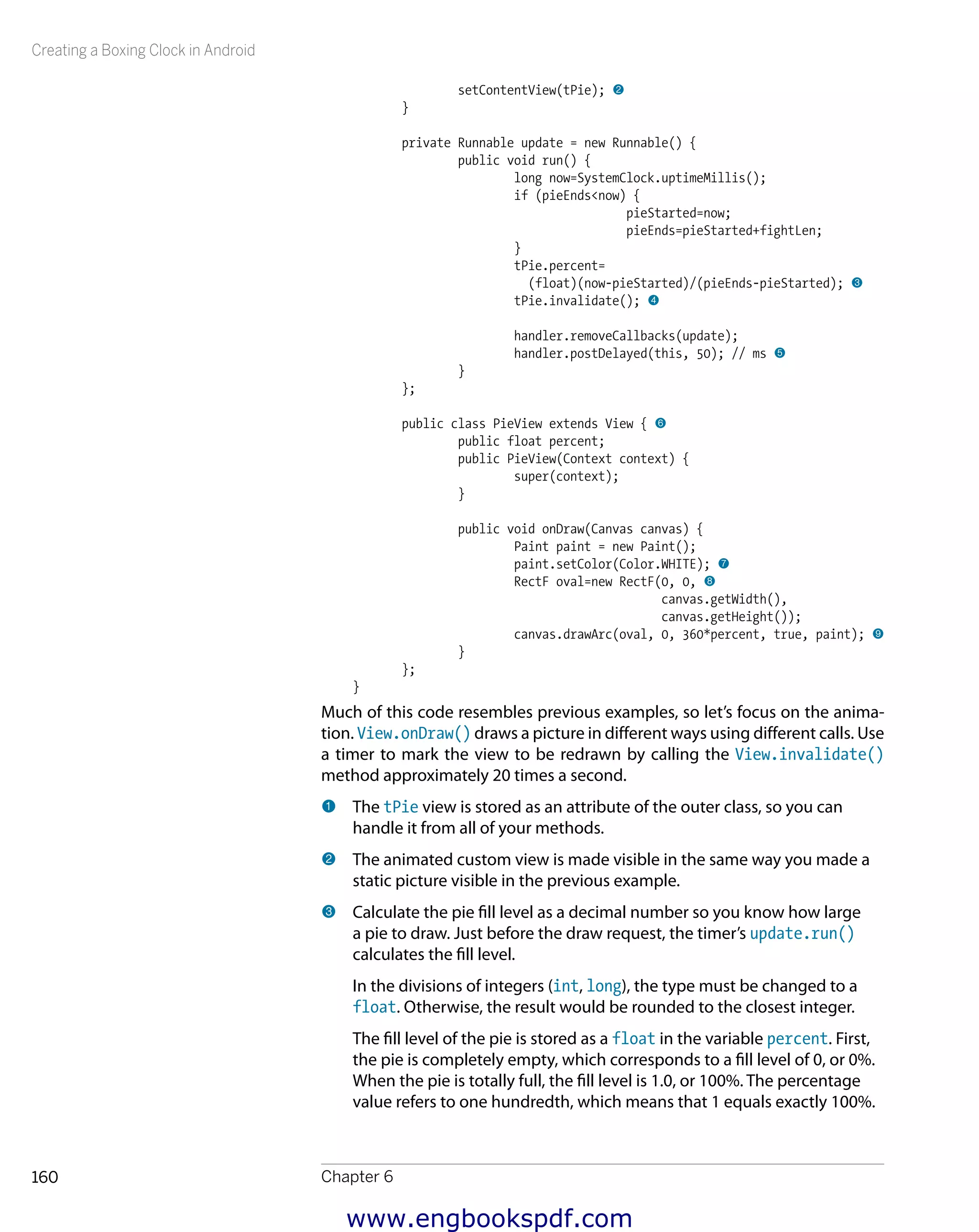 Creating a Boxing Clock in Android
Chapter 6160
setContentView(tPie); 2
}
private Runnable update = new Runnable() {
public void run() {
long now=SystemClock.uptimeMillis();
if (pieEnds<now) {
pieStarted=now;
pieEnds=pieStarted+fightLen;
}
tPie.percent=
(float)(now-pieStarted)/(pieEnds-pieStarted); 3
tPie.invalidate(); 4
handler.removeCallbacks(update);
handler.postDelayed(this, 50); // ms 5
}
};
public class PieView extends View { 6
public float percent;
public PieView(Context context) {
super(context);
}
public void onDraw(Canvas canvas) {
Paint paint = new Paint();
paint.setColor(Color.WHITE); 7
RectF oval=new RectF(0, 0, 8
canvas.getWidth(),
canvas.getHeight());
canvas.drawArc(oval, 0, 360*percent, true, paint); 9
}
};
}
Much of this code resembles previous examples, so let’s focus on the anima-
tion. View.onDraw() draws a picture in different ways using different calls. Use
a timer to mark the view to be redrawn by calling the View.invalidate()
method approximately 20 times a second.
1 	The tPie view is stored as an attribute of the outer class, so you can
handle it from all of your methods.
2 	The animated custom view is made visible in the same way you made a
static picture visible in the previous example.
3 	Calculate the pie fill level as a decimal number so you know how large
a pie to draw. Just before the draw request, the timer’s update.run()
calculates the fill level.
In the divisions of integers (int, long), the type must be changed to a
float. Otherwise, the result would be rounded to the closest integer.
The fill level of the pie is stored as a float in the variable percent. First,
the pie is completely empty, which corresponds to a fill level of 0, or 0%.
When the pie is totally full, the fill level is 1.0, or 100%. The percentage
value refers to one hundredth, which means that 1 equals exactly 100%.
www.engbookspdf.com
 
