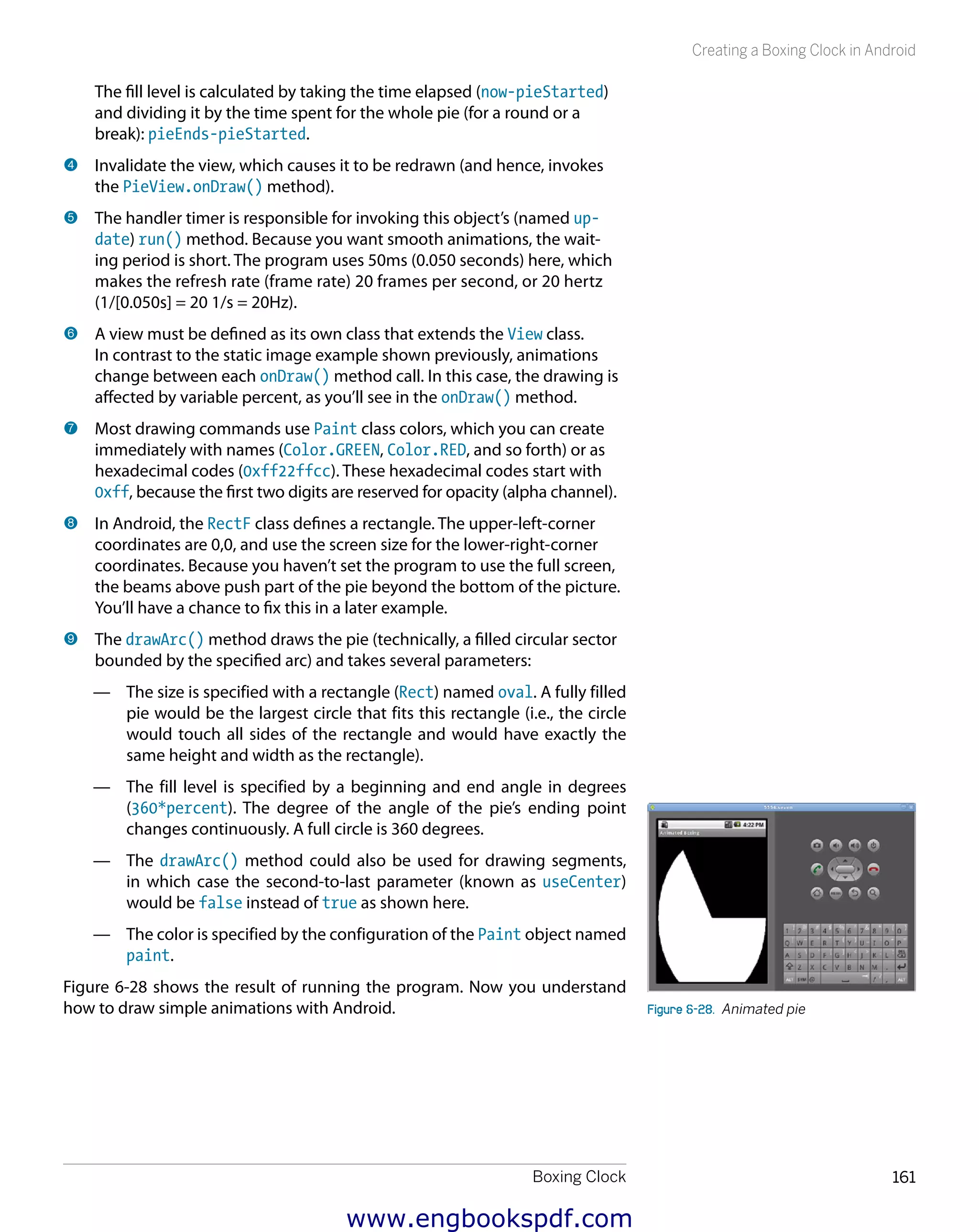 Boxing Clock 161
Creating a Boxing Clock in Android
The fill level is calculated by taking the time elapsed (now-pieStarted)
and dividing it by the time spent for the whole pie (for a round or a
break): pieEnds-pieStarted.
4 	Invalidate the view, which causes it to be redrawn (and hence, invokes
the PieView.onDraw() method).
5 	The handler timer is responsible for invoking this object’s (named up-
date) run() method. Because you want smooth animations, the wait-
ing period is short. The program uses 50ms (0.050 seconds) here, which
makes the refresh rate (frame rate) 20 frames per second, or 20 hertz
(1/[0.050s] = 20 1/s = 20Hz).
6 	A view must be defined as its own class that extends the View class.
In contrast to the static image example shown previously, animations
change between each onDraw() method call. In this case, the drawing is
affected by variable percent, as you’ll see in the onDraw() method.
7 	Most drawing commands use Paint class colors, which you can create
immediately with names (Color.GREEN, Color.RED, and so forth) or as
hexadecimal codes (0xff22ffcc). These hexadecimal codes start with
0xff, because the first two digits are reserved for opacity (alpha channel).
8 	In Android, the RectF class defines a rectangle. The upper-left-corner
coordinates are 0,0, and use the screen size for the lower-right-corner
coordinates. Because you haven’t set the program to use the full screen,
the beams above push part of the pie beyond the bottom of the picture.
You’ll have a chance to fix this in a later example.
9 	The drawArc() method draws the pie (technically, a filled circular sector
bounded by the specified arc) and takes several parameters:
—— The size is specified with a rectangle (Rect) named oval. A fully filled
pie would be the largest circle that fits this rectangle (i.e., the circle
would touch all sides of the rectangle and would have exactly the
same height and width as the rectangle).
—— The fill level is specified by a beginning and end angle in degrees
(360*percent). The degree of the angle of the pie’s ending point
changes continuously. A full circle is 360 degrees.
—— The drawArc() method could also be used for drawing segments,
in which case the second-to-last parameter (known as useCenter)
would be false instead of true as shown here.
—— The color is specified by the configuration of the Paint object named
paint.
Figure 6-28 shows the result of running the program. Now you understand
how to draw simple animations with Android. Figure 6-28.  Animated pie
www.engbookspdf.com
 