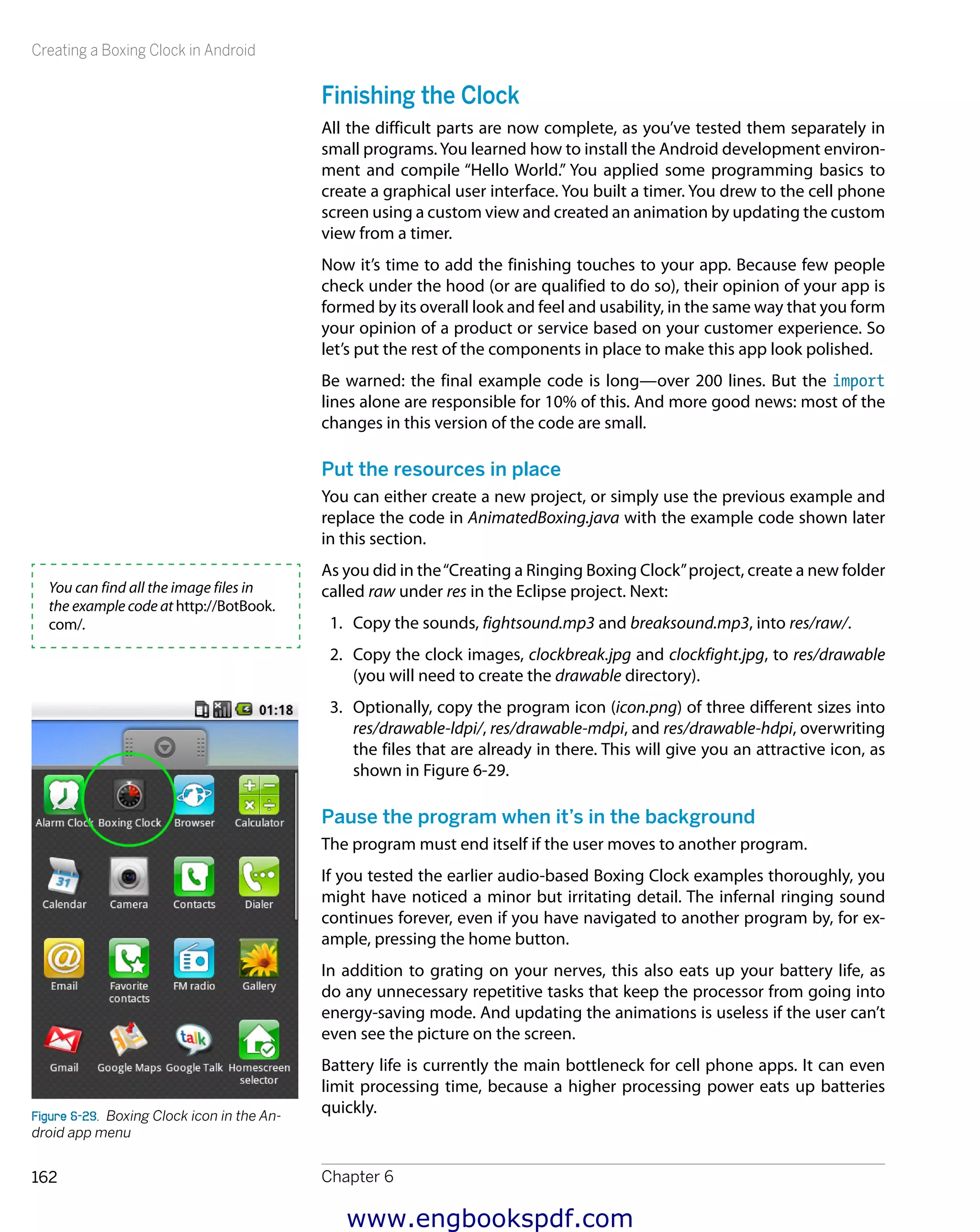 Creating a Boxing Clock in Android
Chapter 6162
Finishing the Clock
All the difficult parts are now complete, as you’ve tested them separately in
small programs.You learned how to install the Android development environ-
ment and compile “Hello World.” You applied some programming basics to
create a graphical user interface. You built a timer. You drew to the cell phone
screen using a custom view and created an animation by updating the custom
view from a timer.
Now it’s time to add the finishing touches to your app. Because few people
check under the hood (or are qualified to do so), their opinion of your app is
formed by its overall look and feel and usability, in the same way that you form
your opinion of a product or service based on your customer experience. So
let’s put the rest of the components in place to make this app look polished.
Be warned: the final example code is long—over 200 lines. But the import
lines alone are responsible for 10% of this. And more good news: most of the
changes in this version of the code are small.
Put the resources in place
You can either create a new project, or simply use the previous example and
replace the code in AnimatedBoxing.java with the example code shown later
in this section.
As you did in the“Creating a Ringing Boxing Clock”project, create a new folder
called raw under res in the Eclipse project. Next:
1.	 Copy the sounds, fightsound.mp3 and breaksound.mp3, into res/raw/.
2.	 Copy the clock images, clockbreak.jpg and clockfight.jpg, to res/drawable
(you will need to create the drawable directory).
3.	 Optionally, copy the program icon (icon.png) of three different sizes into
res/drawable-ldpi/, res/drawable-mdpi, and res/drawable-hdpi, overwriting
the files that are already in there. This will give you an attractive icon, as
shown in Figure 6-29.
Pause the program when it’s in the background
The program must end itself if the user moves to another program.
If you tested the earlier audio-based Boxing Clock examples thoroughly, you
might have noticed a minor but irritating detail. The infernal ringing sound
continues forever, even if you have navigated to another program by, for ex-
ample, pressing the home button.
In addition to grating on your nerves, this also eats up your battery life, as
do any unnecessary repetitive tasks that keep the processor from going into
energy-saving mode. And updating the animations is useless if the user can’t
even see the picture on the screen.
Battery life is currently the main bottleneck for cell phone apps. It can even
limit processing time, because a higher processing power eats up batteries
quickly.
You can find all the image files in
the example code at http://BotBook.
com/.
Figure 6-29.  Boxing Clock icon in the An-
droid app menu
www.engbookspdf.com
 