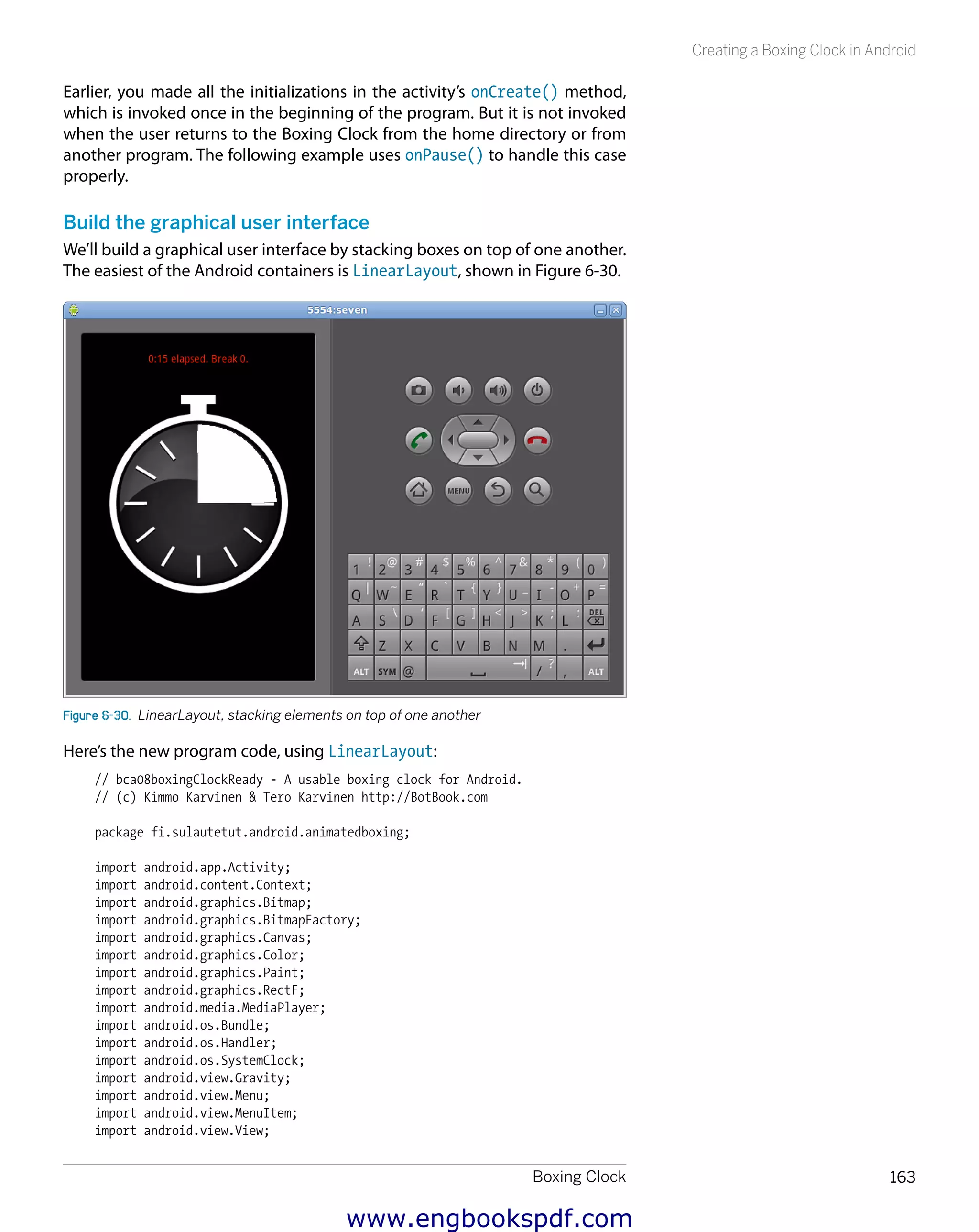 Boxing Clock 163
Creating a Boxing Clock in Android
Earlier, you made all the initializations in the activity’s onCreate() method,
which is invoked once in the beginning of the program. But it is not invoked
when the user returns to the Boxing Clock from the home directory or from
another program. The following example uses onPause() to handle this case
properly.
Build the graphical user interface
We’ll build a graphical user interface by stacking boxes on top of one another.
The easiest of the Android containers is LinearLayout, shown in Figure 6-30.
Figure 6-30.  LinearLayout, stacking elements on top of one another
Here’s the new program code, using LinearLayout:
// bca08boxingClockReady - A usable boxing clock for Android.
// (c) Kimmo Karvinen & Tero Karvinen http://BotBook.com
package fi.sulautetut.android.animatedboxing;
import android.app.Activity;
import android.content.Context;
import android.graphics.Bitmap;
import android.graphics.BitmapFactory;
import android.graphics.Canvas;
import android.graphics.Color;
import android.graphics.Paint;
import android.graphics.RectF;
import android.media.MediaPlayer;
import android.os.Bundle;
import android.os.Handler;
import android.os.SystemClock;
import android.view.Gravity;
import android.view.Menu;
import android.view.MenuItem;
import android.view.View;
www.engbookspdf.com
 