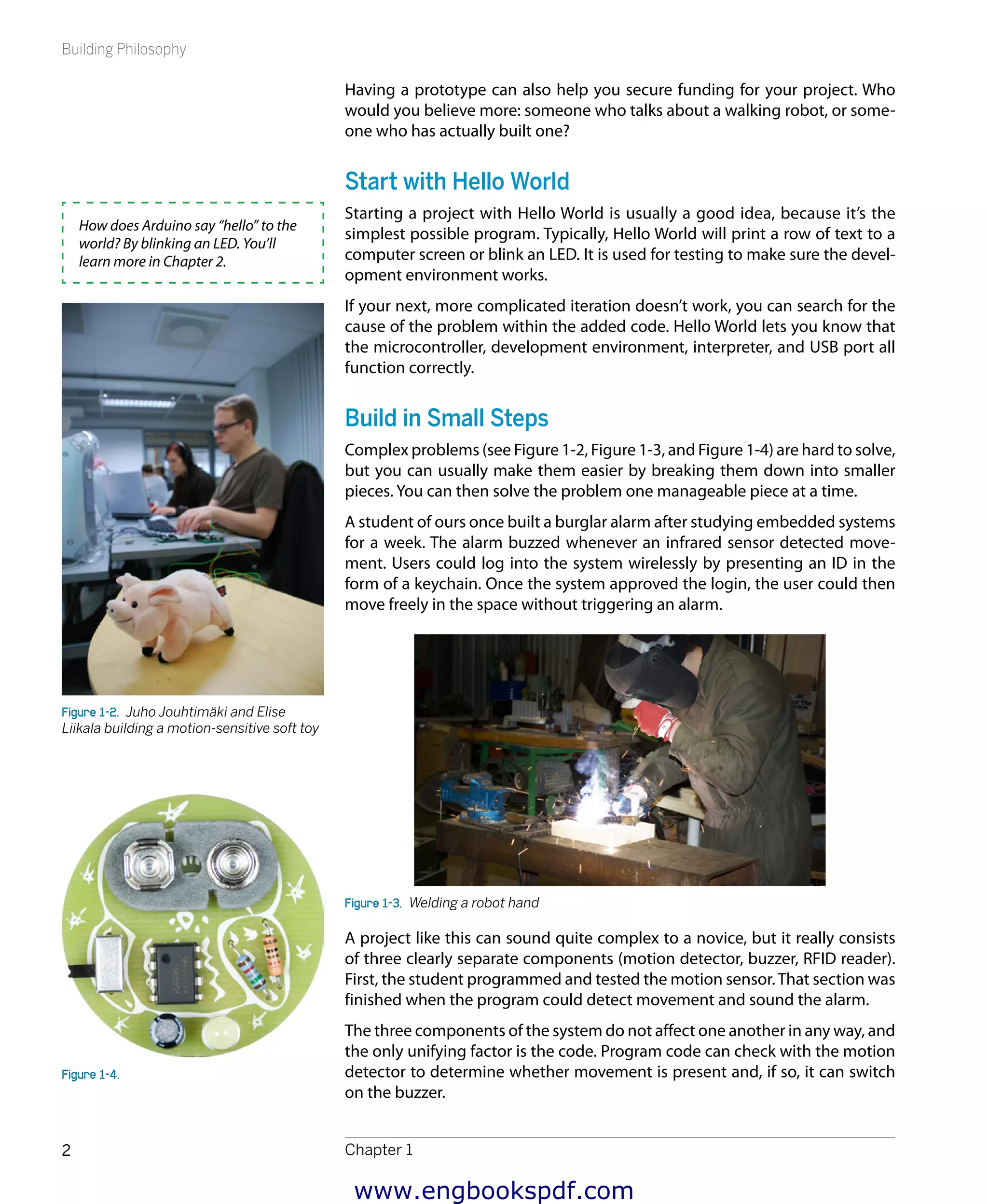 Building Philosophy
Chapter 12
Having a prototype can also help you secure funding for your project. Who
would you believe more: someone who talks about a walking robot, or some-
one who has actually built one?
Start with Hello World
Starting a project with Hello World is usually a good idea, because it’s the
simplest possible program. Typically, Hello World will print a row of text to a
computer screen or blink an LED. It is used for testing to make sure the devel-
opment environment works.
If your next, more complicated iteration doesn’t work, you can search for the
cause of the problem within the added code. Hello World lets you know that
the microcontroller, development environment, interpreter, and USB port all
function correctly.
Build in Small Steps
Complex problems (see Figure 1-2, Figure 1-3, and Figure 1-4) are hard to solve,
but you can usually make them easier by breaking them down into smaller
pieces. You can then solve the problem one manageable piece at a time.
A student of ours once built a burglar alarm after studying embedded systems
for a week. The alarm buzzed whenever an infrared sensor detected move-
ment. Users could log into the system wirelessly by presenting an ID in the
form of a keychain. Once the system approved the login, the user could then
move freely in the space without triggering an alarm.
Figure 1-3.  Welding a robot hand
A project like this can sound quite complex to a novice, but it really consists
of three clearly separate components (motion detector, buzzer, RFID reader).
First, the student programmed and tested the motion sensor.That section was
finished when the program could detect movement and sound the alarm.
The three components of the system do not affect one another in any way, and
the only unifying factor is the code. Program code can check with the motion
detector to determine whether movement is present and, if so, it can switch
on the buzzer.
How does Arduino say “hello” to the
world? By blinking an LED. You’ll
learn more in Chapter 2.
Figure 1-2.  Juho Jouhtimäki and Elise
Liikala building a motion-sensitive soft toy
Figure 1-4. 
www.engbookspdf.com
 
