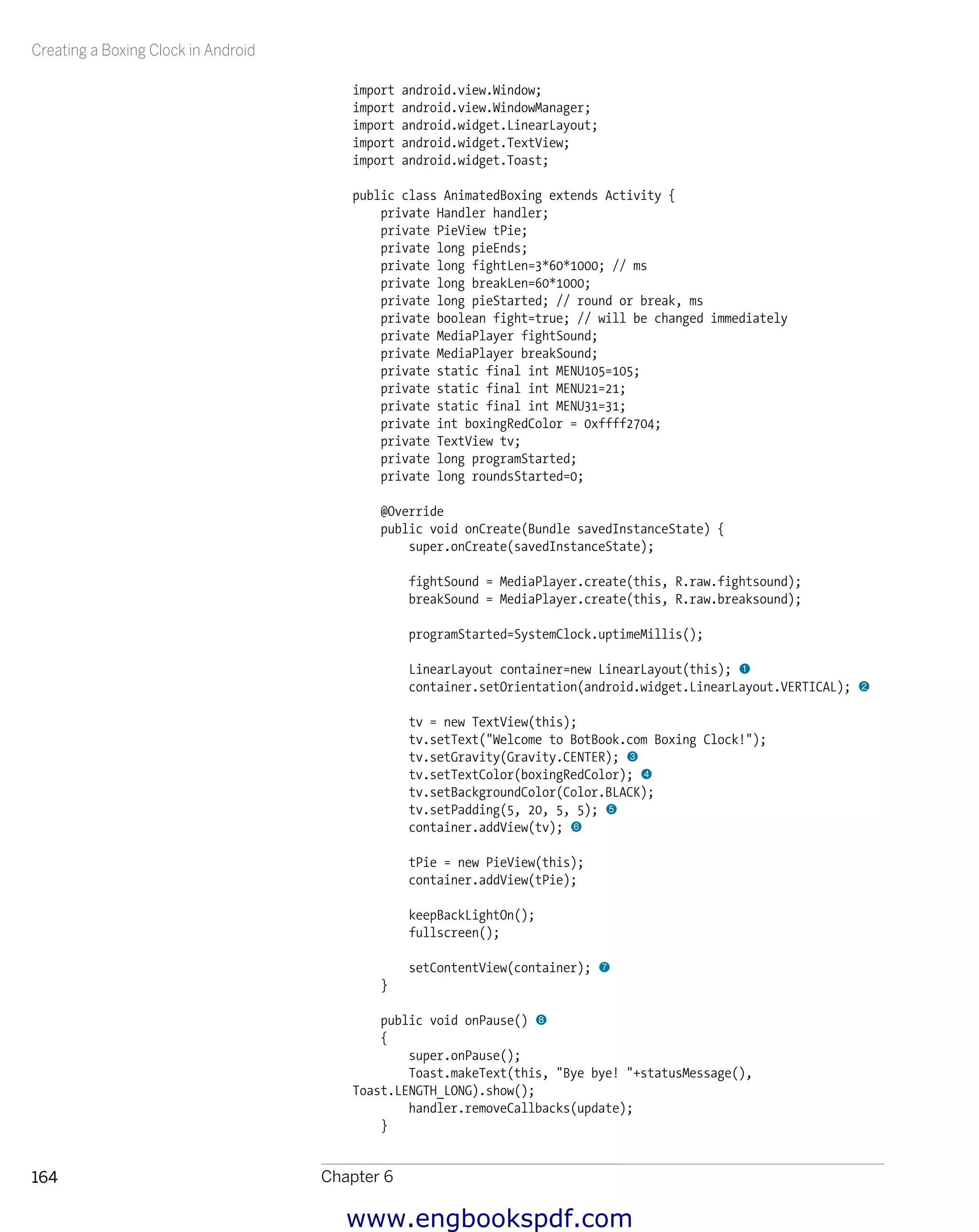 Creating a Boxing Clock in Android
Chapter 6164
import android.view.Window;
import android.view.WindowManager;
import android.widget.LinearLayout;
import android.widget.TextView;
import android.widget.Toast;
public class AnimatedBoxing extends Activity {
private Handler handler;
private PieView tPie;
private long pieEnds;
private long fightLen=3*60*1000; // ms
private long breakLen=60*1000;
private long pieStarted; // round or break, ms
private boolean fight=true; // will be changed immediately
private MediaPlayer fightSound;
private MediaPlayer breakSound;
private static final int MENU105=105;
private static final int MENU21=21;
private static final int MENU31=31;
private int boxingRedColor = 0xffff2704;
private TextView tv;
private long programStarted;
private long roundsStarted=0;
@Override
public void onCreate(Bundle savedInstanceState) {
super.onCreate(savedInstanceState);
fightSound = MediaPlayer.create(this, R.raw.fightsound);
breakSound = MediaPlayer.create(this, R.raw.breaksound);
programStarted=SystemClock.uptimeMillis();
LinearLayout container=new LinearLayout(this); 1
container.setOrientation(android.widget.LinearLayout.VERTICAL); 2
tv = new TextView(this);
tv.setText("Welcome to BotBook.com Boxing Clock!");
tv.setGravity(Gravity.CENTER); 3
tv.setTextColor(boxingRedColor); 4
tv.setBackgroundColor(Color.BLACK);
tv.setPadding(5, 20, 5, 5); 5
container.addView(tv); 6
tPie = new PieView(this);
container.addView(tPie);
keepBackLightOn();
fullscreen();
setContentView(container); 7
}
public void onPause() 8
{
super.onPause();
Toast.makeText(this, "Bye bye! "+statusMessage(),
Toast.LENGTH_LONG).show();
handler.removeCallbacks(update);
}
www.engbookspdf.com
 