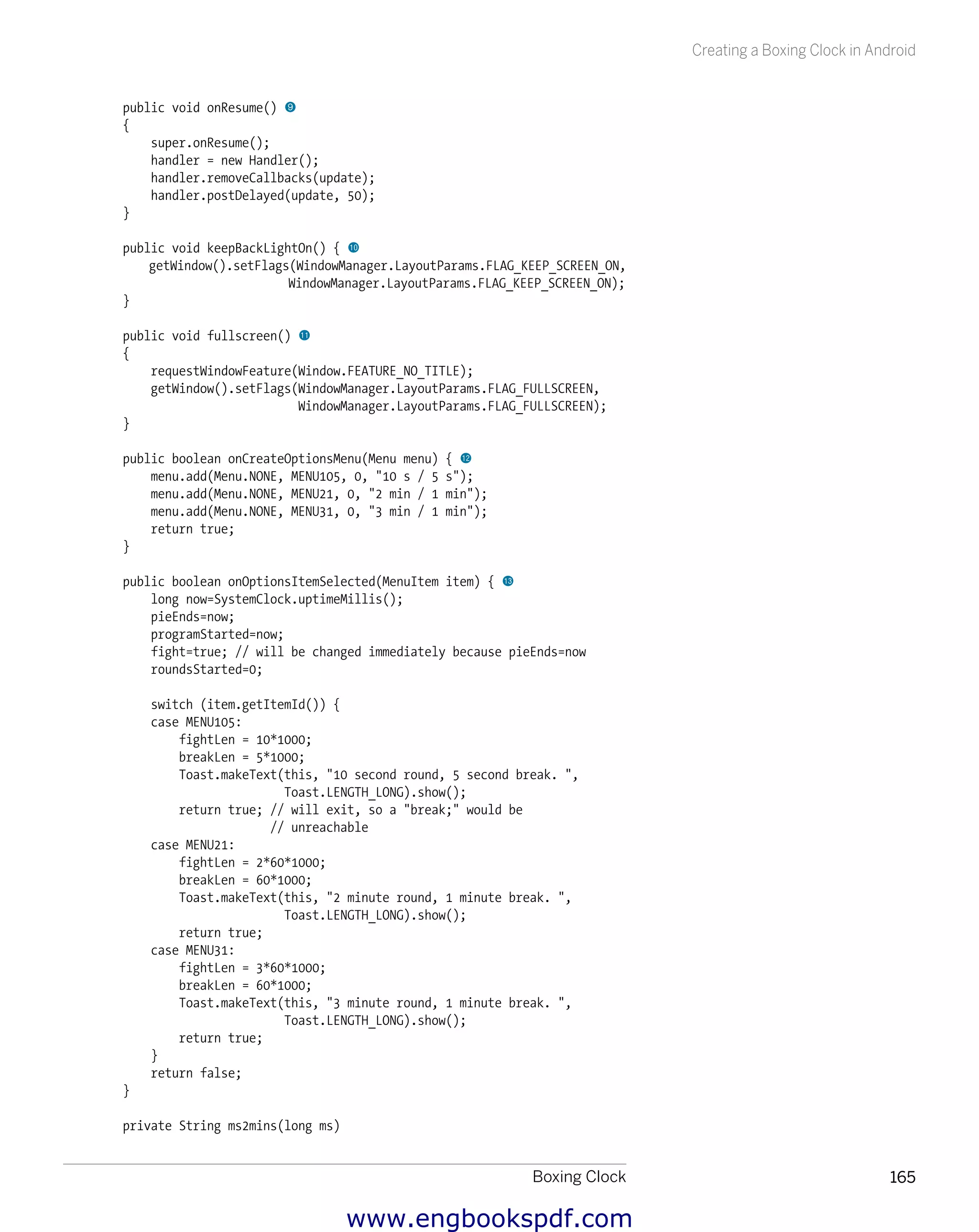 Boxing Clock 165
Creating a Boxing Clock in Android
public void onResume() 9
{
super.onResume();
handler = new Handler();
handler.removeCallbacks(update);
handler.postDelayed(update, 50);
}
public void keepBackLightOn() { bk
getWindow().setFlags(WindowManager.LayoutParams.FLAG_KEEP_SCREEN_ON,
WindowManager.LayoutParams.FLAG_KEEP_SCREEN_ON);
}
public void fullscreen() bl
{
requestWindowFeature(Window.FEATURE_NO_TITLE);
getWindow().setFlags(WindowManager.LayoutParams.FLAG_FULLSCREEN,
WindowManager.LayoutParams.FLAG_FULLSCREEN);
}
public boolean onCreateOptionsMenu(Menu menu) { bm
menu.add(Menu.NONE, MENU105, 0, "10 s / 5 s");
menu.add(Menu.NONE, MENU21, 0, "2 min / 1 min");
menu.add(Menu.NONE, MENU31, 0, "3 min / 1 min");
return true;
}
public boolean onOptionsItemSelected(MenuItem item) { bn
long now=SystemClock.uptimeMillis();
pieEnds=now;
programStarted=now;
fight=true; // will be changed immediately because pieEnds=now
roundsStarted=0;
switch (item.getItemId()) {
case MENU105:
fightLen = 10*1000;
breakLen = 5*1000;
Toast.makeText(this, "10 second round, 5 second break. ",
Toast.LENGTH_LONG).show();
return true; // will exit, so a "break;" would be
// unreachable
case MENU21:
fightLen = 2*60*1000;
breakLen = 60*1000;
Toast.makeText(this, "2 minute round, 1 minute break. ",
Toast.LENGTH_LONG).show();
return true;
case MENU31:
fightLen = 3*60*1000;
breakLen = 60*1000;
Toast.makeText(this, "3 minute round, 1 minute break. ",
Toast.LENGTH_LONG).show();
return true;
}
return false;
}
private String ms2mins(long ms)
www.engbookspdf.com
 