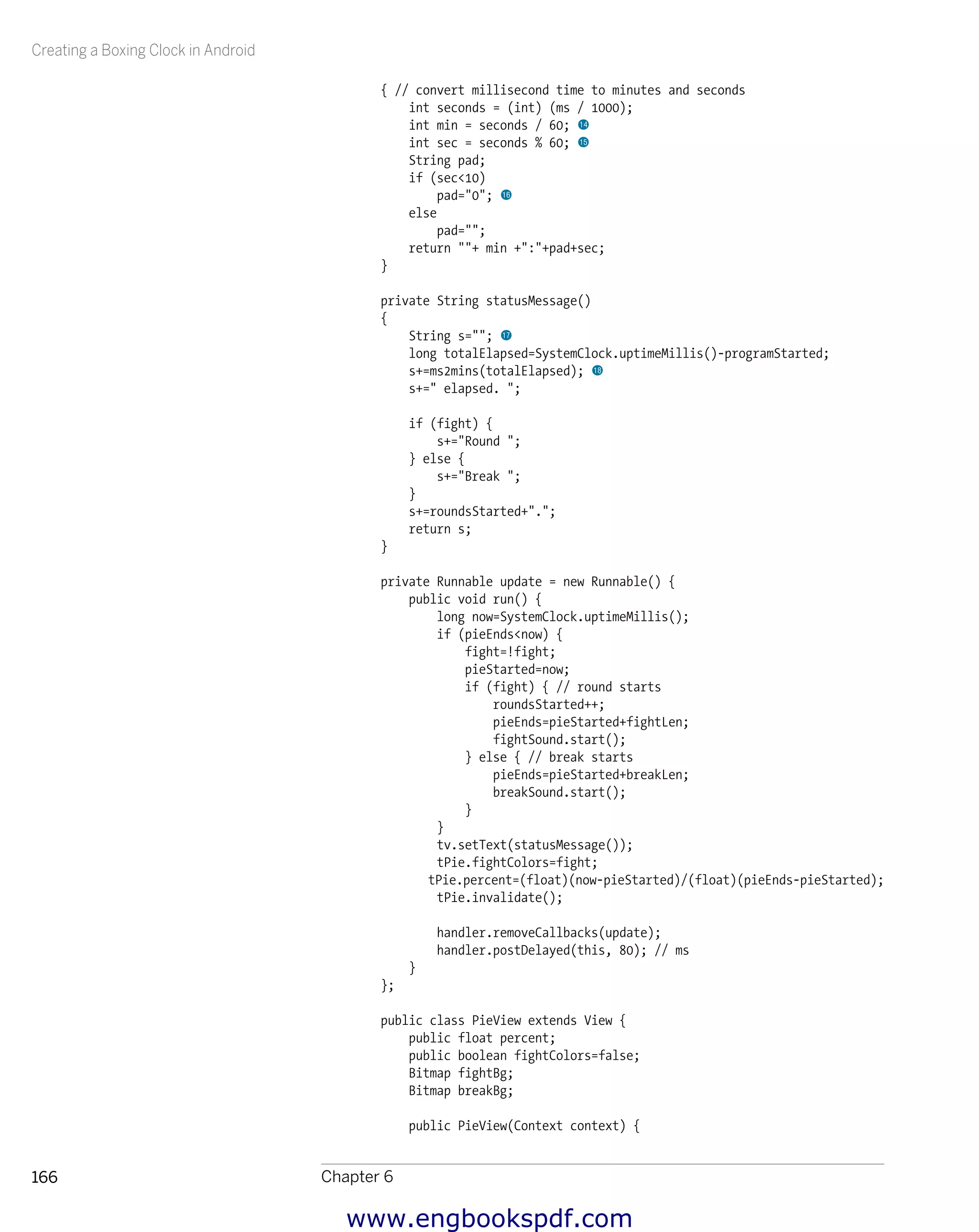 Creating a Boxing Clock in Android
Chapter 6166
{ // convert millisecond time to minutes and seconds
int seconds = (int) (ms / 1000);
int min = seconds / 60; bo
int sec = seconds % 60; bp
String pad;
if (sec<10)
pad="0"; bq
else
pad="";
return ""+ min +":"+pad+sec;
}
private String statusMessage()
{
String s=""; br
long totalElapsed=SystemClock.uptimeMillis()-programStarted;
s+=ms2mins(totalElapsed); bs
s+=" elapsed. ";
if (fight) {
s+="Round ";
} else {
s+="Break ";
}
s+=roundsStarted+".";
return s;
}
private Runnable update = new Runnable() {
public void run() {
long now=SystemClock.uptimeMillis();
if (pieEnds<now) {
fight=!fight;
pieStarted=now;
if (fight) { // round starts
roundsStarted++;
pieEnds=pieStarted+fightLen;
fightSound.start();
} else { // break starts
pieEnds=pieStarted+breakLen;
breakSound.start();
}
}
tv.setText(statusMessage());
tPie.fightColors=fight;
tPie.percent=(float)(now-pieStarted)/(float)(pieEnds-pieStarted);
tPie.invalidate();
handler.removeCallbacks(update);
handler.postDelayed(this, 80); // ms
}
};
public class PieView extends View {
public float percent;
public boolean fightColors=false;
Bitmap fightBg;
Bitmap breakBg;
public PieView(Context context) {
www.engbookspdf.com
 