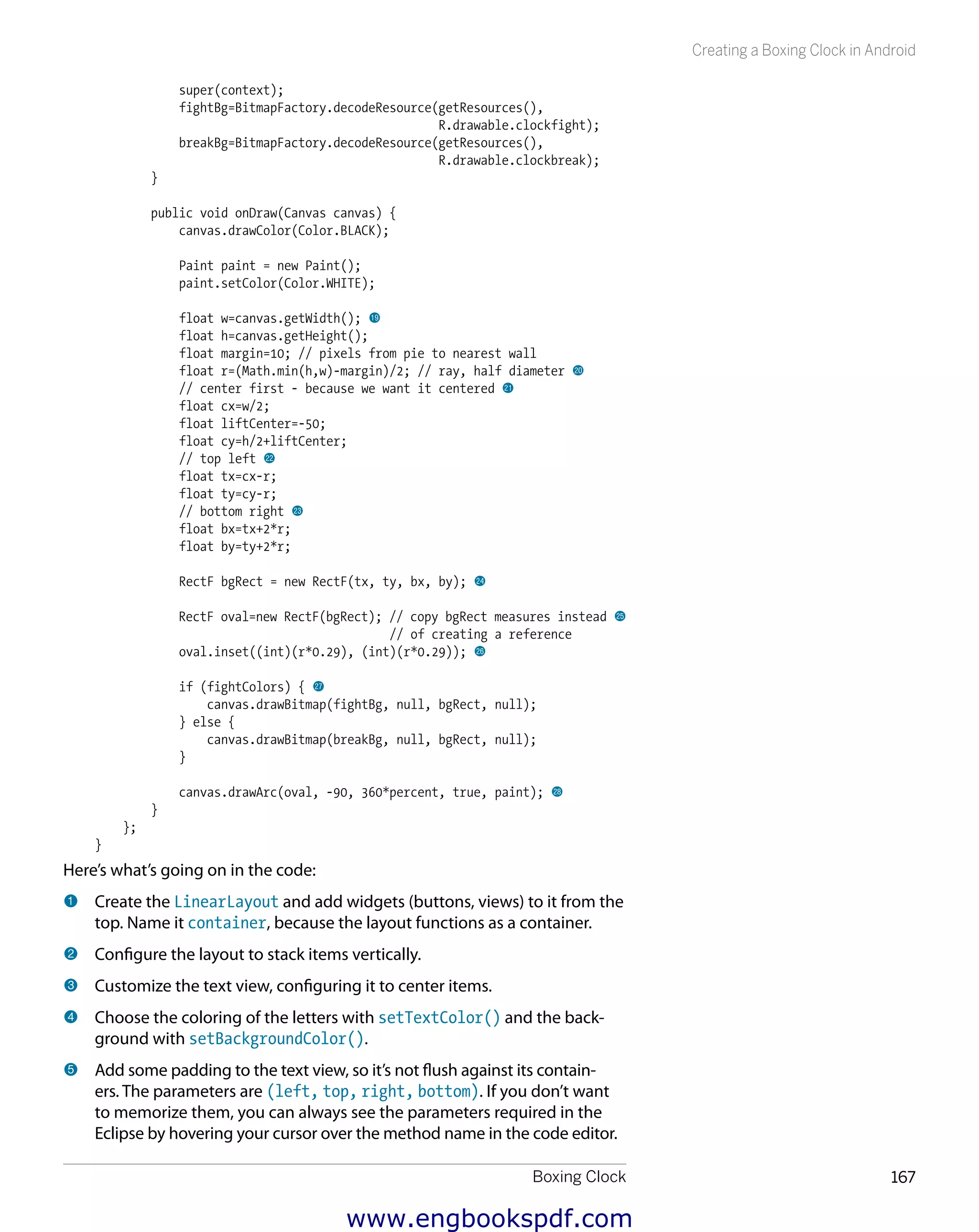 Boxing Clock 167
Creating a Boxing Clock in Android
super(context);
fightBg=BitmapFactory.decodeResource(getResources(),
R.drawable.clockfight);
breakBg=BitmapFactory.decodeResource(getResources(),
R.drawable.clockbreak);
}
public void onDraw(Canvas canvas) {
canvas.drawColor(Color.BLACK);
Paint paint = new Paint();
paint.setColor(Color.WHITE);
float w=canvas.getWidth(); bt
float h=canvas.getHeight();
float margin=10; // pixels from pie to nearest wall
float r=(Math.min(h,w)-margin)/2; // ray, half diameter ck
// center first - because we want it centered cl
float cx=w/2;
float liftCenter=-50;
float cy=h/2+liftCenter;
// top left cm
float tx=cx-r;
float ty=cy-r;
// bottom right cn
float bx=tx+2*r;
float by=ty+2*r;
RectF bgRect = new RectF(tx, ty, bx, by); co
RectF oval=new RectF(bgRect); // copy bgRect measures instead cp
// of creating a reference
oval.inset((int)(r*0.29), (int)(r*0.29)); cq
if (fightColors) { cr
canvas.drawBitmap(fightBg, null, bgRect, null);
} else {
canvas.drawBitmap(breakBg, null, bgRect, null);
}
canvas.drawArc(oval, -90, 360*percent, true, paint); cs
}
};
}
Here’s what’s going on in the code:
1 	Create the LinearLayout and add widgets (buttons, views) to it from the
top. Name it container, because the layout functions as a container.
2 	Configure the layout to stack items vertically.
3 	Customize the text view, configuring it to center items.
4 	Choose the coloring of the letters with setTextColor() and the back-
ground with setBackgroundColor().
5 	Add some padding to the text view, so it’s not flush against its contain-
ers. The parameters are (left, top, right, bottom). If you don’t want
to memorize them, you can always see the parameters required in the
Eclipse by hovering your cursor over the method name in the code editor.
www.engbookspdf.com
 