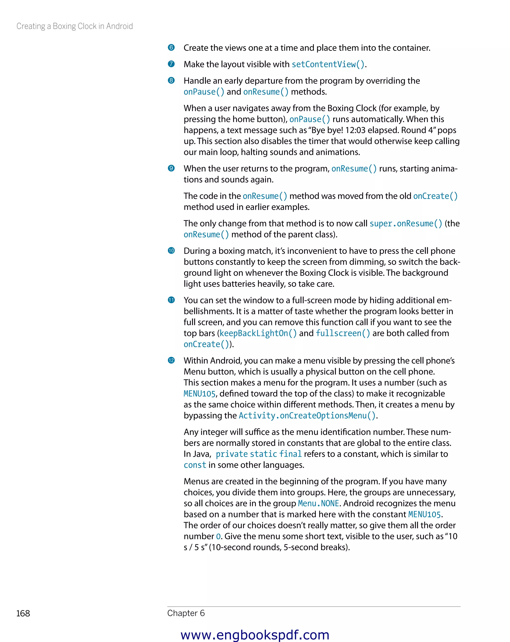 Creating a Boxing Clock in Android
Chapter 6168
6 	Create the views one at a time and place them into the container.
7 	Make the layout visible with setContentView().
8 	Handle an early departure from the program by overriding the
onPause() and onResume() methods.
When a user navigates away from the Boxing Clock (for example, by
pressing the home button), onPause() runs automatically. When this
happens, a text message such as“Bye bye! 12:03 elapsed. Round 4”pops
up. This section also disables the timer that would otherwise keep calling
our main loop, halting sounds and animations.
9 	When the user returns to the program, onResume() runs, starting anima-
tions and sounds again.
The code in the onResume() method was moved from the old onCreate()
method used in earlier examples.
The only change from that method is to now call super.onResume() (the
onResume() method of the parent class).
bk 	During a boxing match, it’s inconvenient to have to press the cell phone
buttons constantly to keep the screen from dimming, so switch the back-
ground light on whenever the Boxing Clock is visible. The background
light uses batteries heavily, so take care.
bl 	You can set the window to a full-screen mode by hiding additional em-
bellishments. It is a matter of taste whether the program looks better in
full screen, and you can remove this function call if you want to see the
top bars (keepBackLightOn() and fullscreen() are both called from
onCreate()).
bm 	Within Android, you can make a menu visible by pressing the cell phone’s
Menu button, which is usually a physical button on the cell phone.
This section makes a menu for the program. It uses a number (such as
MENU105, defined toward the top of the class) to make it recognizable
as the same choice within different methods. Then, it creates a menu by
bypassing the Activity.onCreateOptionsMenu().
Any integer will suffice as the menu identification number. These num-
bers are normally stored in constants that are global to the entire class.
In Java, private static final refers to a constant, which is similar to
const in some other languages.
Menus are created in the beginning of the program. If you have many
choices, you divide them into groups. Here, the groups are unnecessary,
so all choices are in the group Menu.NONE. Android recognizes the menu
based on a number that is marked here with the constant MENU105.
The order of our choices doesn’t really matter, so give them all the order
number 0. Give the menu some short text, visible to the user, such as“10
s / 5 s”(10-second rounds, 5-second breaks).
www.engbookspdf.com
 