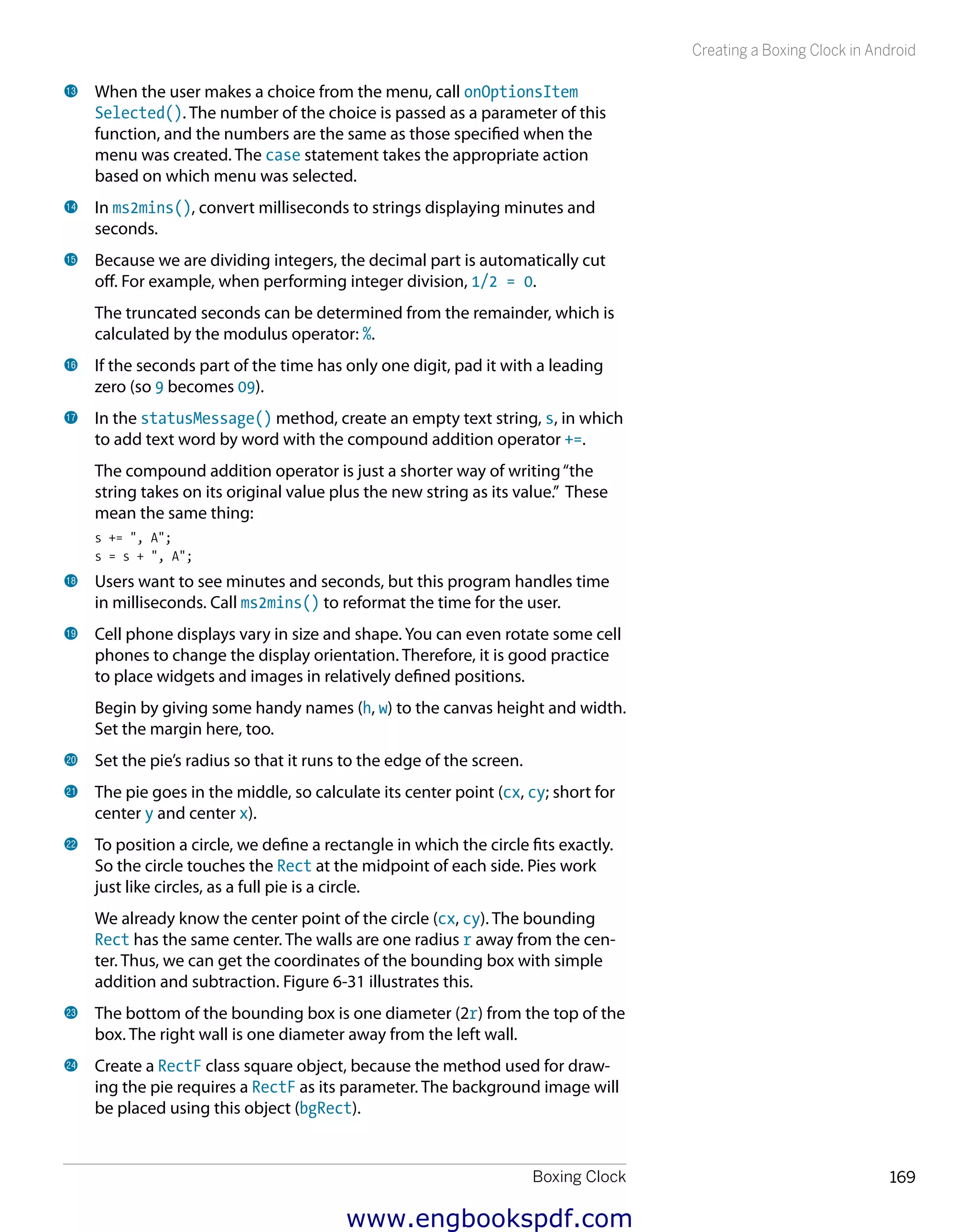Boxing Clock 169
Creating a Boxing Clock in Android
bn 	When the user makes a choice from the menu, call onOptionsItem
Selected(). The number of the choice is passed as a parameter of this
function, and the numbers are the same as those specified when the
menu was created. The case statement takes the appropriate action
based on which menu was selected.
bo 	In ms2mins(), convert milliseconds to strings displaying minutes and
seconds.
bp 	Because we are dividing integers, the decimal part is automatically cut
off. For example, when performing integer division, 1/2 = 0.
The truncated seconds can be determined from the remainder, which is
calculated by the modulus operator: %.
bq 	If the seconds part of the time has only one digit, pad it with a leading
zero (so 9 becomes 09).
br 	In the statusMessage() method, create an empty text string, s, in which
to add text word by word with the compound addition operator +=.
The compound addition operator is just a shorter way of writing“the
string takes on its original value plus the new string as its value.” These
mean the same thing:
s += ", A";
s = s + ", A";
bs 	Users want to see minutes and seconds, but this program handles time
in milliseconds. Call ms2mins() to reformat the time for the user.
bt 	Cell phone displays vary in size and shape. You can even rotate some cell
phones to change the display orientation. Therefore, it is good practice
to place widgets and images in relatively defined positions.
Begin by giving some handy names (h, w) to the canvas height and width.
Set the margin here, too.
ck 	Set the pie’s radius so that it runs to the edge of the screen.
cl 	The pie goes in the middle, so calculate its center point (cx, cy; short for
center y and center x).
cm 	To position a circle, we define a rectangle in which the circle fits exactly.
So the circle touches the Rect at the midpoint of each side. Pies work
just like circles, as a full pie is a circle.
We already know the center point of the circle (cx, cy). The bounding
Rect has the same center. The walls are one radius r away from the cen-
ter. Thus, we can get the coordinates of the bounding box with simple
addition and subtraction. Figure 6-31 illustrates this.
cn 	The bottom of the bounding box is one diameter (2r) from the top of the
box. The right wall is one diameter away from the left wall.
co 	Create a RectF class square object, because the method used for draw-
ing the pie requires a RectF as its parameter. The background image will
be placed using this object (bgRect).
www.engbookspdf.com
 