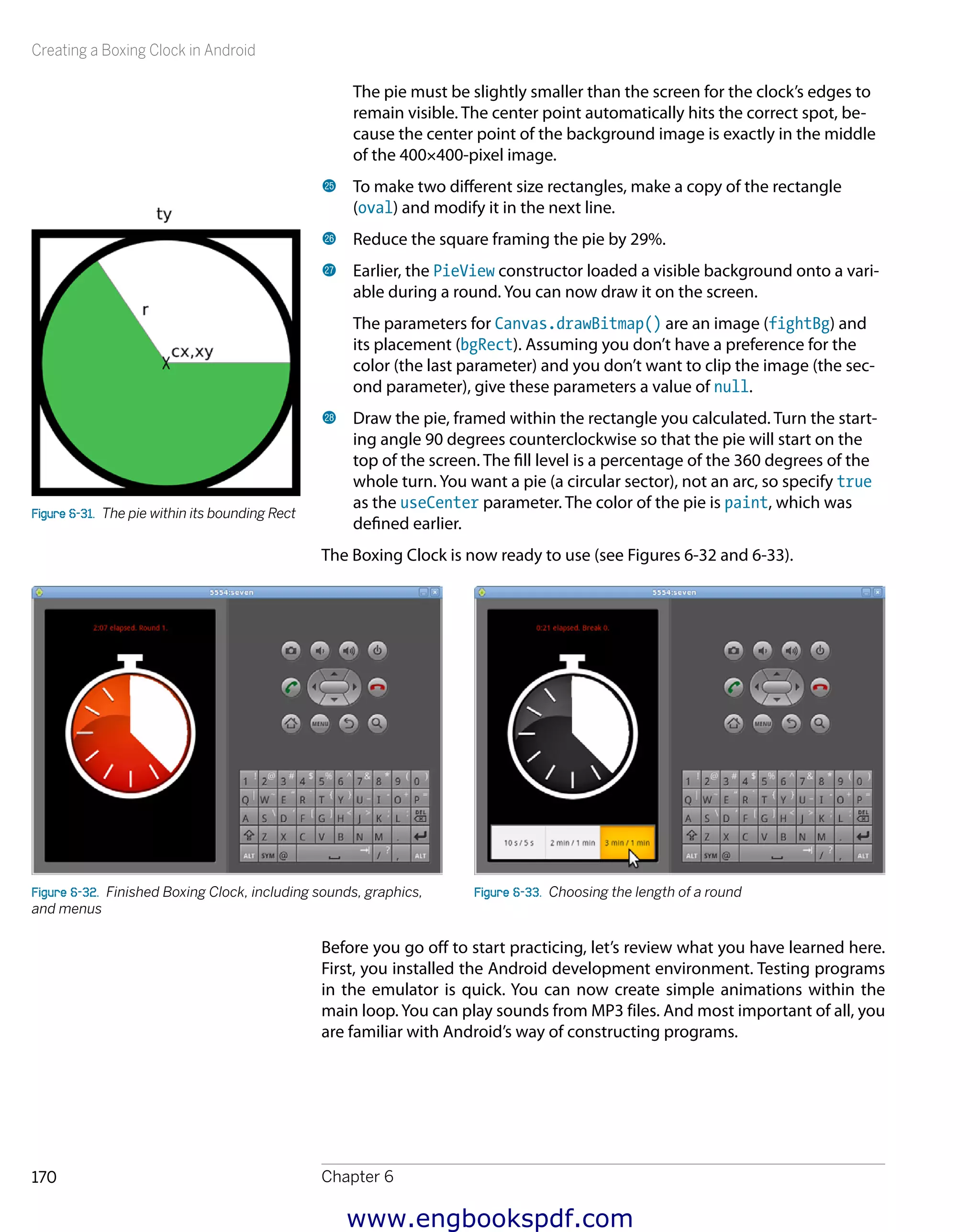 Creating a Boxing Clock in Android
Chapter 6170
The pie must be slightly smaller than the screen for the clock’s edges to
remain visible. The center point automatically hits the correct spot, be-
cause the center point of the background image is exactly in the middle
of the 400×400-pixel image.
cp 	To make two different size rectangles, make a copy of the rectangle
(oval) and modify it in the next line.
cq 	Reduce the square framing the pie by 29%.
cr 	Earlier, the PieView constructor loaded a visible background onto a vari-
able during a round. You can now draw it on the screen.
The parameters for Canvas.drawBitmap() are an image (fightBg) and
its placement (bgRect). Assuming you don’t have a preference for the
color (the last parameter) and you don’t want to clip the image (the sec-
ond parameter), give these parameters a value of null.
cs 	Draw the pie, framed within the rectangle you calculated. Turn the start-
ing angle 90 degrees counterclockwise so that the pie will start on the
top of the screen. The fill level is a percentage of the 360 degrees of the
whole turn. You want a pie (a circular sector), not an arc, so specify true
as the useCenter parameter. The color of the pie is paint, which was
defined earlier.
The Boxing Clock is now ready to use (see Figures 6-32 and 6-33).
Figure 6-32.  Finished Boxing Clock, including sounds, graphics,
and menus
Figure 6-33.  Choosing the length of a round
Before you go off to start practicing, let’s review what you have learned here.
First, you installed the Android development environment. Testing programs
in the emulator is quick. You can now create simple animations within the
main loop. You can play sounds from MP3 files. And most important of all, you
are familiar with Android’s way of constructing programs.
Figure 6-31.  The pie within its bounding Rect
www.engbookspdf.com
 