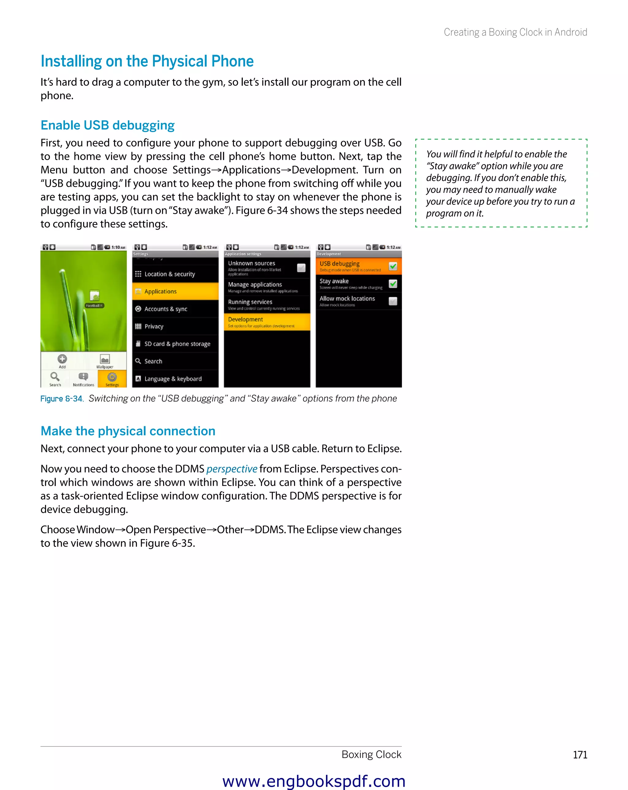 Boxing Clock 171
Creating a Boxing Clock in Android
Installing on the Physical Phone
It’s hard to drag a computer to the gym, so let’s install our program on the cell
phone.
Enable USB debugging
First, you need to configure your phone to support debugging over USB. Go
to the home view by pressing the cell phone’s home button. Next, tap the
Menu button and choose Settings→Applications→Development. Turn on
“USB debugging.”If you want to keep the phone from switching off while you
are testing apps, you can set the backlight to stay on whenever the phone is
plugged in via USB (turn on“Stay awake”). Figure 6-34 shows the steps needed
to configure these settings.
Figure 6-34.  Switching on the “USB debugging” and “Stay awake” options from the phone
Make the physical connection
Next, connect your phone to your computer via a USB cable. Return to Eclipse.
Now you need to choose the DDMS perspective from Eclipse. Perspectives con-
trol which windows are shown within Eclipse. You can think of a perspective
as a task-oriented Eclipse window configuration. The DDMS perspective is for
device debugging.
ChooseWindow→Open Perspective→Other→DDMS.The Eclipse view changes
to the view shown in Figure 6-35.
You will find it helpful to enable the
“Stay awake” option while you are
debugging. If you don’t enable this,
you may need to manually wake
your device up before you try to run a
program on it.
www.engbookspdf.com
 